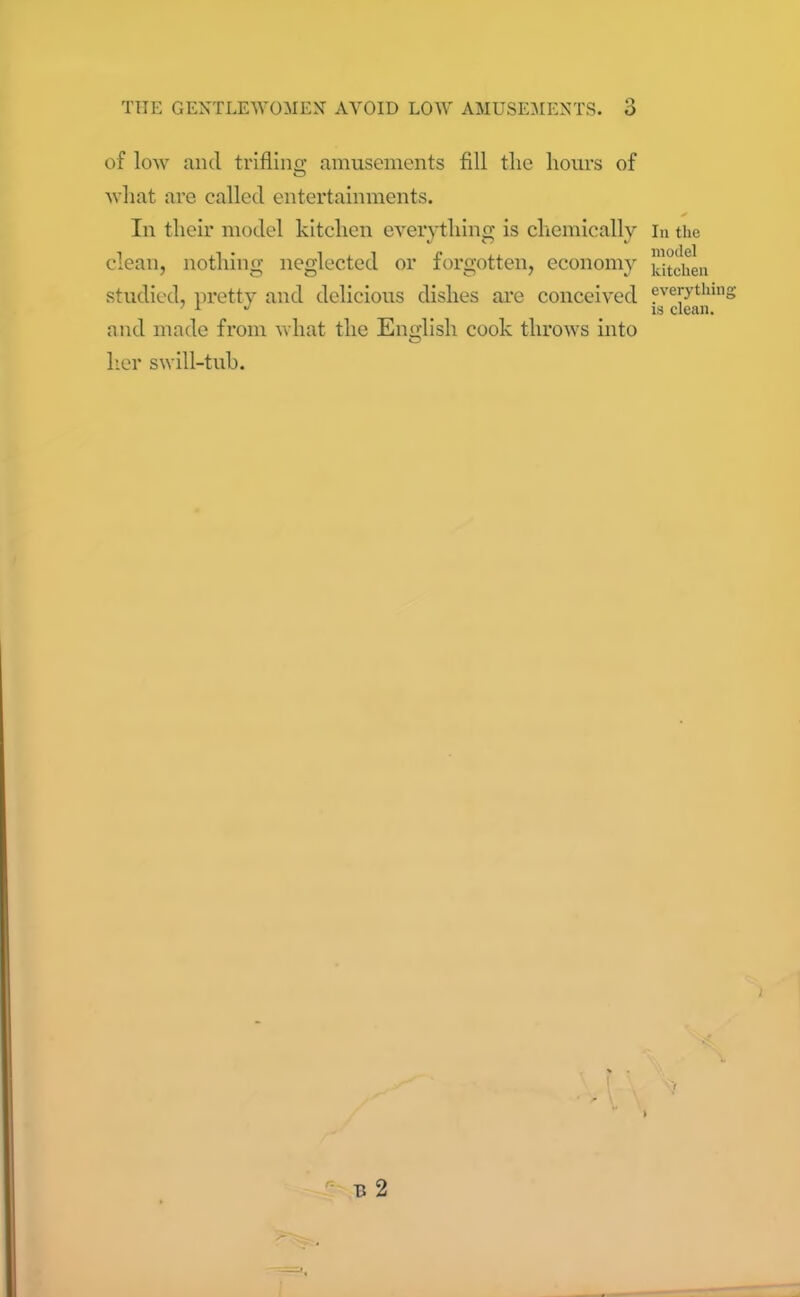 of low and trifling amusements fill the hours of what are called entertainments. * In their model kitchen everything is chemically in the clean, nothing neglected or forgotten, economy kitchen studied, pretty and delicious dishes are conceived everything 7 1 J is clean. and made from what the English cook throws into her swill-tub.