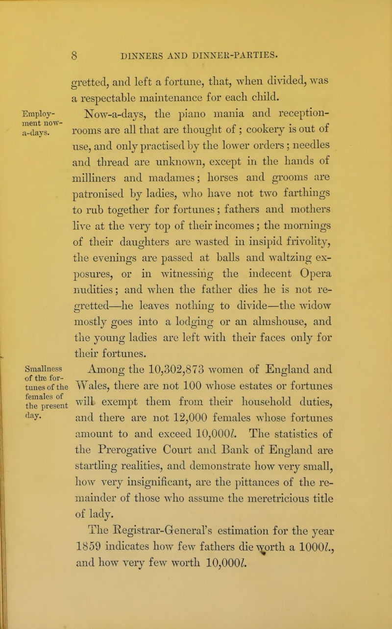 Employ- ment now- a-clays. Smallness of the for- tunes of the females of the present day. gretted, and left a fortune, that, when divided, was a respectable maintenance for each child. Now-a-days, the piano mania and reception- rooms are all that are thought of ; cookery is out of use, and only practised by the lower orders; needles and thread are unknown, except in the hands of milliners and madames; horses and grooms are patronised by ladies, who have not two farthings to rub together for fortunes; fathers and mothers live at the very top of their incomes; the mornings of their daughters are wasted in insipid frivolity, the evenings are passed at balls and waltzing ex- posures, or in witnessing the indecent Opera nudities; and when the father dies he is not re- gretted—he leaves nothing to divide—the widow mostly goes into a lodging or an almshouse, and the young ladies are left with their faces only for their fortunes. Among the 10,302,873 women of England and Wales, there are not 100 whose estates or fortunes will exempt them from their household duties, and there are not 12,000 females whose fortunes amount to and exceed 10,000/. The statistics of the Prerogative Court and Bank of England are startling realities, and demonstrate how very small, how very insignificant, are the pittances of the re- mainder of those who assume the meretricious title of lady. The Registrar-General’s estimation for the year 1859 indicates how few fathers die worth a 1000/., and how very few worth 10,000/.