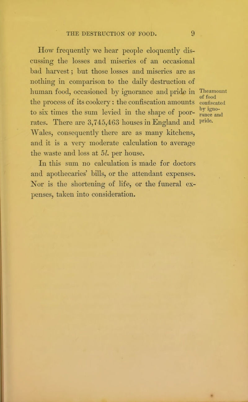 How frequently we hear people eloquently dis- cussing the losses and miseries of an occasional O bad harvest; but those losses and miseries are as nothing in comparison to the daily destruction of human food, occasioned by ignorance and pride in the process of its cookery: the confiscation amounts to six times the sum levied in the shape of poor- rates. There are 3,745,463 houses in England and Wales, consequently there are as many kitchens, and it is a very moderate calculation to average the waste and loss at 51. per house. In this sum no calculation is made for doctors and apothecaries’ bills, or the attendant expenses. Nor is the shortening of life, or the funeral ex- penses, taken into consideration. Theamount of food confiscated by igno- rance and pride.