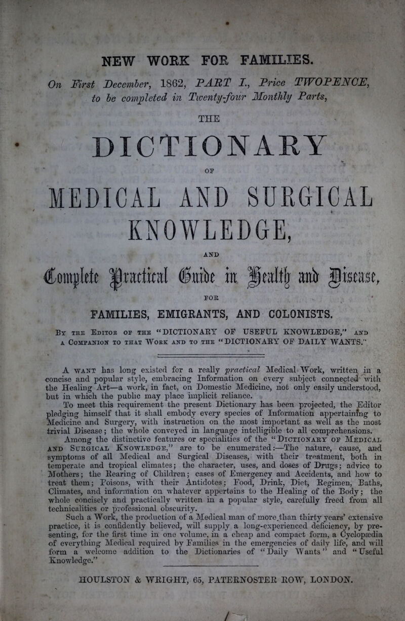 NEW WOEK FOE FAMILIES. On First December, 1862, FABF I., Price TWOPENCE, to be com;pleted in Twenty-four Monthly Parts, THE DICTIONARY OP MEDICAL AND SURGICAL KNOWLEDGE, AND Coiiiplete §nik iit Jealtfj anJr Jisiase, FOE FAMILIES, EMIGEANTS, AND COLONISTS. Bt the Editor op the “DICTIONARY OP USEFUL KNOWLED&E,” and A Companion to that Work and to the “DICTIONARY” OF DAILY WANTS.” A WANT lias long existed for a really practical Medical Work, wiatten in a concise and popular style, embracing Information on every subject connected with the Healing Art—a work, in fact, on Domestic Medicine, not only easily understood, but in which the public may place implicit reliance. To meet this requirement the present Dictionary has been projected, the Editor pledging himself that it shall embody every species of Information appertainfng to Medicine and Surgery, with instruction on the most important as well as the most trivial Disease; the whole conveyed in language intelligible to all comprehensions. Among the distinctive features or specialities of the “Dictionaet of Medical AND SuEGiCAL KNOWLEDGE,” are to be enumerated:—The nature, cause, and symptoms of all Medical and Surgical Diseases, with their treatment, both in temperate and tropical climates; the character, uses, and doses of Drugs; advice to Mothers; the Rearing of Children; cases of Emergency and Accidents, and how to treat them; Poisons, with their Antidotes; Food, Drink, Diet, Regimen, Baths, Climates, and information on whatever appertains to the Healing of the Body; the whole concisely and practically written in a popular style, carefully freed from all technicalities or professional obscurity. Such a Work, the production of a Medical man of more.than thirty years’ extensive practice, it is confidently believed, avlII supply a long-experienced defiiciency, by pre- senting, for the first time in one volume, in a cheap and compact form, a Cyclopaedia of everything Medical required by Families in the emergencies of daily life, and will form a welcome addition to the Dictionaries of “Daily Wants” and “Useful Knowledge.” - HOULSTON & WRIGHT, 65, PATERNOSTER ROW, LONDON.