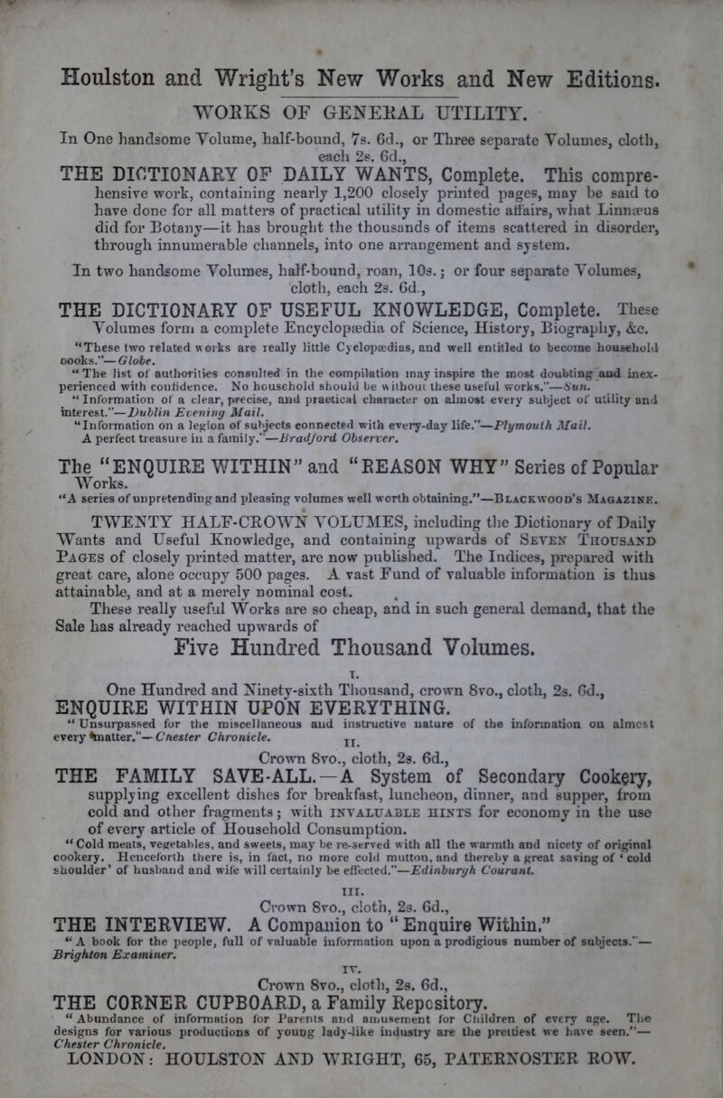 WOEKS OF GENEEAL UTILITY. In One handsome Volume, half-bound, 7s. 6d., or Three separate Volumes, cloth, 6dcll 0cl THE DICTIONARY OF DAILY WANTS, Complete. This compre- hensive work, containing nearly 1,200 closely printed pages, may be said to have done for all matters of practical utility in domestic affairs, what Linmeus did for Eotany—it has brought the thousands of items scattered in disorder, through innumerable channels, into one arrangement and system. In two handsome Volumes, half-bound, roan, lOs.; or four separate Volumes, cloth, each 2s. 6d., THE DICTIONAEY OF USEFUL KNOWLEDGE, Complete. These Volumes form a complete Encyclopaedia of Science, History, Biography, &c. “These two related works are really little Cyclopaidias, and well entitled to become household oooks.”—Globe. “The list of authorities consulted in the compilation may inspire the most doubting [and inex- perienced with conlidence. No household should be without these useful works.—Hun. “ Information of a clear, precise, and practical character on almost every subject of utility and interest.”—Dublin Evening Mail. “Information on a legion of subjects connected with every-day life.”—Plymouth Mail. A perfect treasure in a family.”—BraJJord Observer. The “ENQUIRE WITHIN” and “REASON WHY” Series of Popular Works. “A series of unpretending and pleasing volumes well worth obtaining.”—Blackwood's Magazine. TWENTY HALF-CROWN VOLUMES, including the Dictionary of Daily Wants and Useful Knowledge, and containing upwards of Seven Thousand Pages of closely printed matter, are now published. The Indices, prepared with great care, alone occupy 500 pages. A vast Eund of valuable information is thus attainable, and at a merely nominal cost. These really useful Works are so cheap, and in such general demand, that the Sale has already reached upwards of Five Hundred Thousand Volumes. T. One Hundred and Ninety-sixth Thousand, crown Svo., cloth, 2s. Od., ENQUIRE WITHIN UPON EVERYTHING. “ Unsurpassed for the miscellaneous and instructive nature of the information on almcsl every ^natter.”—C/ies<cr Chronicle. jj Crown 8vo., cloth, 2s. 6d., THE FAMILY SAVE-ALL. —A System of Secondary Cookery, supplying excellent dishes for breakfast, luncheon, dinner, and supper, from cold and other fragments; with invaluable hints for economy in the use of every article of Household Consumption. “Cold meats, vegetables, and sweets, may be re-served with all the warmth and nicety of original cookery. Henceforth there is, in lact, no more cold mutton, and thereby a great saving of ‘ cold shoulder’ of husband and wife will certainly be effected.”—Edinburyh Courant. III. Crown 8vo., cloth, 2s. Gd., THE INTERVIEW. A Compaiiion to “ Enquire Within.” “ A book for the people, full of valuable information upon a prodigious number of subjects.”— Brighton Examiner. IV. Crown 8vo., cloth, 2s. 6d., THE CORNER CUPBOARD, a Family Repository. “ Abundance of information for Parents and amusement for Children of every age. The designs for various productions of young lady-like industry are the prettiest we have seen.”— Chester Chronicle.