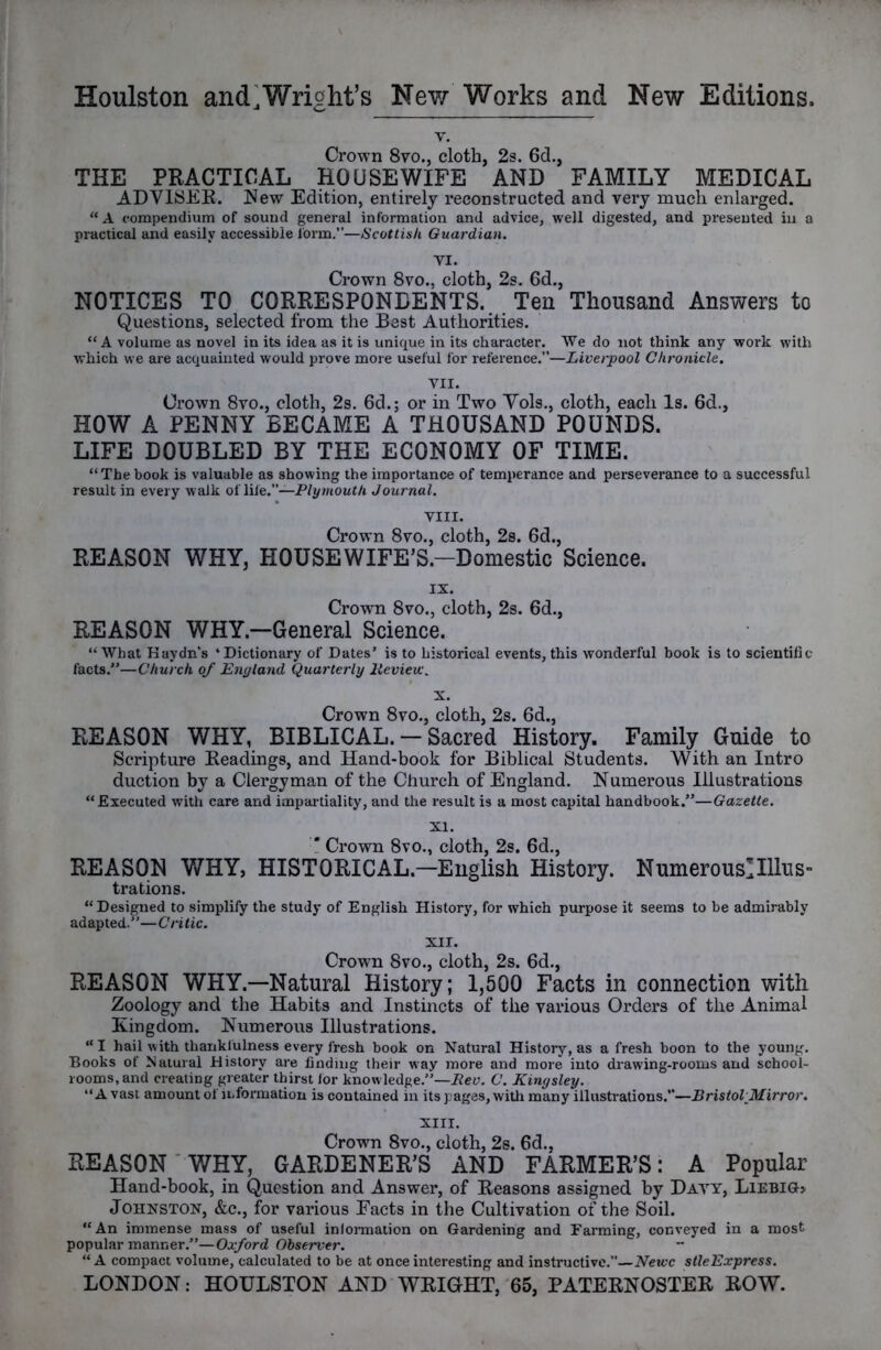 V. Crown 8vo., cloth, 2s. 6d., THE PRACTICAL HOUSEWIFE AND FAMILY MEDICAL ADVISEE. New Edition, entirely reconstructed and very much enlarged. “ A compendium of sound general information and advice, well digested, and presented in a practical and easily accessible form.—Scottish Guardian. VI. Crown 8vo., cloth, 2s. 6d., NOTICES TO CORRESPONDENTS. Ten Thousand Answers to Questions, selected from the Best Authorities. “ A volume as novel in its idea as it is unique in its character. We do not think any work with which we are acquainted would prove more useful for reference.”—Liverpool Chronicle. VII. Crown 8vo., cloth, 2s. 6d.; or in Two Yols., cloth, each Is. 6d., HOW A PENNY BECAME A THOUSAND POUNDS. LIFE DOUBLED BY THE ECONOMY OF TIME. “ The book is valuable as showing the importance of temperance and perseverance to a successful result in every walk oiliie.—Plymouth Journal. VIII. Crown 8vo., cloth, 2s. 6d., REASON WHY, HOUSEWIFE’S.-Domestic Science. IX. Crown 8vo., cloth, 2s. 6d., REASON WHY.—General Science. “What Kaydn’s ‘Dictionary of Dates’ is to historical events, this wonderful book is to scientific facts.”—Church of Enyland Quarterly lievieic. X. Crown 8vo., cloth, 2s. 6d., REASON WHY, BIBLICAL. — Sacred History. Family Guide to Scripture Readings, and Hand-book for Biblical Students. With an Intro duction by a Clergyman of the Church of England. Numerous Illustrations “ Executed with care and impartiality, and the result is a most capital handbook.”—Gazette. XI. ! Crown 8vo., cloth, 2s. 6d., REASON WHY, HISTORICAL.—English History. Numerous!Illus- trations. “Designed to simplify the study of English History, for which purpose it seems to be admirably adapted.”—Critic. XII. Crown 8vo., cloth, 2s. 6d., REASON WHY.—Natural History; 1,500 Facts in connection with Zoology and the Habits and Instincts of the various Orders of the Animal Kingdom. Numerous Illustrations. “ I hail with thankfulness every fresh book on Natural History, as a fresh boon to the young. Books of Natural History are finding their way more and more into drawing-rooms and school- rooms, and creating greater thirst for knowledge.”—C. Kingsley. “A vast amount of information is contained in its pages, witli many illustrations.—Bristol Mirror. XIII. Crown 8vo., cloth, 2s. 6d., REASON' WHY, GARDENER’S AND FARMER’S: A Popular Hand-book, in Question and Answer, of Reasons assigned by Davy, Liebig, Johnston, &c., for various Facts in the Cultivation of the Soil. “An immense mass of useful information on Gardening and Farming, conveyed in a most popular manner.”—Oxford Observer. ~ “A compact volume, calculated to be at once interesting and instructive.”—Nevee stleExpress.