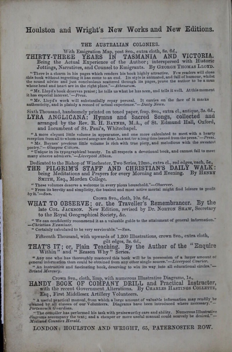 THE AUSTRALIAN COLONIES. With Emigration Map, post 8vo., extra cloth, 8s. 6i., THIRTY-THREE YEARS IN TASMANIA AND VICTORIA. Being the Actual Experience of the Author; interspersed with Histone Jottings, Narratives, and Counsel to Emigrants. By Geoege Thomas Lloyd. “There is a charm in his pages which renders his book highly attractive. Few readers will this book without regretting it has come to an end. Its style is animated, and full of humour, whilst the sound advice and just conclusious scattered through its pages, prove the author to be a man whose head and heart are in the right place.”—Athenceum. “ Mr. Lloyd’s book deserves praise; he tells us what he has seen, and tells it well. At this moment it has especial interest.—Press. “ Mr. Lloyd’s work will substantially repay perusal. It carries on the face of it marks authenticity, and is plainly a record of actual experience.”—Z>oi/r/ News. Sixth Thousand, handsomely printed on toned paper, fcap. 8vo., extra cl., antique, 3s. 6<f., LYRA ANGLICANA: Hymns and Sacred Songs, coUected and arranged by the Rev. R. H. Baynes, M.A., of St. Edmund Hall, Oxford, and Incumbent of St. Paul’s, Whitechapel. “A more elegant little volume in appearance, and one more calculated to meet with a hearty reception from all to whom sacred songs are dear,hts not for a long time issued from the press.’ Press. “ Mr. Baynes’ precious little volume is rich with true piety, and melodious with the sweetest poetry.”— Glasgow Citizen. “ Unique in its typographical beauty. In all respects a devotional book, and cannot fail to meet many sincere admirers.”—Liverpool Albion. Dedicated to the Bishop of Winchester, Two Series, 12mo., extra cl., red edges, each, 5s., THE PILGRIM’S STAFF AND CHRISTIAN’S DAILY WALK: being Meditations and Prayers for every Morning and Evening. By Heney Smith, Esq., Morden College. “ These volumes deserve a welcome in every pious household.”—Observer. “ From its brevity and simplicity, the busiest and most active mortal might find leisure to profit by it.”—Sun. Crown 8vo., cloth, 10s. 6d., WHAT TO OBSERVE; or, the Traveller’s Remembrancer. By the late Col. Jackson. New Edition, revised by Dr. Noeton Shaw, Secretary to the Royal Geographical Society, &c. “ We can confidently recommend it as a valuable guide to the attainment of general information. —Christian Examiner. “ Certainly calculated to be very serviceable,”—Sun. Fifteenth Thousand, with upwards of 1,200 Illustrations, crown 8vo., extra cloth, gilt edges, 3s. 6d., THAT’S IT; or, Plain Teaching. By the Author of the Enquire Within ” and “ Reason Why ” Series. “ Any one who has thorouehly mastered this book will be in possession of a larger amount of general infonnation than could be obtained from any other single source.”—Liverpool Courier. “ An instructive and fascinating book, deserving to win its way into all educational circles.”— ■Bristol Mercury. Crown 8vo., cloth, limp, with numerous Illustrative Diagrams, Is., HANDY BOOK OF COMPANY DRILL and Practical Instructor, with the recent Government Alterations. By Cuables Hastings Collette, Esq., Eirst Middlesex Artillery Volunteers. “ A useful practical manual, from which a large amount of valuable information may readily be -gleaned by. all classes of our Volunteers. Diagrams have been introduced where necessary. — Portsmouth Guardian. “The compiler has performed his task with praiseworthy care and ability. Numerous Illustrative diagrams accompany the text; and a cheaper or more useful manual could scarcely be desired. — Midland Counties Herald.