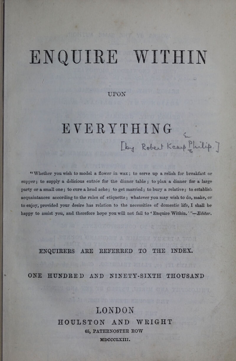 ENQUIRE WITHIN UPON EVERYTHING <1^ “ Whether you wish to model a flower in wax; to serve up a relish for breakfast or supper; to supply a delicious entree for the dinner table ; to plan a dinner for a large party or a small one; to cure a head ache; to get married; to bury a relative; to establish acquaintances according to the rules of etiquette; whatever you may wish to do, make, or to enjoy, provided your desire has relation to the necessities of domestic life, I shall be happy to assist you, and therefore hope you wfll not fafl. to ‘ Enquire Within. ’ ’’—Uditor. ENQUIRERS ARE REFERRED TO THE INDEX. ONE HUNDRED AND NINETY-SIXTH THOUSAND LONDON HOULSTON AND WRIGHT 65, PATEENOSTEE EOW MDCCCLXIII.