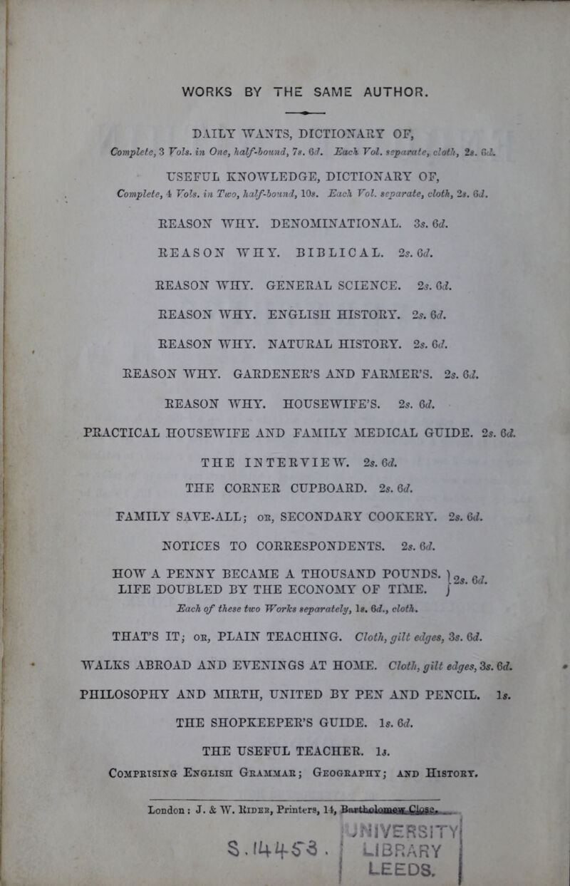 WORKS BY THE SAME AUTHOR. DAILY WANTS, DICTIONARY OF, Complete, 3 Vols. in One, half-hound, 7s. Gd. Each Vol. separate, cloth, 2s. USEFUL KNOWLEDGE, DICTIONARY OF, Complete, 4 Vols. in Two, half-bound, 10«. Each Vol. separate, cloth, 2s. Gd. REASON WDAA DENOMINATIONAL. Zs.Qd. REASON WnY. BIBLICAL. 25.6J. REASON WITT. GENERAL SCIENCE. 23. GcL REASON WHY. ENGLISH HISTORIC 23. Qd. REASON WHY. NATURAL HISTORY. 23. Qd. REASON WHY. GARDENER’S AND FARMER’S. 25. 6J. REASON WHAL HOUSEWIFE’S. 25. 6(7. PRACTICAL HOUSEWIFE AND FAMILY MEDICAL GUIDE. 25. 6(7. THE INTERVIEW. 25.6(7. THE CORNER CUPBOARD. 25.6(7. FAMILY SAVE-ALL; ob, SECONDARY COOKERAA 25. Gd. NOTICES TO CORRESPONDENTS. 2s. Gd. HOW A PENNY BECAME A THOUSAND POUNDS. LIFE DOUBLED BY THE ECONOMY OF TIME. ' Each of these two Works separately, 1«. Gd., cloth. THAT’S IT; OB, PLAIN TEACHING. Cloth, gilt edges, Zs. Gd. WALKS ABROAD AND EVENINGS AT HOME. Cloth, gilt edges, Zs. Gd. PHILOSOPHY AND MIRTH, UNITED BY PEN AND PENCIL. Is. THE SHOPKEEPER’S GUIDE. I5. Gd. THE USEFUL TEACHER. 1j. CoMPETSixG English Geammab; Geogeapht; and Histoet. London : J. & W. Kidbb, Printers, 14, Bfurttu)lamiffiic£llaS£a-.. , JNIVERSlTYj S, 14if5-3. I LIBRARY LEEDS.