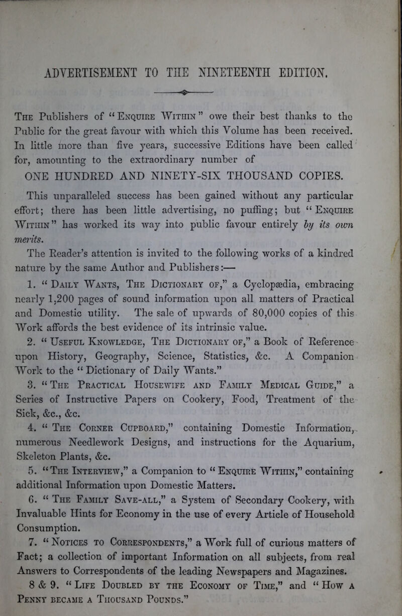 ADYEKTISEMENT TO THE NINETEENTH EDITION. ^ The Publishers of “Enquire Within” owe their best thanks to the Public for the great favour with which this Volume has been received. In little more than five years, successive Editions have been called for, amounting to the extraordinary number of ONE HUNDRED AND NINETY-SIX THOUSAND COPIES. This unparalleled success has been gained without any particular effort; there has been little advertising, no puffing; but “Enquire Within” has worked its way into public favour entirely hy its own merits. The Reader’s attention is invited to the following works of a kindred nature by the same Author and Publishers:— 1. “ Daily Wants, The Dictionary of,” a Cyclopsedia, embracing nearly 1.200 pages of sound information upon all matters of Practical and Domestic utility. The sale of upwards of 80,000 copies of this Work affords the best evidence of its intrinsic value. 2. “ Useful Knowledge, The Dictionary of,” a Book of Reference' upon History, Geography, Science, Statistics, &c. A Companion'. Work to the “ Dictionary of Daily Wants.” 3. “ The Practical Housewife and Family Medical Guide,” a Series of Instructive Papers on Cookery, Food, Treatment of the Sick, &c., &c. 4. “ The Corner Cupboard,” containing Domestic Information,, numerous Needlework Designs, and instructions for the Aquarium, Skeleton Plants, &c. 5. “The Interview,” a Companion to “ Enquire Witihn,” containing additional Information upon Domestic Matters. G. “ The Family Save-all,” a System of Secondary Cookery, with Invaluable Hints for Economy in the use of every Article of Household Consumption. 7. “ Notices to Correspondents,” a Work full of curious matters of Fact; a collection of important Information on all subjects, from real Answers to Correspondents of the leading Newspapers and Magazines. 8 & 9. “ Life Doubled by the Economy of Time,” and “ How a Penny became a Thousand Pounds.”