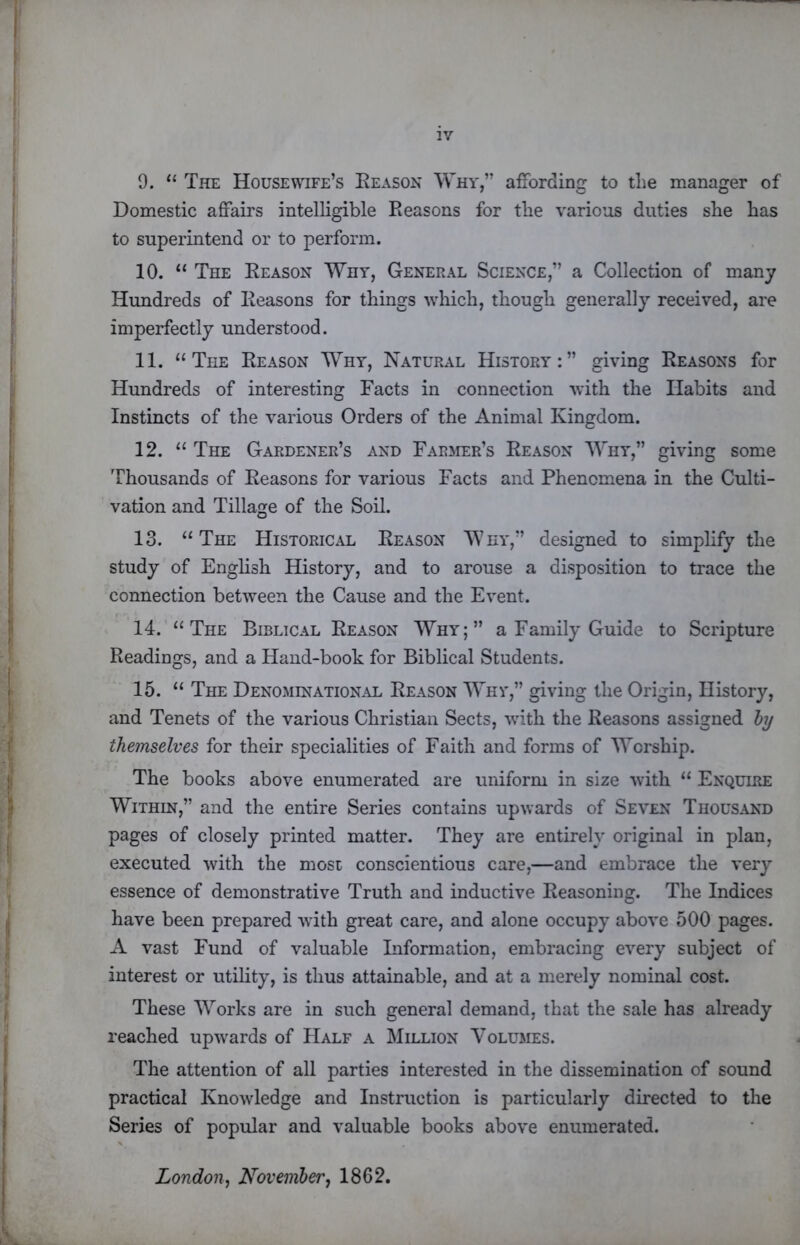 9. “ The Housewife’s Eeason Why,” affording to the manager of Domestic affairs intelligible Reasons for the various duties she has to superintend or to perform. 10. “ The Reason Why, General Science,” a Collection of many Hundreds of Reasons for things which, though generally received, are imperfectly understood. 11. “The Reason Why, Natural History:” giving Reasons for Hundreds of interesting Facts in connection with the Habits and Instincts of the various Orders of the Animal Kingdom. 12. “ The Gardener’s and Farmer’s Reason Why,” giving some Thousands of Reasons for various Facts and Phenomena in the Culti- vation and Tillage of the Soil. 13. “ The Historical Reason Why,” designed to simplify the study of English History, and to arouse a disposition to trace the connection between the Cause and the Event. 14. “The Biblical Reason Why;” a Family Guide to Scripture Readings, and a Hand-book for Biblical Students. 15. “ The Denominational Reason Why,” giving the Origin, History, and Tenets of the various Christian Sects, with the Reasons assigned hy themselves for their specialities of Faith and forms of Worship. The books above enumerated are uniform in size with “ Enquire Within,” and the entire Series contains upwards of Seven Thousand pages of closely printed matter. They are entirely original in plan, executed with the most conscientious care,—and embrace the very essence of demonstrative Truth and inductive Reasoning. The Indices have been prepared with great care, and alone occupy above 500 pages. A vast Fund of valuable Information, embracing every subject of interest or utility, is thus attainable, and at a merely nominal cost. These Works are in such general demand, that the sale has already reached upwards of Half a Million Volumes. The attention of all parties interested in the dissemination of sound practical Knowledge and Instruction is particularly directed to the Series of popular and valuable books above enumerated. London^ Novemher^ 1862.