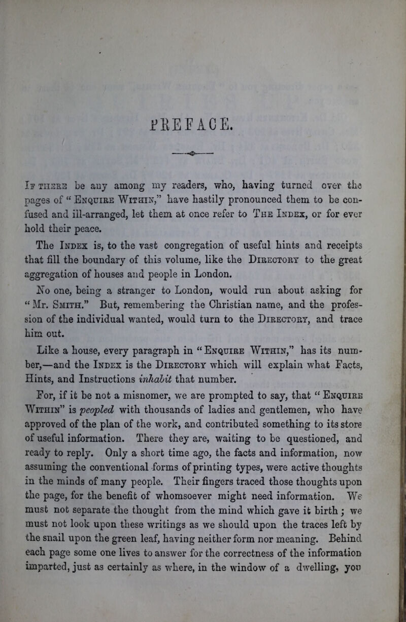 FEE FACE. I? THRILL be any among my readers, who, having turned over the pages of “ Enquire Within,” have hastily pronounced them to be con- fused and ill-arranged, let them at once refer to The Index, or for ever hold their peace. The Index is, to the vast congregation of useful hints and receipts that fill the boundary of this volume, like the Directory to the great aggregation of houses and people in London. Ifo one, being a stranger to London, would run about asking for “ Mr. Smith.” But, remembering the Christian name, and the profes- sion of the individual wanted, would turn to the Directory, and trace him out. Like a house, every paragraph in “Enquire Within,” has its num- ber,—and the Index is the Directory which will explain what Facts, Hints, and Instructions inhabit that number. For, if it be not a misnomer, we are prompted to say, that “ Enquire Within” is peopled with thousands of ladies and gentlemen, who have approved of the plan of the work, and contributed something to its store of useful information. There they are, waiting to be questioned, and ready to reply. Only a short time ago, the facts and information, now assuming the conventional -forms of printing types, were active thoughts in the minds of many people. Their fingers traced those thoughts upon the page, for the benefit of whomsoever might need information. We must not separate the thought from the mind which gave it birth; we must not look upon these writings as we should upon the traces left by the snail upon the green leaf, having neither form nor meaning. Behind each page some one lives to answer for the correctness of the information imparted, just as certainly as where, in the window of a dwelling, yon