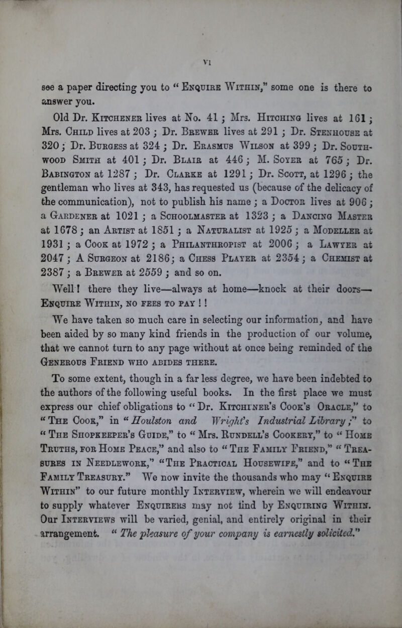 see a paper directing you to “ Enquire Within,” some one is there to answer you. Old Dr. Kitchener lives at No. 41 ; Mrs. Hitohinq lives at 161; Mrs. Child lives at 203 ; Dr. Brewer lives at 291 ; Dr. Stenhouse at 320; Dr. Burgess at 324; Dr. Erasmus Wilson at 399 ; Dr. South- wood Smith at 401; Dr. Blair at 446; M. Soyer at 765; Dr. Babington at 1287 ; Dr. Clarke at 1291; Dr. Scott, at 1296 ; the gentleman who lives at 343, has requested us (because of the delicacy of the communication), not to publish his name ; a Doctor lives at 906 ; a Gardener at 1021 ; a Schoolmaster at 1323 ; a Dancing Master at 1678; an Artist at 1851; a Naturalist at 1925 ; a Modeller at 1931; a Cook at 1972 ; a Philanthropist at 2006; a Lawyer at 2047; A Surgeon at 2186; a Chess Player at 2354; a Chemist at 2387 ; a Brewer at 2559 ; and so on. Well I there they live—always at home—knock at their doors— Enquire Within, no fees to pay !! We have taken so much care in selecting our information, and have been aided by so many kind friends in the production of our volume, that we cannot turn to any page without at once being reminded of the Generous Eriend who abides there. To some extent, though in a far less degree, we have been indebted to the authors of the following useful books. In the first place we must express our chief obligations to Dr. Kitchener’s Cook’s Oracle,” to “ The Cook,” in “ Houlston and Wrighfs Industrial Library to “ The Shopkeeper’s Guide,” to “ Mrs. Bundell’s Cookery,” to “ Home Truths, for Home Peace,” and also to “ The Family Friend,” Trea- sures in Needlework,” “The Practical Housewife,” and to “The Family Treasury.” We now invite the thousands who may “ Enquire Within” to our future monthly Interview, wherein we will endeavour to supply whatever Enquirers may not find by Enquiring Within. Our Interviews will be varied, genial, and entirely original in their arrangement. “ The 'pleasure of your company is earnestly solicited'*