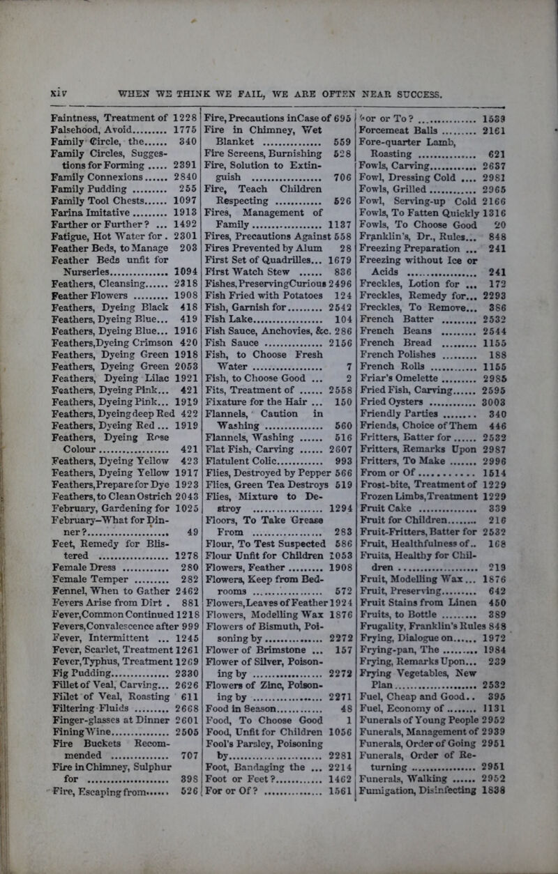 KIV WHEN WE THINK WE FAIL, WE ARE OFTEN NEAR SUCCESS, Faintness, Treatment of 1228 Falsehood, Avoid 1775 Family’Circle, the 340 Family Circles, Sugges- tions for Forming 2391 Family Connexions 2840 Family Pudding 255 Family Tool Chests 1097 Farina Imitative 1913 Farther or Further ? ... 1492 Fatigue, Hot Water for . 2301 Feather Beds, to Manage 203 Feather Beds unfit for Nurseries 1094 Feathers, Cleansing *2318 Feather Flowers 1908 Feathers, Dyeing Black 418 Feathers, Dyeing Blue... 419 Feathers, Dyeing Blue... 1916 Feathers,Dyeing Crimson 420 Feathers, Dyeing Green 1918 Feathers, Dyeing Green 2053 Feathers, Dyeing Lilac 1921 Feathers, Dyeing Pink... 421 Feathers, Dyeing Pink... 1919 Feathers, Dyeing deep Bed 422 Feathers, Dyeing Bed ... 1919 Feathers, Dyeing Bose Colour 421 Feathers, Dyeing Yellow 423 Feathers, Dyeing Yellow 1917 Feathers, Prepare for Dye 1923 Feathers, to Clean Ostrich 2043 February, Gardening for 1025 February-YThat for Din- ner? 49 Feet, Bemedy for Blis- tered 1278 Female Dress 280 Female Temper 282 Fennel, When to Gather 2462 Fevers Arise from Dirt . 881 Fever,Common Continued 1218 Fevers,Convalescence after 999 Fever, Intermittent ... 1245 Fever, Scarlet, Treatment 1261 Fever,Typhus, Treatment 1269 Fig Pudding 2330 Fillet of Veal, Carving... 2626 Fillet of Veal, Boasting 611 Filtering Fluids 2668 Finger-glasses at Dinner 2601 FiningWine 2505 Fire Buckets Becom- mended 707 Fire in Chimney, Sulphur for 398 Fire, Escaping from. 526 Fire, Precautions inCase of 695 Fire in Chimney, V/et Blanket 559 Fire Screens, Burnishing 528 Fire, Solution to Extin- guish 706 Fire, Teach Children Bespecting 526 Fires, Management of Family 1137 Fires, Precautions Against 558 Fires Prevented by Alum 2 8 First Set of Quadrilles... 1679 First Watch Stew 836 Fishes, PreservingCurious 2496 Fish Fried with Potatoes 124 Fish, Garnish for 2542 Fish Lake 104 Fish Sauce, Anchovies, &c. 286 Fish Sauce 2156 Fish, to Choose Fresh Water 7 Fish, to Choose Good ... 2 Fits, Treatment of 2558 Fixature for the Hair ... 150 Flannels, Caution in Washing 560 Flannels, Washing 516 Flat Fish, Carving 2607 Flatulent Colic 993 Flies, Destroyed by Pepper 566 Flies, Green Tea Destroys 519 Flies, Mixture to De- stroy 1294 Floors, To Take Grease From 283 Flour, To Test Suspected 586 Flom* Unfit for Children 1053 Flowers, Feather 1908 Flowers, Keep from Bed- rooms 572 Flowers,Leaves of Feather 1924 Flowers, Modelling W”ax 1876 Flowers of Bismuth, Poi- soning by 2272 Flower of Brimstone ... 157 Flower of Silver, Poison- ing by 2272 Flowers of Zinc, Poison- ing by 2271 Food in Season 48 Food, To Choose Good 1 Food, Unfit for Children 1056 Fool’s Parsley, Poisoning by 2281 Foot, Bandaging the ... 2214 Foot or Feet? 1462 For or Of? 1561 '<«or or To? 1633 Forcemeat Balls 2161 Fore-quarter Lamb, Boasting 621 Fowls, Carving 2637 Fowl, Dressing Cold .... 2981 Fowls, Grilled 2965 Fowl, Sem-ing-up Cold 2166 Fowls, To Fatten Quickly 1316 Fowls, To Choose Good 20 Frgnklin’s, Dr., Buies... 848 Freezing Preparation ... 241 Freezing without Ice or Acids 241 Freckles, Lotion for ... 172 Freckles, Bemedy for... 2293 Freckles, To Bemove... 366 French Batter 2532 French Beans 2544 French Bread 1155 French Polishes 188 French BoUs 1155 Friar’s Omelette 2985 Fried Fish, Carving 2595 Fried Oysters 3003 Friendly Parties 340 Friends, Choice of Them 446 Fritters, Batter for 2532 Fritters, Bemarks Upon 2987 Fritters, To Make 2996 From or Of 1514 Frost-bite, Treatment of 1229 Frozen Limbs,Treatment 1229 Fruit Cake 339 Fruit for Children 216 Fruit-Fritters, Batter for 2532 Fruit, Healthfulness of.. 168 Fruits, Healthy for Chil- dren 219 Fruit, Modelling Wax ... 1876 Fruit, Preserving 642 Fruit Stains from Linen 450 Fruits, to Bottle 389 Frugality, Franklin’s Buies 848 Frying, Dialogue on 1972 Frying-pan, The 1984 Frying, Bemarks Upon... 239 Frying Vegetables, New Plan 2532 Fuel, Cheap and Good.. 395 Fuel, Economy of 1131 Funerals of Young People 2952 Funerals, Management of 2939 Funerals, Order of Going 2961 Funerals, Order of Be- turning 2951 Funerals, Walking 2952 Fuimgation, Disinfecting 1838