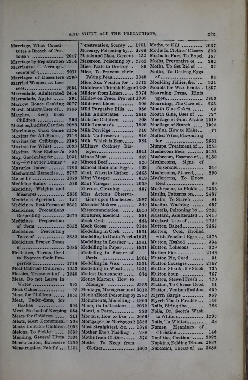 a:^d study all the peecautions. Marriage, What Consti- tutes a Breach of Pro- mise? 2047 Marriage by Registration 2914 Marriages, Arrange- ments of 2911 Marriages of Dissenters 2933 Married Women, as Les- sees 2854 Marmalade, Adulterated 2414 Marmalade, Apple 894 Marrow Bones Cooking 2977 Marsh Mallow,Uses of... 2785 Matches, Keep from Children 203 Matches,Lucifer,Caution 2028 Matrimony, Card Game 2124 M».xim3 for All-Fours... 2116 Maxims for Cribbage... 2108 Maxims for Whist 2093 Maxims, Poor Richard’s 855 May, Gardening for 1031 May—What for Dinner ? 52 Mazurka Dance 1700 Mechanical Remedies... 2777 Me or I? 1389 Medicine Stains 510 Medicine, Weights and Measures 2658 Medicines, Aperient ... 151 Medicines, Best Forms of 2681 Medicines, Precautions Respecting 2674 Medicines, Preparation of them 2652 Medicines, Preventing Taste of 2682 Medicines, Proper Doses of 2686 Medicines, Terms Used to'Express their Pro- perties 1714 Meal Unfit for Children. 1053 Measles, Treatment of . 1249 Meat, Do not Leave in Water 593 Meat Cakes 93 Meat for Children 1055 Meat, Under-done, for Hashes 694 Meat, Method of Keeping 554 Meats for Children 211 Meats, Most Economical 238 Meats Unfit for Children 1056 Melons, To Pickle 2332 Mending, General Hints 2534 Menstruation, Excessive 1250 Menfitruation, Painful... 1262 Menstruation, Scanty ... 1251 Mercury, Poisoning by... 2268 Metals and Glass, Cement 232 Mezereon, Poisoning by . 2282 Mice, Paste to Destroy . 80 Mice, To Prevent their Taking Peas 1840 Mice, Nux Vomica for . 1279 Middlesex ThimbleRiggerl338 Mildew from Linen 2074 Mildew on. Trees, Prevent 1309 Mildewed Linen 506 Mild Purgative Pills ... 986 Milk, Adulterated 2415 Milk for Children 208 Milk Lemonade 1828 Milk Porridge 210 Milk, To Preserve 816 Milk, Which is Best 684 Military Cockney Dia- logue 1611 Mince Meat 442 Minced Beef 326 Minced Ham and Eggs . 103 Mint, When to Gather . 2465 Mint Vinegar 619 Mint Vinegar 2059 Mirrors, Cleaning 457 Miss Acton’s Observa- tions upon Omelettes . 2987 Mischief Makers 342 Mispronunciation 1326 Mixtures, Medical 991 Mock Crab 444 Mock Goose 2144 Modelling in Cork 1931 Modelling in Gutta Perchal 931 Modelling in Leather ... 1931 Modelling in Paper 1931 Modelling in Plaster of Paris 1931 Modelling in Wax 1931 Modelling in Wood 1931 Modest Demeanour 874 Money Matters, How to Manage 2385 Monkeys, Management of 3012 Monk’sHood,Poisoning by 2282 Monuments, Modelling . 1960 Moon, its Indications ... 2072 Moral, a Poem 223 Mortars, How to Use ... 2666 Mortgager, or Mortgagee? 1682 Most Straightest, &c. ... 1376 Mother Eve’s Pudding . 288 Moths from Clothes 576 Moths, To Keep from Clothes 1307 Moths, to KiU Moths in Clothes’ Closets Moths in Furs, To Expel Moths, Preventive of ... Moths, To Get Rid of ... Moths, To Destroy Eggs of Moulding Jellies, &c. ... Moulds for Wax Fruits . Mourning Dress, Hints upon Mourning, The Care of. Mouth Glue Cakes Mouth Glue, Uses of ... Mucilage of Gum Arabic Mucilage of Starch Muffins, How to Make... Mulled Wine, Flavouring for Mumps, Treatment of... Mushroom Beds Mushroom, Essence of... Mushrooms, Signs of Poisonous Mushrooms, Stewed Mushrooms, To Know Real Mushrooms, to Pickle... Muslin, Patterns on Muslin, To Starch Muslins, Washing Mussels, Poisoning by... Mustard, Adulterated... Mustard, Uses of Mutton, Baked Mutton, Cold, Broiled with Poached Eggs ... Mutton, Hashed Mutton, Lobscous Mutton Pies Mutton Pie, Good Mutton Sausages Mutton Shanks for Stock Mutton Soup Mutton, Stewed Fresh... Mutton, To Choose Good Mutton, Venison Fashion Myrrh Gargle Myrrh Tooth Powder ... Nails, Biting the NaUig Dr. Scott’s Wash to Whiten Nails, To Whiten Names, Meanings of Christian Naphtha, Caution Napkins, Folding Dinner Narcotics, EtTccts of ... 2037 620 187 262 32 32 321 1897 2960 208 63 227 1019 1020 77 2531 1258 2151 2160 346 290 90 2338 2487 91 657 2285 2416 2726 2552 2978 334 329 2148 31 2969 735 767 770 14 609 959 146 786 1296 88 140 2022 2587 2689