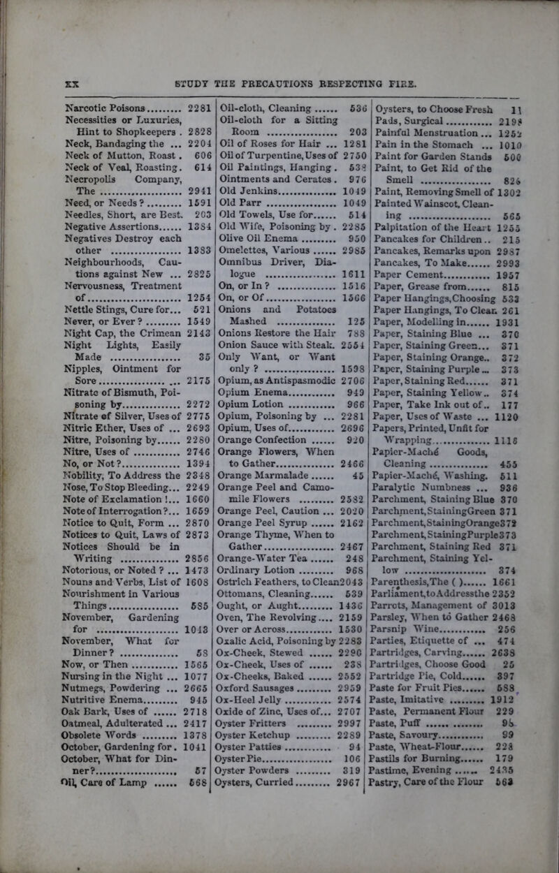 STUDY THE PRECAUTIONS RESPECTING FIRE. EX Narcotic Poisons 2281 Necessities or L.uxuries, Hint to Shopkeepers . 2828 Neck, Bandaging the ... 22 04 Neck of Mutton, Roast. 606 Neck of Veal, Roasting. 614 Necropolis Company, The 2941 Need, or Needs ? 1591 Needles, Short, are Best. 203 Negative Assertions 13S4 Negatives Destroy each other 1383 Neighbourhoods, Cau- tions against New ... 2825 Nervousness, Treatment of 1254 Nettle Stings, Cure for... 621 Never, or Ever? 1549 Night Cap, the Crimean 2143 Night Lights, Easily Made 35 Nipples, Ointment for Sore 2175 Nitrate of Bismuth, Poi- soning by 2272 Nitrate of Silver, Uses of 2775 Nitric Ether, Uses of ... 2693 Nitre, Poisoning by 2280 Nitre, Uses of 2746 No, or Not? 1394 ?tobility. To Address the 2348 Nose, To Stop Bleeding... 2249 Note of Exclamation !... 1660 Note of Interrogation?... 1659 Notice to Quit, Form ... 2870 Notices to Quit, Laws of 2873 Notices Should be in Writing 2856 Notorious, or Noted ? ... 1473 Nouns and Verbs, List of 1608 Nourishment in Various Things 585 November, Gardening for 1013 November, What for Dinner? 68 Now, or Then 1565 Nursing in the Night ... 1077 Nutmegs, Powdering ... 2665 Nutritive Enema 945 Oak Bark, Uses of 2718 Oatmeal, Adulterated ... 2417 Obsolete Words 1378 October, Gardening for. 1041 October, What for Din- ner? 67 Oil, Care of Lamp 668 Oil-clotli, Cleaning 636 Oil-cloth for a Sitting Room 203 Oil of Roses for Hair ... 1281 Oilof Turpentine,Uses of 2750 Oil Paintings, Hanging . 538 Ointments and Cerates . 976 Old Jenkins 1049 Old Parr 1049 Old Towels, Use for 514 Old Wife, Poisoning by . 2285 Olive Oil Enema 950 Omelettes, Various 2985 Omnibus Driver, Dia- logue 1611 On, or In? 1516 On, or Of 1566 Onions and Potatoes Mashed 125 Onions Restore the Hair 788 Onion Sauce with Steak. 2554 Only Want, or Want only ? 1598 Opium,asAntispasmodic 2706 Opium Enema 949 Opium Lotion 966 Opium, Poisoning by ... 2281 Opium, Uses of 2696 Orange Confection 920 Orange Flowers, When to Gather 2466 Orange Marmalade 45 Orange Peel and Camo- mile Flowers 2582 Orange Peel, Caution ... 2020 Orange Peel Syrup 2162 Orange Thyme, When to Gather 2467 Orange-Water Tea 248 Ordinary Lotion 968 Ostrich Feathers, toClean2043 Ottomans, Cleaning 639 Ought, or Aught 1436 Oven, The Revolving.... 2159 Over or Across 1530 Oxalic Acid, Poisoning by 2283 Ox-Cheek, Stewed 2290 Ox-Cheek, Uses of 238 Ox-Cheeks, Baked 2552 Oxford Sausages 2959 Ox-HeelJeUy 2574 Oxide of Zinc, Uses of... 2707 O^-ster Fritters 2997 Oyster Ketchup 2289 Oyster Patties 94 Oyster Pie 106 Oyster Powders 319 Oysters, Curried 2967 Oysters, to Choose Fresh 1 \ Pads, Surgical 2198 Painful Menstruation ... 1252 Pain in the Stomach ... 1010 Paint for Garden Stands 600 Paint, to Get Rid of the Smell 826 Paint, Removing Smell of 1302 Painted Wainscot. Clean- ing 565 Palpitation of the Heart 1255 Pancakes for Children.. 215 Pancakes, Remarks upon 2987 Pancakes, To Make 2993 Paper Cement 1957 Paper, Grease from 815 Paper Hangings,Choosing 533 Paper Hangings, To Clean 261 Paper, Modelling in 1931 Paper, Staining Blue ... 370 Paper, Staining Green... 371 Paper, Staining Orange.. 372 Paper, Staining Purple... 373 Paper, Staining Red 371 Paper, Staining Yellow.. 374 Paper, Take Ink out of.. 177 Paper, Uses of Waste ... 1120 Papers, Printed, Unfit for Wrapping 1116 Papicr-Mach^ Goods, Cleaning 455 Papier-Mach^, Washing. 611 Paralytic Numbness ... 936 Parchment, Staining Blue 370 Parchment,SuiningGreen 371 Parchment,StainingOrange372 Parchment, SuiningPurple 373 Parchment, Staining Red 371 Parchment, Staining Yel- low 374 Parenthesis,The ( ) 1661 Parliament,toAddressthe 2352 Parrots, Management of 3013 Parsley, When to Gather 2468 Parsnip Wine 256 Parties, Etiquette of ... 474 Partridges, Carving 2633 Partridges, Choose Good 25 Partridge Pie, Cold 397 Paste for Fruit Pies 688^ Paste, Imitative 1912'^ Paste, Permanent Flour 229 Paste, Puff 98 Paste, Savoury S9 Paste, WheaUFlour 228 Pastils for Burning 179 Pastime, Evening ....„ 24,35 Pastry, Care of the Flour 663