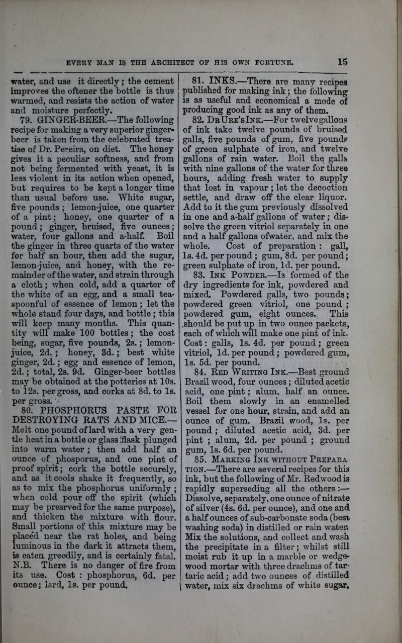 water, and use it directly; the cement improves the oftener the bottle is thus warmed, and resists the action of water and moisture perfectly. 79. GINGER-BEER.—The following recipe for making a very superior ginger- beer is taken from the celebrated trea- tise of Dr. Pereira, on diet. The honey gives it a peculiar softness, and from not being fermented with yeast, it is less violent in its action when opened, but requires to be kept a longer time than usual before use. White sugar, five pounds ; lemon-juice, one quarter of a pint; honey, one quarter of a pound; ginger, bruised, five ounces ; water, four gallons and a-half. Boil the ginger in three quarts of the water for half an hour, then add the sugar, lemon-juice, and honey, with the re- mainder of the water, and strain through a cloth; when cold, add a quarter of the white of an egg, and a small tea- spoonful of essence of lemon; let the whole stand four days, and bottle; this will keep many months. This quan- tity will make 100 bottles; the cost being, sugar, five pounds, 2s.; lemon- juice, 2d. ; honey, 3d.; best white ginger, 2d.; egg and essence of lemon, 2d.; total, 2s. 9d. Ginger-beer bottles may be obtained at the potteries at 10s. to 12s. per gross, and corks at 8d. to Is. per gross. '• 80. PHOSPHORUS PASTE FOR DESTROYING RATS AND MICE.— Melt one pouudof lard with a very gen- tle heat in a bottle or glass Iflask plunged into warm water; then add half an ounce of phosporus, and one pint of proof spirit; cork the bottle securely, and as it cools shake it frequently, so as to mix the phosphorus uniformly ; when cold pour off the spirit (which may be presrved for the same purpose), and thicken the mixture with flour. Small portions of this mixture may be placed near the rat holes, and being luminous in the dark it attracts them, is eaten greedily, and is certainly fatal. N.B. There is no danger of fire from its use. Cost : phosphoms, 6d. per ounce; lard, Is. per poimd. 81. INKS.—There are many recipes published for making ink; the following is as useful and economical a mode of producing good ink as any of them. 82. DrUre’sInk.—For twelvegallons of ink take twelve pounds of bruised galls, five pounds of gum, five pounds? of green sulphate of iron, and twelve gallons of rain water. Boil the galls with nine gallons of the water for three hours, adding fresh water to supply that lost in vapour; let the decoction settle, and draw off the clear liquor. Add to it the gum previously dissolved in one and a-half gallons of water; dis- solve the green vitriol separately in one and a half gallons ofwater, and mix the whole. Cost of preparation : gall. Is. 4d. per pound ; gum, 8d. per pound; green sulphate of iron, Id. per pound. 83. Ink Powder.—Is for-med of the diy ingredients for ink, powdered and mixed. Powdered galls, two pounds; powdered green vitriol, one pound ; powdered gum, eight ounces. This .should be put up in two ounce packets, each of which will make one pint of ink. Cost: galls. Is. 4d. per pound; green vitriol, Id. per pound; powdered gum. Is. 5d. per pound. 84. Red Writing Ink.—Best ground Brazil wood, four ounces; diluted acetic acid, one pint; alum, half an ounce. Boil them slowly in an enamelled vessel for one hour, strain, and add an ounce of gum. Brazil wood, Is. per pound; diluted acetic acid, 3d. per pint ; alum, 2d. per pound ; ground gum, Is. 6d. per pound. 85. Marking Ink without Prepara tion.—There are several recipes for this ink, but the following of Mr. Redwood is rapidly superseding all the others:— Dissolve, separately, one ounce of nitrate of silver (4s. 6d. per ounce), and one and a half ounces of sub-carbonate soda (best washing soda) in distilled or rain water* Mix the solutions, and collect and wash the precipitate in a filter; whilst still moist rub it up in a marble or wedge- wood mortar with three drachms of tar- taric acid ; add two ounces of distilled water, mix six diachms of white sugar,