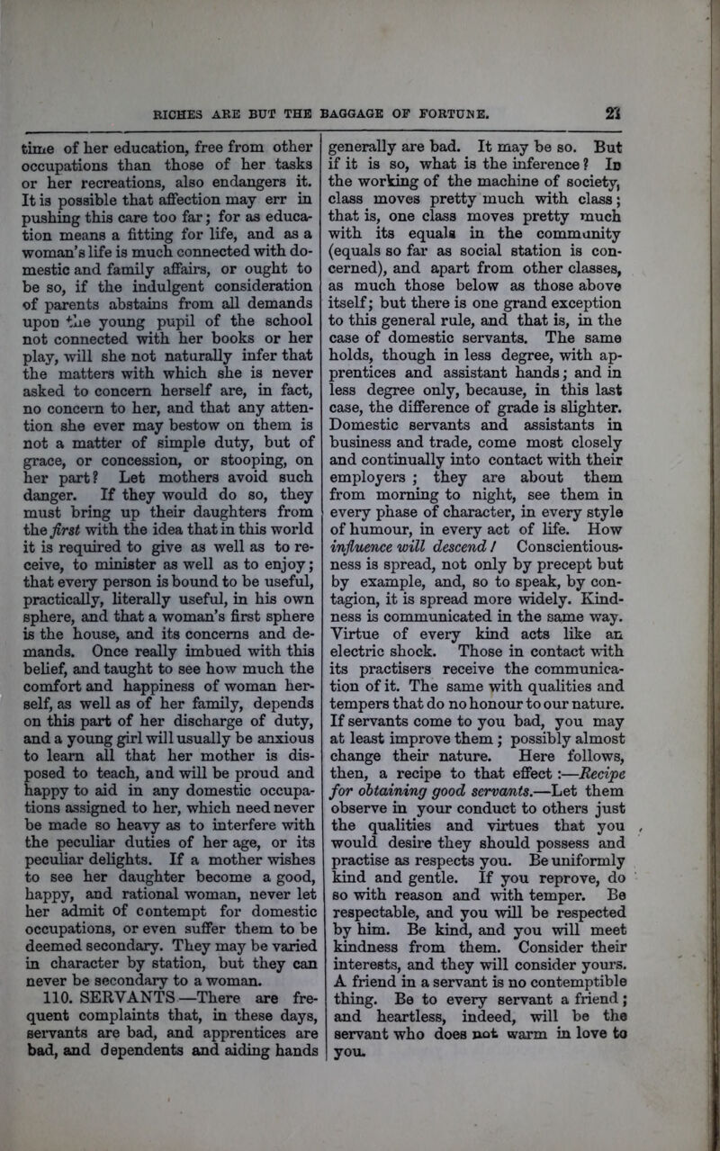 time of her education, free from other occupations than those of her tasks or her recreations, also endangers it. It is possible that affection may err in pushing this care too far; for as educa- tion means a fitting for life, and as a woman’s life is much connected with do- mestic and family affairs, or ought to be so, if the indulgent consideration of parents abstains from all demands upon the young pupil of the school not connected with her books or her play, will she not naturally infer that the matters with which she is never asked to concern herself are, in fact, no concern to her, and that any atten- tion she ever may bestow on them is not a matter of simple duty, but of grace, or concession, or stooping, on her part? Let mothers avoid such danger. If they would do so, they must bring up their daughters from i\i& first with the idea that in this world it is required to give as well as to re- ceive, to minister as well as to enjoy; that eveiy person is bound to be useful, practically, literally useful, in his own sphere, and that a woman’s first sphere is the house, and its concerns and de- mands. Once really imbued with this belief, and taught to see how much the comfort and happiness of woman her- self, as well as of her family, depends on this part of her discharge of duty, and a young girl will usually be anxious to learn all that her mother is dis- osed to teach, and will be proud and appy to aid in any domestic occupa- tions assigned to her, which need never be made so heavy as to interfere with the peculiar duties of her age, or its peculiar delights. If a mother wishes to see her daughter become a good, happy, and rational woman, never let her admit of contempt for domestic occupations, or even suffer them to be deemed secondary. They may be varied in character by station, but they can never be secondary to a woman. 110. SERVANTS—There are fre- quent complaints that, in these days, seiwants are bad, and apprentices are bad, and dependents and aiding hands generally are bad. It may be so. But if it is so, what is the inference ? In the working of the machine of society, class moves pretty much with class; that is, one class moves pretty much with its equals in the community (equals so far as social station is con- cerned), and apart from other classes, as much those below as those above itself; but there is one grand exception to this general rule, and that is, in the case of domestic servants. The same holds, though in less degree, with ap- prentices and assistant hands; and in less degree only, because, in this last case, the difference of grade is slighter. Domestic servants and assistants in busmess and trade, come most closely and continually into contact with their employers ; they are about them from morning to night, see them in every phase of character, in every style of humour, in every act of life. How influence will descend / Conscientious- ness is spread, not only by precept but by example, and, so to speak, by con- tagion, it is spread more widely. Kind- ness is communicated in the same way. Virtue of every kind acts like an electric shock. Those in contact with its practisers receive the communica- tion of it. The same with qualities and tempers that do no honour to our nature. If servants come to you bad, you may at least improve them; possibly almost change their nature. Here follows, then, a recipe to that effect:—Recipe for obtaining good servants.—Let them observe in your conduct to others just the qualities and virtues that you would desire they should possess and practise as respects you. Be uniformly kind and gentle. If you reprove, do so with reason and with temper. Be respectable, and you will be respected by him. Be kind, and you will meet kindness from them. Consider their interests, and they will consider yom’S. A friend in a servant is no contemptible thing. Be to every servant a friend; and heartless, indeed, will be the servant who does not warm in love to you.