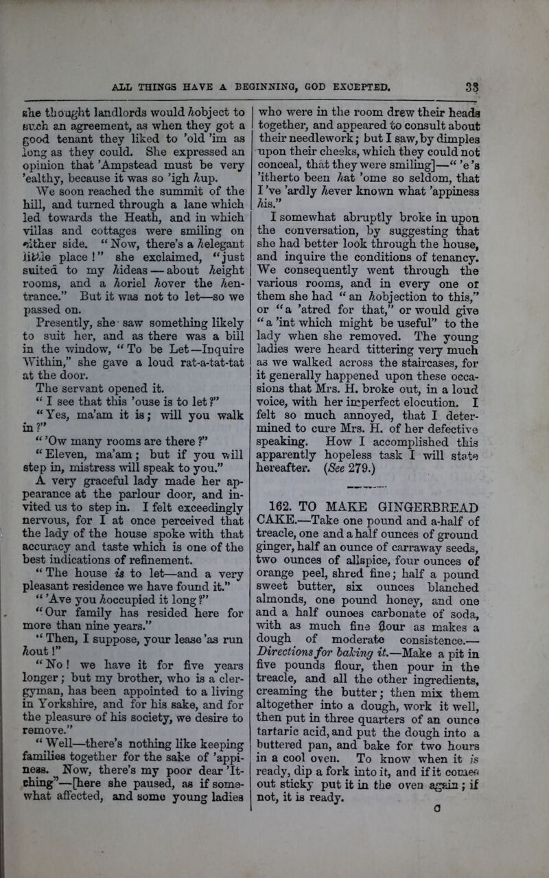 ALL THINGS HAVE A BEGINNING, GOD EXCEPTED. 38 slie thought landlords would Aobject to Much an agreement, as when they got a good tenant they liked to ’old ’im as long as they could. She expressed an opinion that ’Ampstead must be very ’ealthy, because it was so ’igh Aup. We soon reached the summit of the hill, and turned through a lane which led towards the Heath, and in which villas and cottages were smiling on 'jither side. “Now, there’s a Aelegant iittio place!” she exclaimed, “just suited to my Aideas — about Aeight rooms, and a Aoriel Aover the Aen- trance.” But it was not to let—so we passed on. Presently, she saw something likely to suit her, and as there was a bill in the window, “To be Let—Inquire Within,” she gave a loud rat-a-tat-tat at the door. The servant opened it. “ I see that this ’ouse is to let ?” “Yes, ma’am it is; will you walk in?” “ ’Ow many rooms are there ?” “ Eleven, ma’am; but if you will step in, mistress will speak to you.” A veiy graceful lady made her ap- pearance at the parlour door, and in- vited us to step in. I felt exceedingly nervous, for I at once perceived that » the lady of the house spoke with that accuracy and taste which is one of the best indications of refinement. “ The house is to let—and a very pleasant residence we have found it.” “ ’Ave you ^occupied it long ?” “Our family has resided here for more than nine years.” I “ Then, I suppose, your lease ’as run Aout!” “ No! we have it for five years longer; but my brother, who is a cler- gyman, has been appointed to a living in Yorkshire, and for his sake, and for the pleasure of his society, we desire to remove.” “ Well—there’s nothing like keeping families together for the sake of ’appi- neas. Now, there’s my poor dear ’It- ching”—[here she paused, as if some- what affected, and some young ladies I who were in the room drew their heads I together, and appeared to consult about their needlework; but I saw, by dimples upon their cheeks, which they could not conceal, that they wei-e smiling]—“ ’e’s ’itherto been Aat ’ome so seldom, that I’ve ’ardly Aever known what ’appiness Ais.” I somewhat abiuptly broke in upon the conversation, by suggesting that she had better look through the house, and inquire the conditions of tenancy. We consequently went through the various rooms, and in every one or them she had “ an Aobjection to this,” or “ a ’atred for that,” or would give “ a ’int which might be useful” to the lady when she removed. The yoxmg ladies were heard tittering veiy much as we walked across the staircases, for it generally happened upon these occa- sions that Mrs. H. broke out, in a loud voice, with her imperfect elocution. I felt so much annoyed, that I deter- mined to cure Mrs. H. of her defective speaking. How I accomplished this apparently hopeless task I will state hereafter. {See 279.) 162. TO MAKE GINGERBREAD CAKE.—Take one pound and a-half of treacle, one and a half ounces of ground ginger, half an ounce of carraway seeds, two ounces of allspice, four ounces of orange peel, shred fine; half a pound sweet butter, six ounces blanched almonds, one pormd honey, and one and a half ounoes carbonate of soda, with as much fine fiour as makes a dough ^ of moderate consistence.— Directions for baking it.—Make a pit in five pounds fiour, then pour in the treacle, and all the other ingredients, creaming the butter; then mix them altogether into a dough, work it well, then put in three quarters of an ounce tartaric acid, and put the dough into a buttered pan, and bake for two hours in a cool oven. To know when it js ready, dip a fork into it, and if it cotneo out sticky put it in the oven again ; if not, it is ready. 0