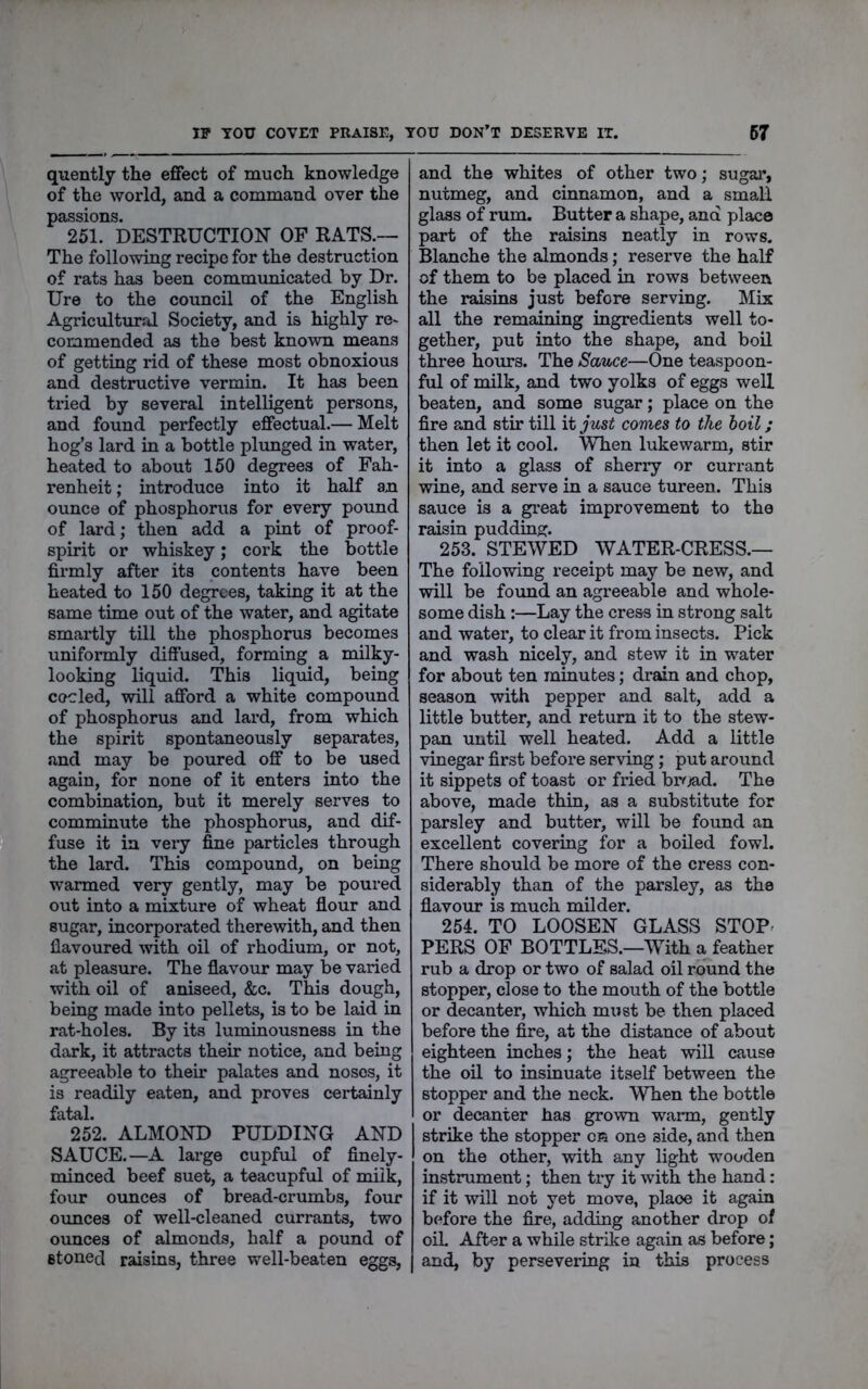 quently the effect of much knowledge of the world, and a command over the passions. 251. DESTRUCTION OP RATS.— The following recipe for the destruction of rats has been communicated by Dr. Ure to the council of the English Agricultural Society, and is highly re^ commended aa the best known means of getting rid of these most obnoxious and destructive vermin. It has been tried by several intelligent persons, and found perfectly effectual.— Melt hog’s lard in a bottle plimged in water, heated to about 150 degrees of Fah- renheit ; introduce into it half an ounce of phosphorus for every pound of lard; then add a pint of proof- spirit or whiskey; cork the bottle firmly after its contents have been heated to 150 degrees, taking it at the same time out of the water, and agitate smartly till the phosphorus becomes uniformly diflused, forming a milky- looking liquid. This liquid, being coded, will afford a white compound of phosphorus and lard, from which the spirit spontaneously separates, and may be poured off to be used again, for none of it enters into the combination, but it merely serves to comminute the phosphorus, and dif- fuse it in very fine particles through the lard. This compound, on being warmed very gently, may be poured out into a mixture of wheat flour and sugar, incorporated therewith, and then flavoured with oil of rhodium, or not, at pleasure. The flavour may be varied with oil of aniseed, &c. This dough, being made into pellets, is to be laid in rat-holes. By its luminousness in the dark, it attracts their notice, and being agreeable to their palates and noses, it is readily eaten, and proves certainly fatal. 252. ALMOND PUDDING AND SAUCE.—A large cupful of finely- minced beef suet, a teacupful of milk, four ounces of bread-crumbs, four oimces of well-cleaned currants, two ounces of almonds, half a pound of stoned raisins, three well-beaten eggs, and the whites of other two; sugar, nutmeg, and cinnamon, and a small glass of rum. Butter a shape, and place part of the raisins neatly in rows. Blanche the almonds; reserve the half of them to be placed in rows between the raisins just before serving. Mix all the remaining ingredients well to- gether, put into the shape, and boil three hours. The Sauce—One teaspoon- ful of milk, and two yolks of eggs well beaten, and some sugar; place on the fire and stir till it just comes to the boil; then let it cool. When lukewarm, stir it into a glass of sherry or currant wine, and serve in a sauce tureen. This sauce is a great improvement to the raisin pudding. 253. STEWED WATER-CRESS.— The following receipt may be new, and will be found an agreeable and whole- some dish:—Lay the cress in strong salt and water, to clear it from insects. Pick and wash nicely, and stew it in water for about ten minutes; drain and chop, season with pepper and salt, add a little butter, and return it to the stew- pan until well heated. Add a little vinegar first before serving; put around it sippets of toast or fried br^jad. The above, made thin, as a substitute for parsley and butter, will be found an excellent covering for a boiled fowl. There should be more of the cress con- siderably than of the parsley, as the flavour is much milder. 254. TO LOOSEN GLASS STOP^ PERS OF BOTTLES.—With a feather rub a drop or two of salad oil round the stopper, close to the mouth of the bottle or decanter, which must be then placed before the fire, at the distance of about eighteen inches; the heat will cause the oil to insinuate itself between the stopper and the neck. WTien the bottle or decanter has grown warm, gently strike the stopper or one side, and then on the other, with any light wooden instrument; then try it with the hand: if it will not yet move, place it again before the fire, adding another drop of oiL After a while strike again as before; and, by persevering in this process