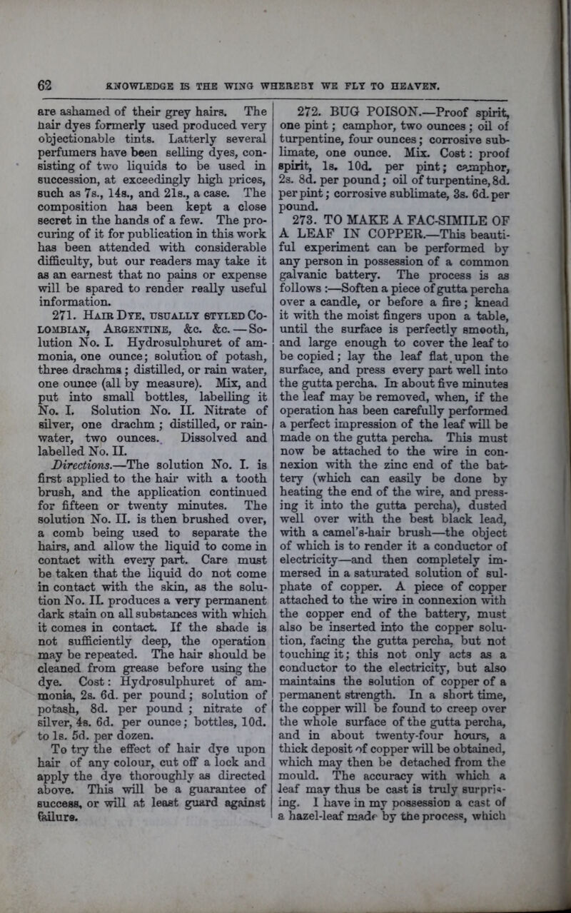 are ashamed of their grey hairs. The liair dyes formerly used produced very objectionable tints. Latterly several perfumers have been selling dyes, con- sisting of two liquids to be used in succession, at exceedingly high prices, such as 7b., 14s., and 21s., a case. The composition has been kept a close secret in the hands of a few. The pro- curing of it for publication in this work has been attended with considerable difficulty, but our readers may take it as an earnest that no pains or expense will be spared to render really useful information. 271. Hair Dye, usually styled Co- lombian, Argentine, &c. &c.—So- lution No. I. Hydrosulphuret of am- monia, one ounce; solution of potash, three drachma; distilled, or rain water, one ounce (all by measure). Mix, and put into small bottles, labelling it No. I. Solution No. II. Nitrate of silver, one drachm ; distilled, or rain- water, two ounces. Dissolved and labelled No. II. Directions.—The solution No. I. is first applied to the hah’ with a tooth brush, and the application continued for fifteen or twenty minutes. The solution No. II. is then brushed over, a comb being used to separate the hairs, and allow the liquid to come in contact with every part. Care must be taken that the liqmd do not come in contact with the akin, as the solu- tion No. II. produces a very permanent dark stain on all substances with which it comes in contact. If the shade is not sufficiently deep, the operation may be repeated. The hair should be cleaned from grease before using the dye. Cost: Hydrosulphuret of am- monia, 2s. 6d. per pound; solution of potash, 8d. per poxmd ; nitrate of silver, 4s, 6d. per ounce; bottles, lOd. to Is. 5d. per dozen. To try the effect of hair dye upon hair of any colour, cut off a lock and apply the dye thoroughly as directed above. This will be a guarantee of success, or will at least guard against failure. 272. BUG POISON.—Proof spirit, one pint; camphor, two ounces ; oil of turpentine, foiu* ounces; corrosive sub- limate, one oimce. Mix. Cost: proof spirit, Is, lOd. per pint; ca.mphor, 2s. 8d. per pound; oil of turpentine, 8d. per pint; corrosive sublimate, 3s. 6d.per pound. 273. TO MAKE A FAC-SIMILE OF A LEAF IN COPPER.—This beauti- ful experiment can be performed by any person in possession of a common galvanic battery. The process is as follows :—Soften a piece of gutta percha over a candle, or before a fire; knead it with the moist fingers upon a table, until the surface is perfectly smooth, and large enough to cover the leaf to be copied; lay the leaf flat, upon the surface, and press every part well into the gutta percha. In about five minutes the leaf may be removed, when, if the operation has been carefully performed a perfect impression of the leaf will be made on the gutta percha. This must now be attached to the wire in con- nexion with the zinc end of the bat- tery (which can easily be done by heating the end of the wire, and press- ing it into the gutta percha), dusted well over with the best black lead, with a camel’s-hair brush—the object of which is to render it a conductor of electricity—and then completely im- mersed in a saturated solution of sul- phate of copper. A piece of copper attached to the wire in connexion with the copper end of the battery, must also be inserted into the copper solu- tion, facing the gutta percha, but not touching it; this not only acts as a conductor to the electricity, but also maintains the solution of copper of a permanent strength. In a short time, the copper will be found to creep over the whole surface of the gutta percha, and in about twenty-four hours, a thick deposit of copper will be obtained, which may then be detached from the mould. The accuracy with which a leaf may thus be cast is truly surpris- ing. 1 have in my possession a cast of a hazel-leaf made by the process, which