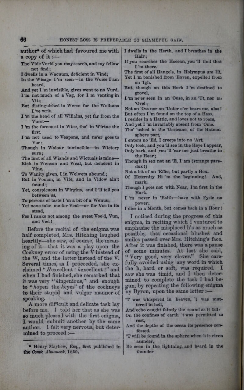 author* of which had favoured me with a copy of it:— The Vide Vorld you may search, and my fellow not find; I dwells in a Wacuum, deficient in Vind; In the Wisage I'm seen—in the Woice I am heard. And yet I’m inwisible, gives went to no Vurd, I’m not much of a Vag, for I’m van ting in Vit; But distinguished in Werse for the Wollums I've writ I Yn the head of all Willains, yet far from the Vurst— I'm the foremost in Wice, tho’ in Wirtue the first I'm not used to Veapons, and ne’er goes to ' Vor; Though in Walour inwincihle—in Wictory sure; The first of all Wiands and Wictuals is mine— Rich in Wenson and Weal, but deficient in Vine. To Wanity given, I in Welwets abound; But in Voman, in Vife, and in Vidow ain’t found; Yet, conspicuous in Wirgins, and I ’U tell you between us, To persons of taste I’m a bit of a Wenus; ■ Yet none take me for Veal—or for Voe in its stead. For I ranks not among the sveet Voo’d, Vun, and VedI Before the recital of the enigma was half completed, Mrs. Hitching laughed heartily—she saw, of course, the mean- ing of it—that it was a play upon the Cockney error of using the V instead of the W, and the latter instead of the V. Several times, as I proceeded, she ex- claimed “ excellent! /iexcellent! ” and when I had finished, she remarked that it was very “ Aingenious,” and enough to “ Aopen the Aeyes” of the cockneys to their stupid and vulgar manner of speaking. A more dif\cult and delicate task lay before me. 1 told her that as she was BO much pleased with the firet enigma, I would submit another by the same author. I felt veiy nervous, but deter- mined to proceed:— • Henry Mayhew, Esq., first published in the Ckmic Almanack, 1S50. I dwells in the Herth, and I breathes in the Hair; If you searches the Hocean, you ’ll find that I’m there. The first of all Hangels, in Holympus am HI, Yet I'm banished from ’Eaven, expelled from on ’Igh. But, though on this Horb I’m destined to grovel, I’m ne’er seen in an ’Ouse, in an ’Ut, nor an ’Ovel; Not an ’Oss nor an ’TJnter e’er bears me, alas! But often I’m found on the top of a Hass. I resides in a Hattie, and loves not to roam. And yet I’m invariably absent from ’Ome. Tho’ ’ushed in the ’Urricane, of the Hatmo- sphere part, I enters no ’Ed, I creeps into no ’Art Only look, and you ’ll see in the Heye I appear, Only hark, and you ’ll ’ear me just breathe in the Hear; Though in sex not an ’E, I am (strange para- dox!) Not a bit of an ’Effer, but partly a Hox. Of Hetemity Hi 'm the beginning! And, mark. Though I goes not with Noar, I’m first in the Hark'; I ’m never in ’Ealth—h.ave with Fysic no power; I dies in a Month, but comes back in a Hour! I noticed during the progress of this enigma, in reciting which I ventured to emphasise the misplaced h’s as much as possible, that occasional blushes and smiles passed over Mrs. Hitching’s face. After it was finished, there was a pause of some minutes. At last she said, “ Very good, veiy clever.” She care- fully avoided using any word in which the h, hard or soft, was required. I saw she was timid, and 1 then deter- mined to complete the task I had be- gun, by repeating the following enigma by Byron, upon the same letter :— ’T was whispered in lu*aven, ’t was mut- tered in hell, And echo caught faintly the sound as it fell • On the confines of eartli ’t was pei-mitted lo rest. And the depths of the ocean its presence con- fessed. ’T will be found in the sphere when >’t is riven asunder. Be seen in the lightning, and heard in the thunder r