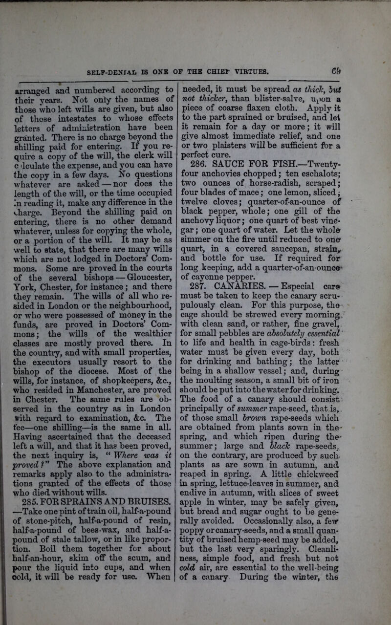 SELP-DENIA-Ii IS ONE OP THE CHIEP VIRTUES. ey arranged and numbered according to their vears. Not only the names of those who left wills are given, but also of those intestates to whose effects letters of administration have been granted. There is no charge beyond the shilling paid for entering. If you re- quire a copy of the will, the clerk will c dculate the expense, and you can have the copy in a few days. No questions whatever are asked — nor does the length of the will, or the time occupied In reading it, make any difference in the v-harge. Beyond the shilling paid on entering, there is no other demand whatever, unless for copying the whole, or a portion of the will. It may be as well to state, that there are many wills which are not lodged in Doctors’ Com- mons. Some ai*e proved in the courts of the several bishops — Gloucester, York, Chester, for instance; and there they remain. The wills of all who re- sided in London or the neighbourhood, or who were possessed of money in the funds, are proved in Doctors’ Com- mons ; the wills of the wealthier classes are mostly proved there. In the country, and with small properties, the executors usually resort to the bishop of the diocese. Most of the wills, for instance, of shopkeepers, &c., who resided in Manchester, are proved in Chester. The same rules are ob- served in the country as in London ^th regard to examination, &c. The fee—one shilling—is the same in all. Having ascertained that the deceased left a will, and that it has been proved, the next inquiry is, “ W/iere was it •proved V' The above explanation and remarks apply also to the administra- tions gi’anted of the effects of those who died without wills. 285. FOB SPRAINS AND BRUISES. —Take one pint of ti-ain oil, half-a-pound of stone-pitch, half-a-pound of resin, half-a-pound of bees-wax, and half-a- pound of stale tallow, or in like propor- tion. Boil them together for about half-an-hour, skim off the scum, and pour the liquid into cups, and when oold, it will be ready for use. When needed, it must be spread as tJtick, lut not thicker, than blister-salve, u^ion a piece of coarse flaxen cloth. Apply it to the part sprained or bruised, and let it remain for a day or more; it will give almost immediate relief, and one or two plaisters will be sufficient for a perfect cure. 286. SAUCE FOR FISH.—Twenty- four anchovies chopped; ten eschalots; two ounces of horse-radish, scraped; four blades of mace; one lemon, sliced; twelve cloves; quarter-of-an-ounce of black pepper, whole; one gill of the anchovy liquor; one quart of best vine- gar ; one quart of water. Let the whole simmer on the fire until reduced to one quart, in a covered saucepan, strainy and bottle for use. If required for long keeping, add a quarter-of-an-ounce- of cayenne pepper. 287. CANARIES. — Especial care must be taken to keep the canary scru- pulously clean. For this purpose, the cage should be strewed every morning, with clean sand, or rather, fine gravel, for small pebbles are absolutely essential ‘ to life and health in cage-birds: fresh water must be given eveiy day, both for drinking and bathing; the latter being in a shallow vessel; and, during the moulting season, a small bit of iron should be put into the water for drinking. The food of a canaiy should consist principally of swmmer rape-seed, that is,, of those small brown rape-seeds which are obtained from plants sown in the- spring, and which ripen during the- summer; large and black rape-seeds, on the contrary, are produced by such/ plants as are sown in autumn, and reaped in spring. A little chickweed in spring, lettuce-leaves in summer, and endive in autumn, with slices of sweet apple in winter, may be safely given, but bread and sugar ought to be gene- rally avoided. Occasionally also, a few poppy or canary-seeds, and a small quan- tity of bruised hemp-seed may be added, but the last veiy sparingly. Cleanli- ness, simple food, and fresh but not cold air, are essential to the well-being of a canary During the winter, the