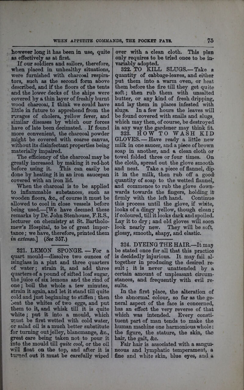 however long it has been in use, quite as effectively as at first. If our soldiers and sailors, therefore, when placed in unhealthy situations, were furnished with charcoal respira- tors, such as the second form above described, and if the floors of the tents and the lower decks of the ships were covered by a thin layer of freshly burnt wood charcoal, I think we could have little in future to apprehend from the rivages of cholera, yellow fever, and similar diseases by which our forces have of late been decimated. If found more convenient, the charcoal powder might be covered with coarse canvas, without its disinfectant properties being materially impaired. The efficiency of the charcoal may be greatly increased by making it red-hot before using it. This can easily be done by heating it in an iron saucepan covered with an iron lid. When the charcoal is to be applied to inflammable substances^ such as wooden floors, &c., of course it must be allowed to cool in close vessels before being used.—[We have deemed these remarks by Dr. John Stenhouse, F.R.S., lecturer on chemistiy at St. Bartholo- mew’s Hospital, to be of great impor- tance ; we have, therefore, printed them in extenso.'] (<Sfec 357.) 321. LEMOH SPONGE. — For a quart mould—dissolve two oimces of isinglass in a pint and three quarters of water; strain it, and add three quarters of a pound of sifted loaf sugar, the juice of six lemons and the rind of one; boil the whole a lew minutes, strain it again, and let it stand till quite cold and just beginning to stiffen; then beat the whites of two eggs, and put them to it, and whisk till it is quite white; put it into a mould, which must be fii’st wetted with cold water, or salad oil is a much better substitute for turning out jelley, blancmange, &c., great care being taken not to pour it into the mould till quite cool, or the oil W’ill float on the top, and after it is turned out it must be carefully wiped over with a clean cloth. This plan only requires to be tried once to be in- variably adopted. 322. TO KILL SLUGS.—Take a quantity of cabbage-leaves, and either put them into a warm oven, or heat them before the fire till they get quite soft; then rub them with unsalted butter, or any kind of fresh dripping, and lay them in places infested with slugs. In a few hours the leaves will be found covered with snails and slugs^ which may then, of course, be destroyed in any way the gardener may think fit. 323. HOW TO WASH KID GLOVES. — Have ready a little new milk in one saucer, and a piece of brown soap in another, and a clean cloth or towel folded three or four times. On the cloth, spread out the glove smooth and neat. Take a piece of flannel, dip it in the milk, then rub off a good quantity of soap to the wetted flannel, and commence to rub the glove down- wards towards the fingers, holding it firmly with the left hand. Continue this process until the glove, if wliite, looks of a dingy yellow, though clean; if coloured, till it looks dark and spoiled. Lay it to diy; and old gloves will soon look nearly new. They will be soft, glossy, smooth, shapy, and elastic. 324. DYEING THE HAIR.—It may be stated once for all that this practice is decidedly injurious. It may fail al- together in producing the desired re- sult ; it is never unattended by a certain amount of unpleasant circum- stances, and frequently with evil re- sults. In the first place, the alteration of the abnormal colour, so far as the ge- neral aspect of the face is concerned, has an effect the very reverse of that which was intended. Every consti- tuent part of man tends to make the human machine one harmonious whole: the figure, the stature, the skin, the hair, the gait, &c. Fair hair is associated with a sangm- neous and lymphatic temperament, a fine and white skin, blue eyes, and a