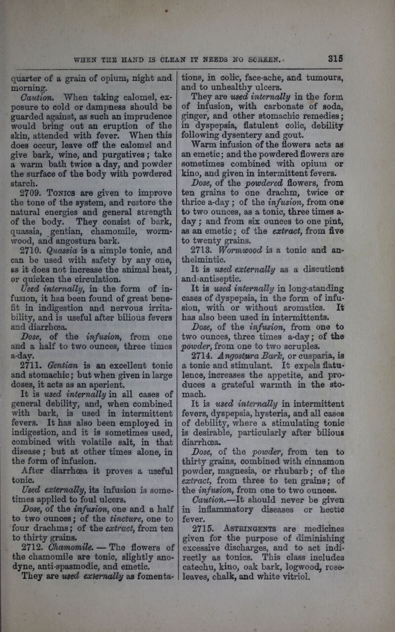 quarter of a grain of opium, night and morning. Caution. When taking calomel, ex- posure to cold or dampness should be guarded against, as such an imprudence would bring out an eruption of the skin, attended with fever. When this does occur, leave off the calomel and give bark, wine, and purgatives; take a warm bath twice a day, and powder the surface of the body with powdered starch. 2709. Tonics are given to improve the tone of the system, and restore the natural energies and general strength of the body. They consist of bark, quassia, gentian, chamomile, worm- wood, and angostura bark. 2710. Quassia is a simple tonic, and can be used with safety by any one, as it does not increase the animal heat, or quicken the circulation. Used internally, in the form of in- fusion, it has been found of great bene- fit in indigestion and nervous irrita- bility, and is useful after bilious fevers and diarrhoea. Dose, of the infusion, from one and a half to two ounces, three times a-day. 2711. Gentian is an excellent tonic and stomachic; but when given in large doses, it acts as an aperient. It is used internally in all cases of general debility, and, when combined with bark, is used in intermittent fevers. It has also been employed in indigestion, and it is sometimes used, combined with volatile salt, in that disease; but at other times alone, in the form of infusion. After diarrhoea it proves a useful tonic. Used externally, its infusion is some- times applied to foul ulcers. Dose, of the infusion, one and a half to two ounces; of the tincture, one to four drachms; of the extract, from ten to thirty grains. 2712. Chamomile. — The flowers of the chamomile are tonic, slightly ano- dyne, anti-spasmodic, and emetic. They are used externally as fomenta- tions, in colic, face-ache, and tumours, and to unhealthy ulcers. They are used internally in the form of infusion, with carbonate of soda, ginger, and other stomachic remedies; in dyspepsia, flatulent colic, debility following dysentery and gout. Warm infusion of the flowers acts as an emetic; and the powdered flowers are sometimes combined with opium or kino, and given in intermittent fevers. Dose, of the powdered flowers, from ten grains to one drachm, twice or thrice a-day; of the infusion, from one to two ounces, as a tonic, three times a- day; and from six ounces to one pint, as an emetic; of the extrcbct, from five to twenty grains. 2713. Wormwood is a tonic and an- thelmintic. It is used externally as a discutient and antiseptic. It is used internally in long-standing cases of dyspepsia, in the form of infu- sion, with or without aromatics. It has also been used in intermittents. Dose, of the infusion, from one to two ounces, three times a-day; of the powder, from one to two scruples. 2714. Angostwa Baric, or cusparia, is a tonic and stimulant. It expels flatu- lence, increases the appetite, and pro- duces a grateful warmth in the sto- mach. It is used internally in intermittent fevers, dyspepsia, hysteria, and all cases of debility, where a stimulating tonic is desirable, pai*ticularly after bilious diarrhoea. Dose, of the powder, from ten to thirty grains, combined with cinnamon powder, magnesia, or rhubarb; of the extract, from three to ten grains; of the infusion, from one to two ounces. Caution.—It should never be given in inflammatory diseases or hectic fever. 2715. Astringents are medicines given for the purpose of diminishing excessive discharges, and to act indi- rectly as tonics. This class includes catechu, kino, oak bark, logwood, rose- leaves, chalk, and white vitriol.