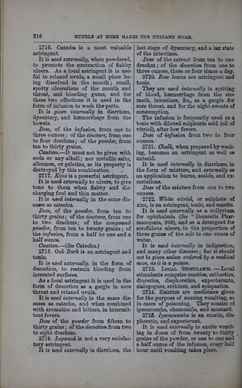 2716. Catechu is a most valuable astringent. It is used extemallyy when powdered, to promote the contraction of flabby ulcers. As a local astringent it is use- ful in relaxed uvula, a small piece be- ing dissolved in the mouth; small, spotty ulcerations of the mouth and throat, and bleeding gums, and for these two affections it is used in the form of infusion to wash the parts. It is given internally in diarrhoea, dysentery, and haemorrhage from the bowels. Dosey of the infusion, from one to three ounces; of the tincturcy from one to four drachms; of the powdery from ten to thirty grains. Caution.—It must not be given with soda or any alkali; nor metallic salts, albumen, or gelatine, as its property is destroyed by this combination. • 2717. Kino is a powerful astringent. It is used externally to ulcers, to give tone to them when flabby and dis- char^g foul and thin matter. It is used internally in the same dis- eases as catechu. DosCy of the powdery from ten to thirty grains; of the tincture, from one to two drachms; of the compound powder, from ten to twenty grains; of the infusion, from a half to one and a half ounce. Caution.—{See Catechu.) 2718. Oah Baric is an astringent and tonic. It is used externally, in the form of decoction, to restrain bleeding from lacerated surfaces. As a local astringent it is used in the form of decoction as a gargle in sore throat and relaxed uvula. It is used internally in the same dis- eases as catechu, and when combined with aromatics and bitters, in intermit- tent fevers. Dose of the powder from fifteen to thirty grains; of the decoction from two to eight drachms. 2719. Logwood is not a very satisfac- tory astidngent. It is used interncdly in diarrhoea, the last stage of dysentery, and a lax state of the intestines. Dose of the extract from ten to one drachm; of the decoction from one to three ounces, three or four times a day. 2720. Rose leaves are astringent and tonic. They are used internally in spitting of blood, haemorrhage from the sto- mach, intestines, &c., as a gargle for sore throat, and for the night sweats of consumption. The infusion is frequently used as a tonic with diluted sulphuric acid (oil of vitriol), after low fevers. Dose of infusion from two to four ounces. 2721. when prepared by wash- ing, becomes an astringent as well as antacid. It is used internally in diarrhoea, in the form of mixture, and externally as an application to burns, scalds, and ex- coriations. Dose of the mixture from one to two ounces. 2722. White vitriol, or sulphate of zinc, is an astringent, tonic, and emetic. It is used externally as a collyrium for ophthalmia {See “Domestic Phar- macopoeia, 906), and as a detergent for scrofulous ulcers, in the proportion of three gi’ains of the salt to one ounce of water. It is used internally in indigestion, and many other diseases ; hut it should not be given tmless ordered by a medical man, as it is a poison. 2723. Local Stimulants. — Local stimulants comprise emetics, cathartics, diuretics, diaphoretics, expectorants, sialogogues, errhines, and epispastics. 2724. Emetics are medicines given for the purpose of causing vomiting, as in cases of poisoning. They consist of ipecacuanha, chamomile, and mustard. 2726. Ipecacuanha is an emetic, dia- phoretic, and expectorant. It is used internally to excite vomit- ing in doses of from twenty to thirty ^ grains of the powder, or one to one and a half ounce of the infusion, every half hour until vomiting takes place.