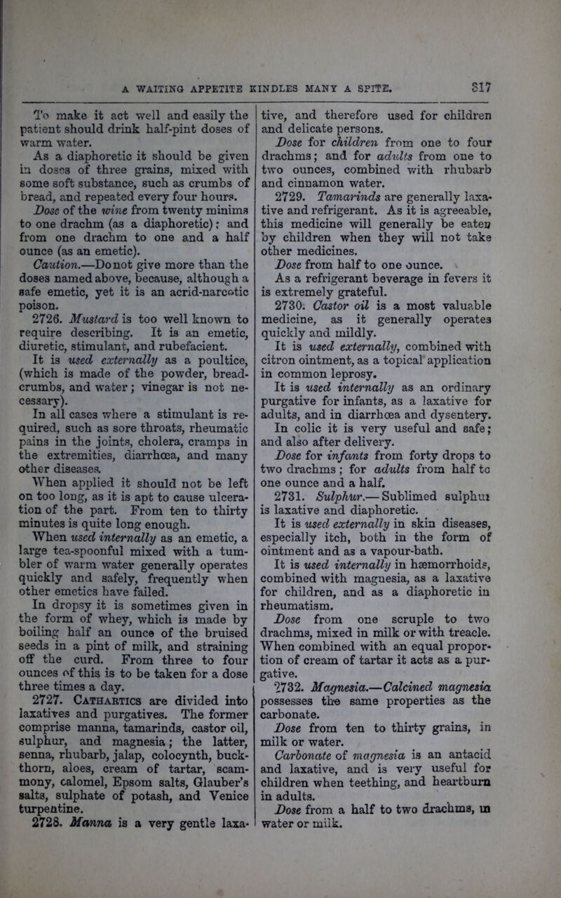 A V/AITING APPETITE KINDLES MANY A SPITE. S17 iTo make it act well and easily the patient should drink half-pint doses of warm water. As a diaphoretic it should be given in doses of three grains, mixed with some soft substance, such as crumbs of bread, and repeated every four hours. Dose of the wne from twenty minims to one drachm (as a diaphoretic): and ' from one drachm to one and a half ounce (as an emetic). Caution.—Do not give more than the doses named above, because, although a safe emetic, yet it is an acrid-narcotic poison. 2726. Mustard is too well known to require describing. It is an emetic, diuretic, stimulant, and rubefacient. It is used externally as a poultice, (which is made of the powder, bread- crumbs, and water; vinegar is not ne- cessary). In all cases where a stimulant is re- quired, such as sore throats, rheumatic pains in the joints, cholera, cramps in the extremities, diarrhoea, and many other diseases. When applied it should not be left on too long, as it is apt to cause ulcera- tion of the part. From ten to thirty minutes is quite long enough. When used internally as an emetic, a large tea-spoonful mixed with a tum- bler of warm water generally operates quickly and safely, frequently when other emetics have failed. In dropsy it is sometimes given in the form of whey, which is made by boiling half an ounce of the bruised seeds in a pint of milk, and straining off the curd. From three to four ounces of this is to be taken for a dose three times a day. 2727. Cathartics are divided into laxatives and purgatives. The former comprise manna, tamarinds, castor oil, sulphur, and magnesia; the latter, senna, rhubarb, jalap, colocynth, buck- thorn, aloes, cream of tartar, scam- mony, calomel, Epsom salts, Glauber’s salts, sulphate of potash, and Venice turpentine. 2728. Manna is a very gentle laxa- tive, and therefore used for children and delicate persons. Dose for children from one to four drachms; and for adults from one to two ounces, combined v/ith rhubarb and cinnamon water. 2729. Tamarinds are generally laxa- tive and refrigerant. As it is agreeable, this medicine will generally be eaten by children when they will not take other medicines. Dose from half to one ounce. As a refrigerant beverage in fevers it is extremely grateful. 2730. Castor oil is a most valuable medicine, as it generally operates quickly and mildly. It is used externally, combined with citron ointment, as a topical application in common leprosy. It is used internally as an ordinary purgative for infants, as a laxative for adults, and in diarrhoea and dysentery. In colic it is very useful and safe; and also after delivery. Dose for infants from forty drops to two drachms; for adults from half to one ounce and a half. 2731. Sulphur.— Sublimed sulphui is laxative and diaphoretic. It is used externally in skin diseases, especially itch, both in the form of ointment and as a vapour-bath. It is used internally in hsemorrhoids, combined with magnesia, as a laxative for children, and as a diaphoretic in rheumatism. Dose from one scruple to two drachms, mixed in milk or with treacle. When combined with an equal propor- tion of cream of tartar it acts as a pur- gative. 2732. Magnesia.—Calcined magnesia possesses th-e same properties as the carbonate. Dose from ten to thirty grains, in milk or water. Carbonate of magnesia is an antacid and laxative, and is very useful for children when teething, and heartburn in adults. Dose from a half to two drachms, in water or milk.