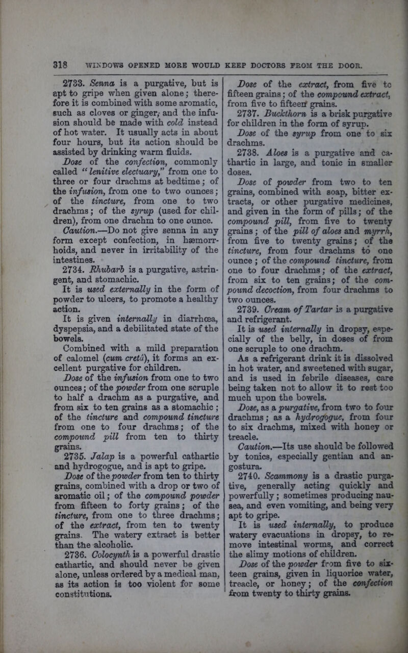 2733. Senna is a purgative, but is apt to gripe when given alone; there- fore it is combined with some aromatic, such as cloves or ginger,- and the infu- sion should be made with cold instead of hot water. It usually acts in about four hours, but its action should be assisted by drinking warm fluids. Dose of the confection, commonly called “ lenitive electuary, from one to three or four drachms at bedtime; of the infusion, from one to two ounces; of the tinctu/re, from one to two drachms; of the sijrup (used for chil- dren), from one drachm to one ounce. CoAition.—Do not give senna in any form except confection, in haemorr- hoids, and never in irritability of the intestines. 2734. RTiuharl is a purgative, astrin- gent, and stomachic. It is used externally in the form of powder to ulcers, to promote a healthy action. It is given internally in diarrhoea, dyspepsia, and a debilitated state of the bowels. Combined with a mild preparation of calomel {cum cretu), it forms an ex- cellent purgative for children. Dose of the infusion from one to two ounces; of the powder from one scruple to half a drachm as a purgative, and from six to ten grains as a stomachic ; of the tincture and compovmd tincture from one to four drachms; of the compovmd pill from ten to thirty grains. 2735. Jalap is a powerful cathartic and hydrogogue, and is apt to gripe. Dose of ihQ powder from ten to thirty grains, combined with a drop or two of aromatic oil; of the compound powder from fifteen to forty grains; of the tincture, from one to three drachms; of the extract, from ten to twenty grains- The watery extract is better than the alcoholic. 2736. Colocynth is a powerful drastic cathartic, and should never be given alone, unless ordered by a medical man, as its action is too violent for some constitutions. Dose of the extract, from five to fifteen grains; of the compound extract, from five to fifteerf grains. 2737. Buchthom is a brisk purgative for children in the form of syrup. Dose of the syrup from one to six drachms. 2738. Aloes is a purgative and ca- thartic in large, and tonic in smaller doses. Dose of powder from two to ten grains, combined with soap, bitter ex- tracts, or other purgative medicines, and given in the fonn of pills; of the compovmd pill, from five to twenty grains; of the pill of aloes and myrrh, from five to twenty grains; of the tincture, from four di^hms to one ounce ; of the compound tincture, from one to four drachms; of the extract, from six to ten grains; of the cowi- pound decoction, from four drachms to two ounces. 2739. Cream of Tartar is a purgative and refrigerant. It is used, internally in dropsy, espe- cially of the belly, in doses of from one scruple to one drachm. As a refrigerant drink it is dissolved in hot water, and sweetened with sugar, and is used in febrile diseases, care being taken not to allow it to rest too much upon the bowels. Dose, as a purgative, from two to four drachms; as a hydrogogue, from four to six drachms, mixed with honey or treacle. Caution.—Its use should be followed by tonics, especially gentian and an- gostura. 2740. Scammony is a drastic purga- tive, generally acting quickly and powerfully; sometimes producing nau- sea, and even vomiting, and being very apt to gripe. It is used internally, to produce watery evacuations in ^opsy, to re- move intestinal worms, and correct the slimy motions of children. Dose of the powder from five to six- teen grains, given in liquorice water, treacle, or honey; of the confection from twenty to thirty grains.