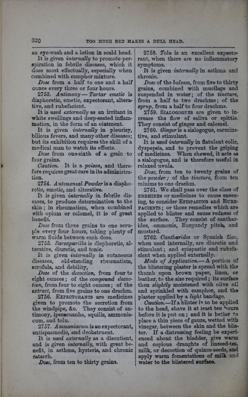 an eye-wash and a lotion in scald head. It is given internally to promote per- spiration in febrile diseases, which it does most effectually, especially when combined with camphor mixture. Dose from a half to one and a half ounce every three or four hours. 2753. Antimony — Tartar emetic is diaphoretic, emetic, expectorant, altera- tive, and rubefacient. It is used externally as an irritant in white swellings and deep-seated inflam- mation, in the form of an ointment. It is given internally in pleurisy, bilious fevers, and many other diseases; but its exhibition requires the skill of a medical man to watch its effects. Dose from one-sixth of a grain to four grains. Caution. It is a poison^ and there- fore requires great care in its administra- tion. 2754. Antimomal Powder is a diapho- retic, emetic, and alterative. It is given internally in febrile dis- eases, to produce determination to the skin; in rheumatism, when combined with opium or calomel, it is of great benefit. Dose from three grains to one scra- pie every four hours, taking plenty of warm fluids between each dose. 2755. Sarsaparilla is diaphoretic, al- terative, diuretic, and tonic. It is given internally in cutaneous diseases, old-standing rheumatism, scrofula, and debUity, Dose of the decoction, fT*om four to eight ounces; of the compound decoc- tion, from four to eight ounces; of the extract, from five grains to one drachm. 2756. Expectorants are medicines given to promote the secretion from the windpipe, &c. They consist of an- timony, ipecacuanha, squills, ammonia- cum, and tolu. 2757. A mmoniacum is an expectorant, antispasmodic, and deobstruent. It is used externally as a discutient, and is given internally, with great be- nefit, in asthma, hysteiia, and chronic catarrh. Dose, from ten to thii-ty grains. 2758. Tolu is an excellent expecto- rant, when there are no inflammatory symptoms. It is given internally in asthma and chronic. Dose of the balsam, from five to thirty grains, combined with mucilage and suspended in water; of the tincture, from a half to two drachms; of the syrup, from a half to four drachms. 2759. SiALOGOGUES are given to in- crease the flow of saliva or spittle. They consist of ginger and calomel. 2760. Ginger ia a sialogogue, carmina- tive, and stimulant. It is used internally in flatulent colic, dyspepsia, and to prevent the griping of medicines. When chewed, it acts as a sialogogue, and is therefore useful in relaxed uvula. Dose, from ten to twenty grains of the powder; of the tincture, from tea minims to one drachm. 2761. We shall pass over the class of ERRHINES or medicines to caiise sneez- ing, to consider Epispastics and Rube- facients ; or those remedies which are applied to blister and cause redness of the surface. They consist of canthar- ides, -ammonia. Burgundy pitch, and mustard. 2762. Cantharides or Spanish flies, when used internally, are diuretic and stimulant; and epispastic and rubefa- cient when applied externally. Mode of Application.— A portion of the blistering plaster is spread with the thumb upon brown paper, linen, or leather, to the size required; its surface then slightly moistened with olive oil and sprinkled with camphor, and the plaster applied by a light bandage. Ccmtion.—If a blister i*? to be applied to the head, shave it at least ten *iours before it is put on; and it is better to place a thin piece of gauze, wetted with vinegar, between the skin and the blis- ter. If a distressing feeling be experi- enced about the bladder, give warm and copious draughts of linseed-tea, milk, or decoction of quince-seeds, and apply warm fomentations of milk and water to the blistered surface.