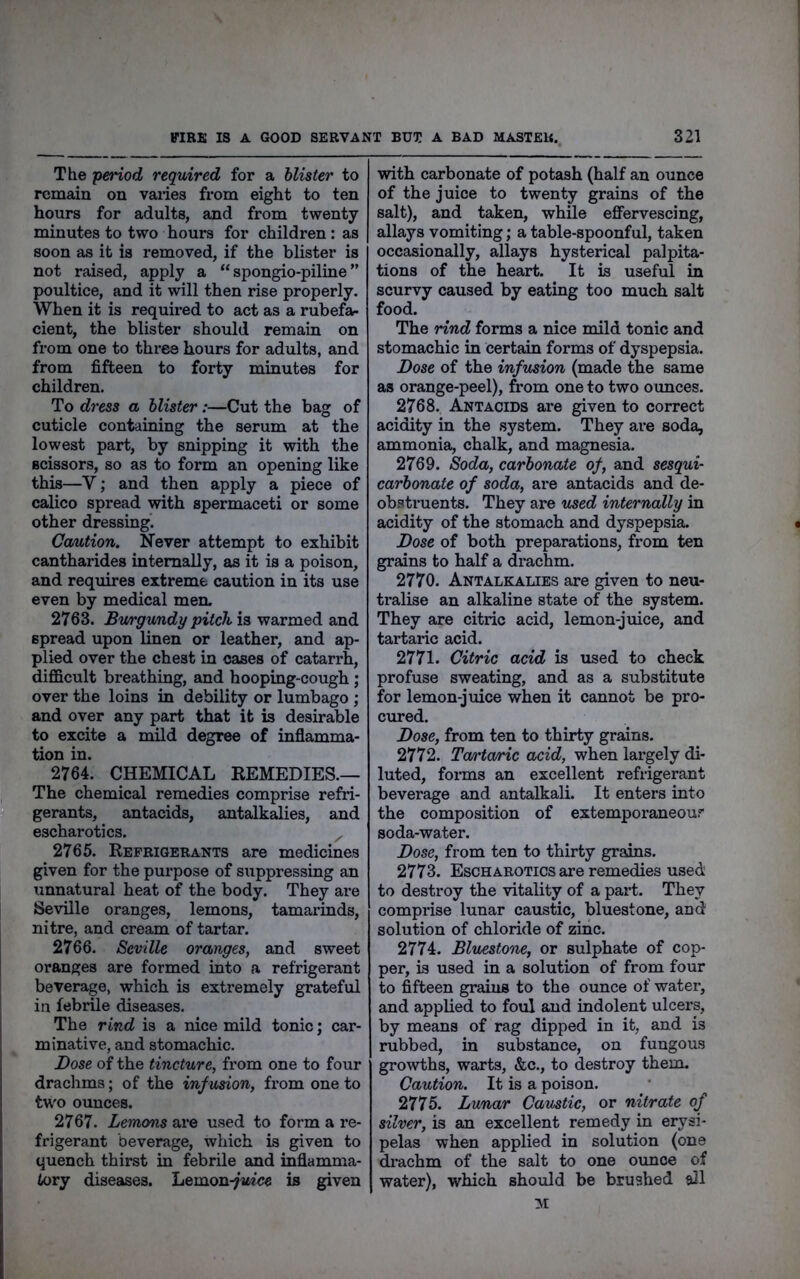 The period required for a blister to remain on varies from eight to ten hours for adults, and from twenty minutes to two hours for children; as soon as it is removed, if the blister is not raised, apply a “ spongio-piline ” poultice, and it will then rise properly. When it is required to act as a rubefa- cient, the blister should remain on from one to three hours for adults, and from fifteen to forty minutes for children. To dress a blister:—Cut the bag of cuticle containing the serum at the lowest part, by snipping it with the scissors, so as to form an opening like this—V; and then apply a piece of calico spi’ead with spermaceti or some other dressing. Caution. Never attempt to exhibit cantharides internally, as it is a poison, and requires extreme caution in its use even by medical men. 2763. Bwrgmidy pitch is warmed and spread upon linen or leather, and ap- plied over the chest in cases of catarrh, difl&cult breathing, and hooping-cough ; over the loins in debility or lumbago ; and over any part that it is desirable to excite a mild degree of inflamma- tion in. 2764. CHEMICAL REMEDIES.— The chemical remedies comprise reM- gerants, antacids, antalkalies, and escharotics. 2765. Refrigerants are medicines given for the purpose of suppressing an unnatural heat of the body. They are Seville oranges, lemons, tamarinds, nitre, and cream of tartar. 2766. Seville oranges, and sweet oranges are formed into a refrigerant beverage, which is extremely grateful in febrile diseases. The rind is a nice mild tonic; car- minative, and stomachic. Dose of the tincture, from one to four drachms; of the infusion, from one to two ounces. 2767. Lemons are used to form a re- frigerant beverage, which is given to quench thirst in febrile and inflamma- tory diseases, hemon-juice is given with carbonate of potash (half an ounce of the juice to twenty grains of the salt), and taken, while effervescing, allays vomiting; a table-spoonful, taken occasionally, allays hysterical palpita- tions of the heart. It is useful in scurvy caused by eating too much salt food. The rind forms a nice mild tonic and stomachic in certain forms of dyspepsia. Dose of the infusion (made the same as orange-peel), from one to two ounces. 2768. Antacids are given to correct acidity in the system. They are soda, ammonia, chalk, and magnesia. 2769. Soda, carbonate of, and sesqui- carbonate of soda, are antacids and de- obstruents. They are v^ed internally in acidity of the stomach and dyspepsia. Dose of both preparations, from ten grains to half a drachm. 2770. Antalkalies are given to neu- tralise an alkaline state of the system. They are citric acid, lemon-juice, and tartaric acid. 2771. Citric acid is used to check profuse sweating, and as a substitute for lemon-juice when it cannot be pro- cured. Dose, from ten to thirty grains. 2772. Tartaric acid, when largely di- luted, forms an excellent refrigerant beverage and antalkali. It enters into the composition of extemporaneou.” soda-water. Dose, from ten to thirty grains. 2773. Escharotics are remedies used to destroy the vitality of a part. They comprise lunar caustic, bluest one, and solution of chloride of zinc. 2774. Bluestone, or sulphate of cop- per, is used in a solution of from four to fifteen grains to the ounce of water, and applied to foul and indolent ulcers, by means of rag dipped in it, and is rubbed, in substance, on fungous growths, warts, &c., to destroy them. Caution, It is a poison. 2775. Lunar Caustic, or nitrate of silver, is an excellent remedy in erysi- pelas when applied in solution (one di'achm of the salt to one oimce of water), which should be brushed all