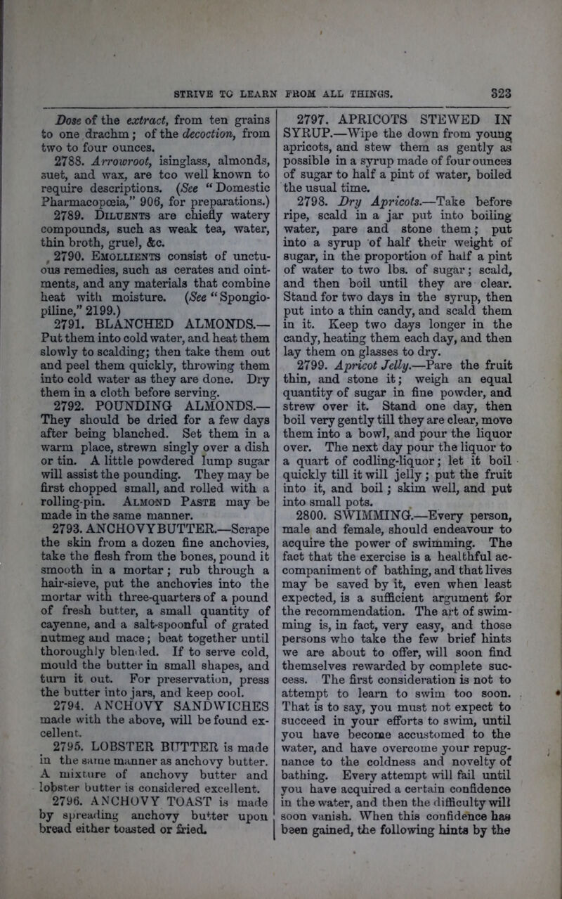 STRIVE TC LEARX FROM ALL THINGS. S23 Dose of the extract, from ten grains to one drachm; of the decoction, from two to four ounces. 2788. Airowroot, isinglass, almonds, suet, and wax, are tco well known to require descriptions. {See “Domestic Pharmacopoeia,” 906, for preparations.) 2789. Diluents are chiefly watery compounds, such as weak tea, water, thin broth, gruel, &c. , 2790. Emollients consist of unctu- ous remedies, such as cerates and oint- ments, and any materials that combine heat witli moisture. {See “ Spongio- piline,” 2199.) 2791. BLANCHED ALMONDS.— Put them into cold water, and heat them slowly to scalding; then take them out and peel them quickly, throwing them into cold water as they are done. Dry them in a cloth before serving. 2792. POUNDING ALMONDS.— They should be dried for a few days after being blanched. Set them in a warm place, strewn singly over a dish or tin. A little powdered lump sugar will assist the pounding. They may be first chopped small, and rolled with a rolling-pin. Almond Paste may be made in the same manner. 2793. ANCHOVYBUTTER.—Scrape the skin from a dozen fine anchovies, take the flesh from the bones, pound it smooth in a mortar; rub through a hair-sieve, put the anchovies into the mortar with three-quarters of a pound of fresh butter, a small quantity of cayenne, and a salt-spoonful of grated nutmeg and mace; boat together until thoroughly blended. If to serve cold, mould the butter in small shapes, and turn it out. For pi*eservation, press the butter into jars, and keep cool. 2794. ANCHOVY SANDWICHES made with the above, will be found ex- cellent. 2795. LOBSTER BUTTER is made in the same manner as anchovy butter. A mixture of anchovy butter and lobster butter is considered excellent. 2796. ANCHOVY TOAST is made by 8[)reading anchovy butter upon bread either toasted or fried. 2797. APRICOTS STEWED IN SYRUP.—Wipe the down from youn^ apricots, and stew them as gently as possible in a syrup made of four ounces of sugar to half a pint of water, boiled the usual time. 2798. Dry Apricots.—Take before ripe, scald in a jar put into boiling water, pare and stone them; put into a syrup of half their weight of sugar, in the proportion of half a pint of water to two lbs. of sugar; scald, and then boil until they are clear. Stand for two days in the syrup, then put into a thin candy, and scald them in it. Keep two days longer in the candy, heating them each day, and then lay them on glasses to dry. 2799. ApHcot Jelly.—Pare the fruit thin, and stone it; weigh an equal quantity of sugar in fine powder, and strew over it. Stand one day, then boil very gently till they are clear, move them into a bowl, and pour the liquor over. The next day pour the liquor to a quart of codling-liquor; let it boil quickly till it will jelly ; put the fruit into it, and boil; skim well, and put into small pots. 2800. SWIMMINCf.—Every person, male and female, should endeavour to acquire the power of swimming. The fact that the exercise is a healthful ac- companiment of bathing, and that lives may be saved by it, even when least expected, is a sufficient argument for the recommendation. The art of swim- ming is, in fact, very easy, and those persons who take the few brief hints we are about to offer, will soon find themselves rewarded by complete suc- cess. The first consideration is not to attempt to learn to swim too soon. That is to say, you must not expect to succeed in your efforts to swim, until you have become accustomed to the water, and have overcome your repug- nance to the coldness and novelty of bathing. Every attempt will fail until you have acquired a certain confidence in the water, and then the difficulty will soon vanish. When this confidence haa been gained, the following hints by the
