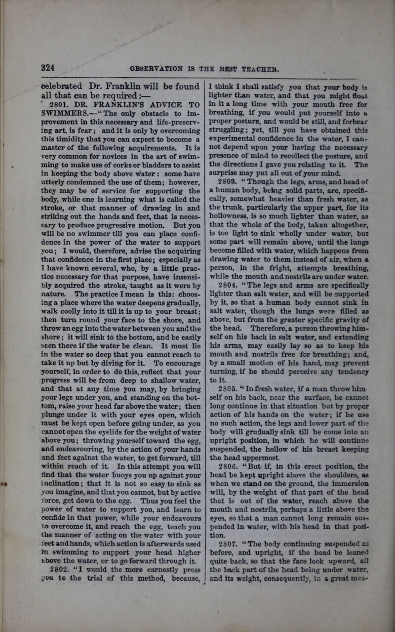 celebrated Dr. Franklin will be found all that can be required;— ■ 2801. DR. FRANKLIN’S ADVICE TO SWIMMER S.-^“ The only obstacle to im- provement in this necessary and life-preserv- ing art, is fear; and it is only by overcoming this timidity that you can expect to become a master of the following acquirements. It is very common for novices in the art of swim- ming to make use of corks or bladders to assist in keeping the body above water: some have utterly condemned the use of them; however, they may be of seiwice for supporting the body, while one is learning what is called the stroke, or that manner of drawing in and striking out the hands and feet, that is neces- sary to produce progressive motion. But you will be no swimmer till you can place confi- dence in the power of the water to support you; I would, therefore, advise the acquiring that confidence in the first place; especially as I have known several, who, by a little prac- tice necessary for that purpose, have insensi- bly acquired the stroke, taught as it were by nature. The practice I mean is this: choos- ing a place where the water deepens gradually, walk coolly into it till it is up to your breast; then turn round yoiu- face to the shore, and throw an egg into the water between you and the shore; it will sink to the bottom, and be easily seen there if the water be clean. It must lie in the water so deep that you cannot reach to take it up but by diving for it. To encourage yourself, in order to do this, reflect that your progress will be from deep to shallow water, and that at any time you may, by bringing your legs under you, and standing on the bot- tom, raise your head far above the water; then plunge under it with your eyes open, w'hich must be kept open before going under, as you cannot open the eyelids for the weight of water above you; throwing yourself toward the egg, and endeavouring, by the action of your hands and feet against the water, to get forward, till adthin reach of it In this attempt you will find that the water buoys you up against your i nclination; that it is not so easy to sink as you imagine, and that you cannot, but by active force, get down to the egg. Thus you feel the power of water to support you, and learn to confide in that power, while your endeavours to overcome it, and reach the egg, teach you the manner of acting on the water with your feet and hands, which action is afterwards used m swimming to support your head higher fcbove the w’ater, or to go forward through it 2802. “I would the more earnestly press i'ou to the trial of this method, because, I think I shall satisfy you that your body is lighter than water, and that you might float in it a long time with your mouth free for breathing, if you would put yourself into a proper posture, and would be still, and forbear struggling; yet, till you have obtained this experimental confidence in the water, I can- not depend upon your having the necessary presence of mind to recollect the posttire, and the directions I gave you relating to it The surprise may put all out of your mind. 2803. “ Though the legs, arms, and head of a hiunan body, being solid parts, are, specifi- cally, somewhat heavier than fresh water, as the trunk, particularly the upper part, for its hollowness, is so much lighter than water, as that the whole of the body, taken altogether, is too light to sink wholly under water, but some part will remain above, until the lungs become filled with water, which happens from drawing water to them instead of air, when a person, in the fright, attempts breathing, while the mouth and nostrils are under water. 2804. “The legs and arms are specifically lighter than salt water, and will be supported by it, so that a human body cannot sink in salt W’ater, though the lungs were filled as above, but from the greater specific grarity of the head. Therefore, a person throwing him- self on his back in salt water, and extending his arms, may easily lay so as to keep his mouth and nostrils free for breathing; and, by a small motion of his hand, may prevent turning, if he should perceive any tendency to it 2805. “In fresh water. If a man throw him self on his back, near the surface, he cannot long continue in that situation but by proper action of his hands on the water; if he use no such action, the legs and low’er pai*t of the body will gmdually sink till he come into an upright position, in which he will continue suspended, the hollow of his breast keeping the head uppermost. 2806. “But if, in this erect position, the head be kept upright above the shoulders, as when we stand on the groimd, the immersion will, by the weight of that part of the head that is out of the water, reach above the mouth and nostrils, perhaps a little above the eyes, so that a man cannot long remain sus- pended in water, with his head in that posi- tion. 2807. “The body continuing suspended as before, and upright, if the head be leaned quite back, so that the face look upward, all the back part of the head being under water, and its weight, consequently, in a great mca-