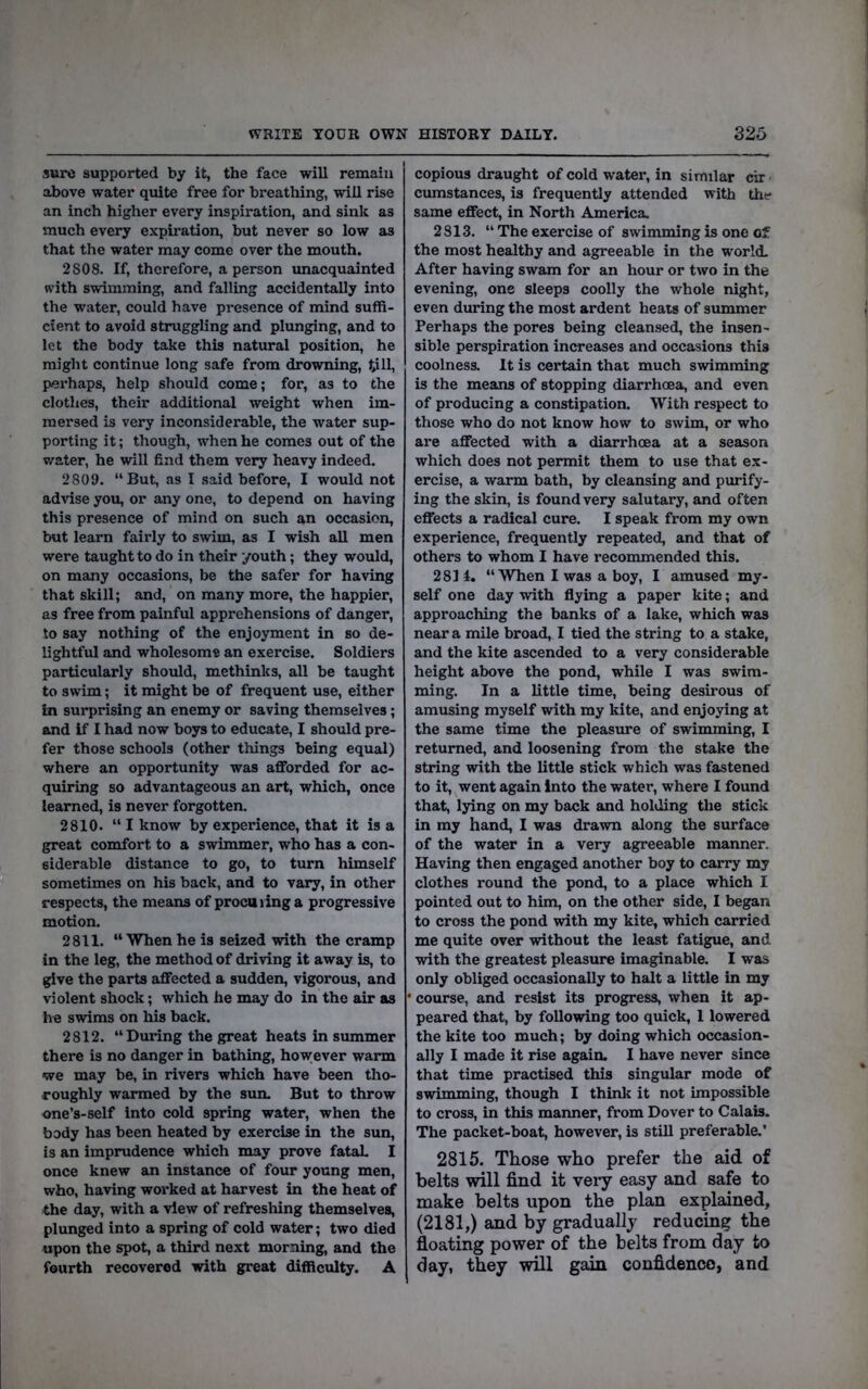 sure supported by it, the face will remain above water quite free for breathing, will rise an inch higher every inspiration, and sink as much every expiration, but never so low as that the water may come over the mouth. 2808. If, therefore, a person unacquainted with swimming, and falling accidentally into the water, could have presence of mind suffi- cient to avoid struggling and plunging, and to let the body take this natural position, he might continue long safe from drowning, till, perhaps, help should come; for, as to the clothes, their additional weight when im- mersed is very inconsiderable, the water sup- porting it; though, when he comes out of the v/ater, he will find them very heavy indeed. 2809. “But, as I said before, I would not advise you, or any one, to depend on having this presence of mind on such an occasion, but learn fairly to swim, as I wish all men were taught to do in their youth; they woffid, on many occasions, be the safer for having that skill; and, on many more, the happier, as free from painful apprehensions of danger, to say nothing of the enjoyment in so de- lightful and wholesome an exercise. Soldiers particularly should, methinks, all be taught to swim; it might be of frequent use, either in surprising an enemy or saving themselves; and If I had now boys to educate, I should pre- fer those schools (other things being equal) where an opportunity was afforded for ac- quiring so advantageous an art, which, once learned, is never forgotten. 2810. “ I know by experience, that it is a great comfort to a swimmer, who has a con- siderable distance to go, to turn himself sometimes on his back, and to vary, in other respects, the means of procuring a progressive motion. 2811. “When he is seized with the cramp in the leg, the method of driving it away is, to give the parts affected a sudden, vigorous, and violent shock; which he may do in the air as he swims on his back. 2812. “During the great heats in summer there is no danger in bathing, however warm we may be, in rivers which have been tho- roughly warmed by the sun. But to throw one’s-self into cold spring water, when the body has been heated by exercise in the sun, is an imprudence which may prove fataL I once knew an instance of four young men, who, having worked at harvest in the heat of the day, with a view of refreshing themselves, plunged into a spring of cold water; two died upon the spot, a third next morning, and the fourth recovered with great difficulty. A copious draught of cold water, in similar cir cumstances, is frequently attended with the* same effect, in North America. 2813. “ The exercise of swimming is one of the most healthy and agreeable in the world. After having swam for an hour or two in the evening, one sleeps coolly the whole night, even during the most ardent heats of summer Perhaps the pores being cleansed, the insen- sible perspiration increases and occasions this coolness. It is certain that much swimming is the means of stopping diarrhoea, and even of producing a constipation. With respect to those who do not know how to swim, or who are affected with a diarrhoea at a season which does not permit them to use that ex- ercise, a warm bath, by cleansing and purify- ing the skin, is found very salutary, and often effects a radical cure. I speak from my own experience, frequently repeated, and that of others to whom 1 have recommended this. 2811. “ When I was a boy, I amused my- self one day with flying a paper kite; and approaching the banks of a lake, which was near a mile broad, I tied the string to a stake, and the kite ascended to a very considerable height above the pond, while I was swim- ming. In a little time, being desirous of amusing myself with my kite, and enjoying at the same time the pleasure of swimming, I returned, and loosening from the stake the string with the little stick which was fastened to it, went again into the water, where I found that, lying on my back and holding the stick in my hand, I was drawn along the surface of the water in a very agreeable manner. Having then engaged another boy to carry my clothes round the pond, to a place which I pointed out to him, on the other side, I began to cross the pond with my kite, which carried me quite over without the least fatigue, and with the greatest pleasure imaginable. I was only obliged occasionally to halt a little in my • course, and resist its progress, when it ap- peared that, by following too quick, 1 lowered the kite too much; by doing which occasion- ally I made it rise again. I have never since that time practised this singular mode of swimming, though I think it not impossible to cross, in this manner, from Dover to Calais. The packet-boat, however, is stiU preferable.’ 2815. Those who prefer the aid of belts will find it veiy easy and safe to make belts upon the plan explained, (2181,) and by gradually reducing the floating power of the belts from day to day, they will gain confidence, and