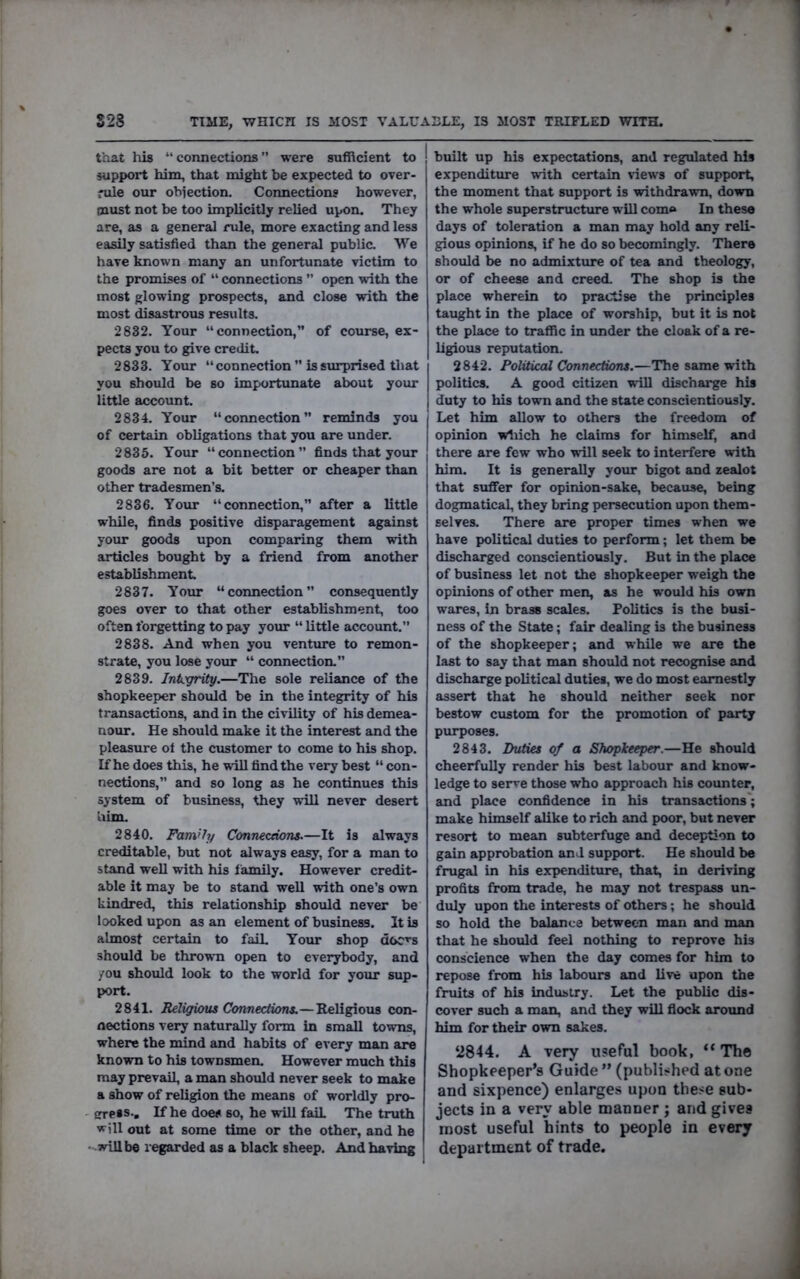 S28 TIME, WHICH IS MOST VALUABLE, IS MOST TRIFLED WITH. that liis “connections” were sufficient to support him, that might be expected to over- rule our obiection. Connections however, must not be too implicitly relied upon. They are, as a general rule, more exacting and less easily satisfied than the general public. We have known many an unfortunate victim to the promises of “ connections ” open with the most glowing prospects, and close with the most disastrous results. 2832. Your “connection,” of course, ex- pects you to give credit. 2833. Your “ connection ” is surprised tliat you should be so importimate about your little account. 2834. Your “connection” reminds you of certain obligations that you are under. 2835. Your “connection” finds that your goods are not a bit better or cheaper than other tradesmen’s. 2836. Your “connection,” after a little while, finds positive disparagement against your goods upon comparing them with articles bought by a friend from another establishment 2837. Your “connection” consequently goes over to that other establishment, too often forgetting to pay your “ little account.” 2838. And when you venture to remon- strate, you lose your “ connection.” 2839. Integrity.—The sole reliance of the shopkeeper should be in the integrity of his transactions, and in the civility of his demea- nour, He should make it the interest and the pleasure ot the customer to come to his shop. If he does this, he will find the very best “ con- nections,” and so long as he continues this system of business, they will never desert him. 2840. Family Connections.—It is always creditable, but not always easy, for a man to stand well with his iamily. However credit- able it may be to stand well with one’s own kindred, this relationship should never be looked upon as an element of business. It is almost certain to faiL Your shop doc^s should be thrown open to everybody, and you should look to the world for your sup- port. 2841. Religious Connections.—Religious con- nections very naturally form in small towns, where the mind and habits of every man are known to his townsmen. However much this may prevail, a man should never seek to make a show of religion the means of worldly pro- ' sreis-. If he does so, he will fail The truth will out at some time or the other, and he -will be regarded as a black sheep. And having built up his expectations, and regulated his expenditure with certain news of support, the moment that support is withdrawn, down the whole superstructure will com® In these days of toleration a man may hold any reli- gious opinions, if he do so becomingly. There should be no admixture of tea and theology, or of cheese and creed. The shop is the place wherein to practise the principles taught in the place of worship, but it is not the place to traffic in imder the cloak of a re- ligious reputation. 2842. Political Connections.—The same with politics. A good citizen wiU discharge his duty to his town and the state conscientiously. Let him allow to others the freedom of opinion wdiich he claims for himself, and there are few who wrill seek to interfere with him. It is generally your bigot and zealot that suffer for opinion-sake, because, being dogmatical, they bring persecution upon them- selves. There are proper times when we have political duties to perform; let them be discharged conscientiously. But in the place of business let not the shopkeeper weigh the opinions of other men, as he would his own wares, in brass scales. Politics is the busi- ness of the State; fair dealing is the business of the shopkeeper; and while we are the last to say that man should not recognise and discharge political duties, we do most earnestly assert that he should neither seek nor bestow custom for the promotion of party purposes. 2843. Duties of a Shopkeeper.—He should cheerfully render his best labour and know- ledge to serve those who approach his counter, and place confidence in his transactions'; make himself alike to rich and poor, but never resort to mean subterfuge and deception to gain approbation and support. He should be frugal in his expenditure, that, in deriving profits from trade, he may not trespass un- duly upon the interests of others; he should so hold the balance between man and man that he should feel nothing to reprove his conscience when the day comes for him to repose from his labours and live upon the fruits of his industry. Let the public dis- cover such a man, and they will fiock around him for their own sakes. ‘2844. A very useful book, “The Shopkeeper’s Guide ” (published at one and sixpence) enlarges upon these sub- jects in a very able manner ; and gives most useful hints to people in every department of trade.