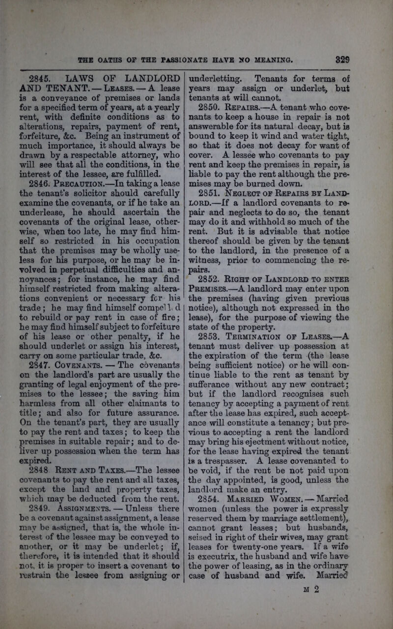 2845. LAWS OF LANDLORD AND TENANT. — Leases. — A lease is a conveyance of premises or lands for a specified term of years, at a yearly rent, with definite conditions as to alterations, repairs, payment of rent, forfeiture, &c. Being an instrument of much importance, it should always be drawn by a respectable attorney, who will see that all the conditions, in the interest of the lessee, are fulfilled. 2846. Precaution.—In taking a lease the tenant’s solicitor should carefully examine the covenants, or if he take an underlease, he should ascertain the covenants of the original lease, other- wise, when too late, he may find him- self so restricted in his occupation that the premises may be wholly use- less for his purpose, or he may be in- volved in perpetual difficulties and an- noyances; for instance, he may find himself restricted from making altera- tions convenient or necessary fcr his trade ; he may find himself compel b d to rebuild or pay rent in case of fire; he may find himself subject to forfeiture of his lease or other penalty, if he should underlet or assign his interest, cany on some particular trade, &c. 2847. Covenants. — The covenants on the landlord’s part are usually the gi’anting of legal enjoyment of the pre- mises to the lessee; the saving him harmless from all other claimants to title; and also for future assurance. On the tenant’s part, they are usually to pay the rent and taxes; to keep the premises in suitable repair; and to de- liver up possession when the term has expired. 2848 Rent and Taxes.—The lessee covenants to pay the rent and all taxes, except the land and property taxes, which may be deducted from the rent. 2849. Assignments. — Unless there be a covenant against assignment, a lease may be assigned, that is, the whole in- terest of the les.see may be conveyed to another, or it may be underlet; if, therefore, it is intended that it should not, it is proper to insert a covenant to i-estrain the lessee from assigning or undei’letting. Tenants for terms of years may assign or underlet, but tenants at will cannot. 2850. Repairs.—A tenant who cove- nants to keep a house in repair is not answerable for its natural decay, but is bound to keep it wind and water tight, so that it does not decay for want of cover. A lessee who covenants to pay rent and keep the premises in repair, is liable to pay the rent although the pre- mises may be burned down. 2851. Neglect of Repairs by Land- lord.—If a landlord covenants to re- pair and neglects to do so, the tenant may do it and withhold so much of the rent. But it is advisable that notice thereof should be given by the tenant to the landlord, in the presence of a witness, prior to commencing the re- pairs. 2852. Right of Landlord to enter Premises.—A landlord may enter upon the premises (having given previous notice), although not expressed in the lease), for the purpose of viewing the state of the property. 2853. Termination of Leases.—A tenant must deliver up possession at the expiration of the term (the lease being sufficient notice) or he will con- tinue liable to the rent as tenant by sufferance without any new contract; but if the landlord recognises such tenancy by accepting a payment of rent after the lease has expired, such accept- ance will constitute a tenancy; but pre- vious to accepting a rent the landlord may bring his ejectment wdthout notice, for the lease having expired the tenant is a trespasser. A lease covenanted to be void, if the rent be not paid upon the day appointed, is good, unless the landlord make an entry. 2854. Married Women. — Married women (unless the power is expressly reserved them by maniage settlement), cannot grant leases; but husbands, seised in right of their wives, may grant leases for twenty-one yeai-s. If a wife is executrix, the husband and wife have the power of leasing, as in the ordinary case of husband and wife. Married M 2