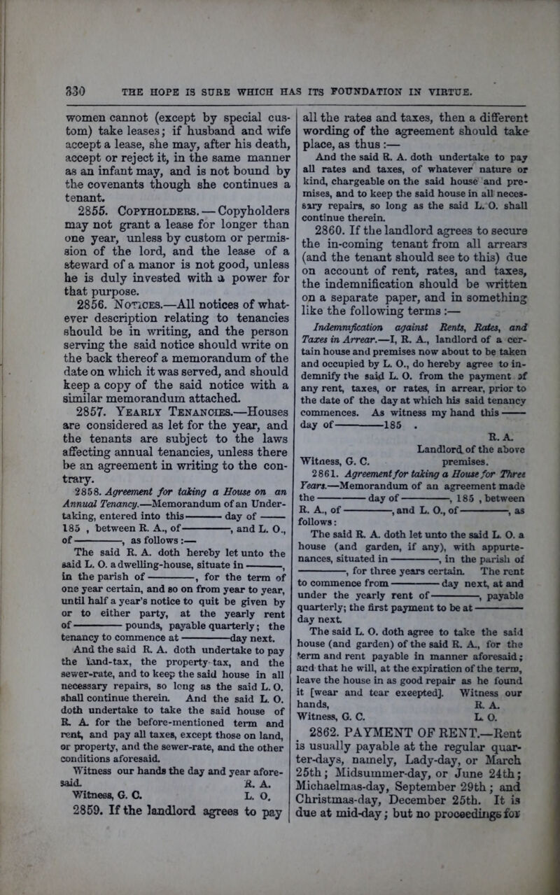 women cannot (except by special cus- tom) take leases; if husband and wife accept a lease, she may, after his death, accept or reject it, in the same manner as an infant may, and is not bound by th« covenants though she continues a tenant. 2855. Copyholders. — Copyholders may not grant a lease for longer than one year, imless by custom or permis- sion of the lord, and the lease of a steward of a manor is not good, unless he is duly invested with u power for that purpose. 2856. Notices.—All notices of what- ever description relating to tenancies should be in writing, and the person serving the said notice should write on the back thereof a memorandum of the date on which it was served, and should keep a copy of the said notice with a similar memorandum attached. 2857. Yearly Tenanoies.—Houses are considered as let for the year, and the tenants are subject to the laws affecting annual tenancies, unless there be an agreement in writing to the con- trary. 2858. Agreement for taking a House on an Annuai Tenancy.—Memorandum of an Under- taking, entered into this day of 185 , between R. A., of , and L. O., of , as follows:— The said R. A. doth hereby let unto the said L. O. a dwelling-house, situate in , La the parish of , for the term of one year certain, and so on from year to year, until half a year’s notice to quit be given by or to either party, at the yearly rent of pounds, payable quarterly; the tenancy to commence at day next. And the said R. A. doth undertake to pay the Land-tax, the property-tax, and the sewer-rate, and to keep the said house in all necessary repairs, so Icng as the said L. O. shall continue therein. And the said L. O. doth undertake to take the said house of R. A. for the before-mentioned term and rent, and pay all taxes, except those on land, or property, and the sewer-rate, and the other conditions aforesaid. Witness our hands the day and year afore- said. R. A. V/^itnees, G. C. L. O. 2859. If the landlord agrees to pay all the rates and taxes, then a different wording of the agreement should take place, as thus:— And the said R. A. doth undertake to pay all rates and taxes, of whatever nature or kind, chargeable on the said house and pre- mises, and to keep the said house in all neces- sary repairs, so long as the said L. O. shall continue therein. 2860. If the landlord agrees to secure the in-coming tenant from all arrears (and the tenant should see to this) due on account of rent, rates, and taxes, the indemnification should be written on a separate paper, and in something like the following terms :— Indemnification against Rents, Rates, and Taxes in Arrear.—I, R. A., landlord of a cer- tain house and premises now about to be taken and occupied by L. O., do hereby agree to in- demnify the said L. O. from the payment af any rent, taxes, or rates, in arrear, prior to the date of the day at which his said tenancy commences. As witness my hand this day of 185 . R. A. Landlord of the above Witness, G. C. premises. 2861. Agreement for taking a House for Three Years.—Memorandum of an agreement made the day of , 185 , between R. A., of , and L. O., of , as follows: The said R. A. doth let imto the said L. O. a house (and garden, if any), with appurte- nances, situated in , in the parish of , for three years certain. The rent to commence from day next, at and under the yearly rent of , payable quarterly; the first payment to be at day next The said L. O. doth agree to take the said house (and garden) of the said R. A., for the term and rent payable in manner aforesaid; and that he will, at the expiration of the term, leave the house in as good repair as he foimd it [wear and tear exeepted]. Witness our hands, R. A. Witness, G. C. L. O. 2862. PAYMENT OF RENT.—Rent is usually payable at the regular quar- ter-days, namely. Lady-day, or March 25th; Midsummer-day, or June 24th; Michaelmas-day, September 29th ; and Christmas-day, December 25th. It 151 due at mid-day; but no proceedings for