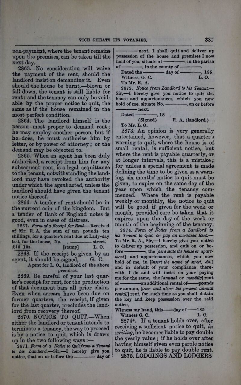 VICE CHEATS ITS VOTARIES. 831 non-payment, where the tenant remains upon tte premises, can be taken till the next day. 2863. No consideration will waive the payment of the rent, should the landlord insist on demanding it. Even should the house be burnt,—blown or fall down, the tenant is still liable for rent: and the tenancy can only be void- able by the proper notice to quit, the same as if the house remained in the most perfect condition. 2864. The landlord himself is the person most proper to demand rent; he may employ another person, but if he does, he must authorise him by letter, or by power of attorney; or the demand may be objected to. 2865. When an agent has been duly authorised, a receipt from him for any subsequent rent, is a legal acqiuttance to the tenant, notwithstanding the land- lord may have revoked the authority under which the agent acted, unless the landlord should have given the tenant notice thereof. 2866. A tender of rent should be in the current coin of the kingdom. But a tender of Bank of England notes is good, even in cases of distress. 2867. Pormof a Receipt for Rent.—Received of Mr. R. A. the sum of ten pounds ten shillings, for a quarter’s rent due at Lady-day last, for the house. No. , street. £10 IPs. [stamp] L. O. 2868. If the receipt be given by an agent, it should be signed, G. C. Agent for L. O., landlord of the above premises. 2869. Be careful of your last quar- ter’s receipt for rent, for the production of that document bars all prior claim. Even when arrears have been due on former quarters, the receipt, if given for the last quarter, precludes the land- lord from recovery thereof. 2870. NOTICE TO QUIT.—When either the landlord or tenant intends to terminate a tenancy, the way to proceed is by a notice to quit, which is drawn up in the two following ways :— 2871. Form of a Notice to Quit from a Tenant to his Landlord.—Sir,—I hereby give you notice, that on or before the day of next, I shall quit and deliver uj possession of the house and premises I now hold of you, situate at , in the parish of , in the county of . Dated the day of , 1S5. Witness, G. C. L. O. To Mr. R. A. 2872. Notm from Landlord to his Tenant.-— Sir,—I hereby give you notice to quit th% house and appurtenances, which you now hold of me, situate No. , on or before — next. Dated 18 . (Signed) R. A. (landlord.) To Mr. L. O. 2873. An opinion is very generally entertained, however, that a quarter’s warning to quit, where the house is of small rental, is sufficient notice, but where the rent is payable quarterly, or at longer intervals, this is a mistake; for unless a special agreement is made defining the time to be ^ven as a warn- ing, six months’ notice to quit must be given, to expire on the same day of the year upon which the tenancy com- menced. Where the rent is payable weekly or monthly, the notice to quit will be good if given for the week or month, provided care be taken that it expires upon the day of the week or month of the beginning of the tenancy. 2874. Form of Notice from a Landlord to his Tenant to Quit, or pay an increased Rent.— To Mr. R. A., Sir,—I hereby give you notice to deliver up possession, and quit on or be- fore ' ■ ■ ■ ■, the [here state the house or apart- men(\ and appurtenances, which you now hold of me, in [mser^ the name of street, <fce.] and in default of your compliance there- with, I do and will insist on your paying me for the same, the [annual or monthlyl rent of ^an additional rental of ^pounds per annum, [over and above the present annual rental,] rent, for such time as you shall detain the key and keep possession over the said notice. Witness my hand, this —day of 185 Witness G. C. L. O. 2874*. If a tenant holds over, after receiving a sufficient notice to quit, in writing^ he becomes liable to pay double the yearly value; if he holds over after having himself given even parole notice to quit, he is liable to pay double rent. 2875. LODGINGS AND LODGERS
