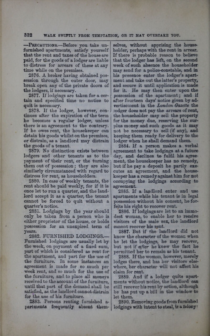 WALK SWIFTLY FROM TEMPTATION, OR IT MAY OVERTAKE YOU. —^Precautions.—Before you take un- furnished apartments, satisfy yourself that the rent and taxes of the house are paid, for the goods of a lodger are liable to distress for arrears of these at any time while on the pi-emises. 2876. A broker having obtained pos- session through the outer door, may break open any of the private doors of the lodgers, if necessary. 2877. If lodgings are taken for a cer- tain and specified time no notice to quit is necessary. 2878. If the lodger, however, con- tinues after the expiration of the term he becomes a regular lodger, unless there is an agreement to the contrary. If he owes rent, the housekeeper can detain his goods whilst on the premises, or distrain, as a landlord may distrain the goods of a tenant. 2879. No distinction exists between lodgers and other tenants as to the payment of their rent, or the turning them out of possession; they are also similarly circumstanced with regard to distress for rent, as householders. 2880. In case of weekly tenants, the rent should be paid weekly, for if it is once let to run a quarter, and the land- lord accept it as a quarter, the tenant cannot be forced to quit without a quarter’s notice. 2881. Lodgings by the year should only be taken from a person who is either proprietor of the house, or holds possession for an tmexpired term of years. 2882. FURNISHED LODGINGS.— Furnished lodgings are usually let by the week, on payment of a fixed sum, part of which is considered as rent for the apartment, and part for the use of the furniture. In some instances an agreement is made for so much per week rent, and so much for the use of the furniture, and to place all moneys received to the account of the furniture, rmtil that part of the demand shall be satisfied, as the landlord cannot distrain for the use of his furniture, 2883. Persons renting furnished a- partments frequently absent them- selves, without apprising the hoxise- holder, perhaps with the rent in arrear. If there is probable reason to believe that the lodger has left, on the second week of such absence the householder may send for a police-constable, and in his presence enter the lodger’s apart- ment and take out the latter’s property, and secure it vmtil application is made for it. He may then enter upon the possession of the apartment; and if after foux’teen days’ notice given by ad- vertisement in the London Gazette the lodger does not pay the arrears of rent, the householder may sell the property for the money due, reseiwing the sur- plus money and such goods as it may not be necessary to sell (if any), and keeping them ready for delivery to the lodger when he sh^l demand them. 2884. If a person makes a verbal agreement to take lodgings at a future day, and declines to fulfil his agree- ment, the housekeeper has no remedy, but if he pay a deposit he pai*tly exe- cutes an agreement, and the house- keeper has a remedy against him for not occupying the lodgings according to agreement. 2885. If a landlord enter and use apartments while his tenant is in legal possession without his consent, he for- feits his right to recover rent. *2886. If lodgings are let to an immo- dest woman, to enable her to receive visitors of the male sex, the landlord cannot recover his rpnt. 2887. But if the landlord did not know the character of the woman when he let the lodgings, he may recover, but not if aft&r he knew the fact he permitted her to remain as his tenant. 2888. If the woman, however, merely lodges there, and has ber visitors else- where, her character will not afiect his claim for rent. 2889. And if a lodger quits apart- ments without notice, the landlord can still recover his rent by action, although he has put up a bill in the window to let them, 2890. Removing goods from furnished lodgings with intent to steal, is a felony