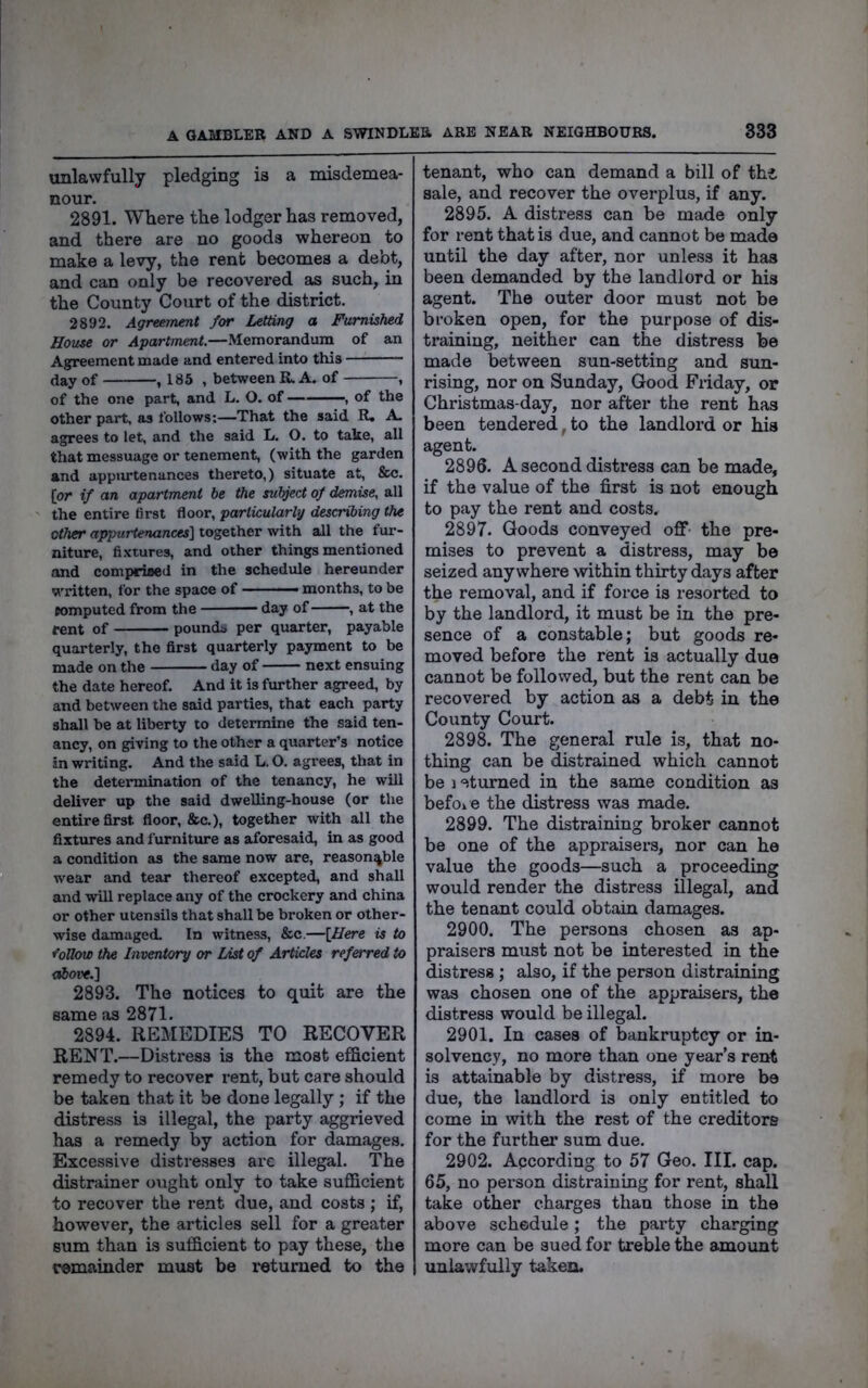 unlawfully pledging is a misdemea- nour. 2891. Where the lodger has removed, and there are no goods whereon to make a levy, the rent becomes a debt, and can only be recovered as such, in the County Court of the district. 2892. Agreement for Letting a Furnished House or Apartment.—Memorandum of an Agreement made and entered into this (iay of , 185 , between R. A. of , of the one part, and L. O. of , of the other part, as follows;—That the said R. A- agrees to let, and the said L. O. to take, all that messuage or tenement, (with the garden and appurtenances thereto,) situate at, &c. [or if an apartment be the subject of demise, all the entire first floor, particularly describing the other appurtenances] together with all the fur- niture, fixtures, and other things mentioned and comprised in the schedule hereunder written, for the space of ■ months, to be romputed from the day of , at the rent of pounds per quarter, payable quarterly, the first quarterly payment to be made on the day of next ensuing the date hereof. And it is further agreed, by and between the said parties, that each party shall be at liberty to determine the said ten- ancy, on giving to the other a quarter’s notice in writing. And the said L. O. agrees, that in the determination of the tenancy, he will deliver up the said dwelling-house (or the entire first floor, &c.), together with all the fixtures and furniture as aforesaid, in as good a condition tis the same now are, reasonable wear and tear thereof excepted, and shall and will replace any of the crockery and china or other utensils that shall be broken or other- wise damaged. In witness, &c.—[Here is to r’oUow the Inventory or List of Articles referred to cd)ove.] 2893. The notices to quit are the same as 2871. 2894. REMEDIES TO RECOVER RENT.—Distress is the most efficient remedy to recover rent, but care should be taken that it be done legally; if the distress is illegal, the party aggrieved has a remedy by action for damages. Excessive distresses are illegal. The distrainer ought only to take sufficient to recover the rent due, and costs ; if, however, the articles sell for a greater sum than is sufficient to pay these, the remainder must be returned to the tenant, who can demand a bill of thi sale, and recover the overplus, if any. 2895. A distress can be made only for rent that is due, and cannot be made until the day after, nor unless it has been demanded by the landlord or his agent. The outer door must not be broken open, for the purpose of dis- training, neither can the distress be made between sun-setting and sun- rising, nor on Sunday, Good Friday, or Christmas-day, nor after the rent has been tendered, to the landlord or his agent. 2896. A second distress can be made, if the value of the first is not enough to pay the rent and costs. 2897. Goods conveyed off- the pre- mises to prevent a distress, may be seized anywhere within thirty days after the removal, and if force is resorted to by the landlord, it must be in the pre- sence of a constable; but goods re- moved before the rent is actually due cannot be followed, but the rent can be recovered by action as a debt in the County Court. 2898. The general rule is, that no- thing can be distrained which cannot be 1 etumed in the same condition as befOi C the distress was made. 2899. The distraining broker cannot be one of the appraisers, nor can he value the goods—such a proceeding would render the distress illegal, and the tenant could obtain damages. 2900. The persons chosen as ap- praisers must not be interested in the distress; also, if the person distraining was chosen one of the appraisers, the distress would be illegal. 2901. In cases of bankruptcy or in- solvency, no more than one year’s rent is attainable by distress, if more be due, the landlord is only entitled to come in with the rest of the creditors for the further sum due. 2902. According to 57 Geo. III. cap. 65, no person distraining for rent, shall take other charges than those in the above schedule; the party charging more can be sued for treble the amount unlawfully taken.