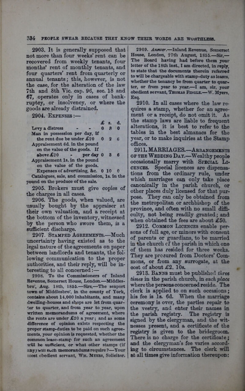 2903. It is generally supposed that not more than four weeks’ rent can be recovered from weekly tenants, four months’ rent of monthly tenants, and four quartei*s’ rent from quarterly or annual tenants; this, however, is not the case, for the alteration of the law 7th and 8th Vic. cap. 96, sec. 18 and 67, operates only in cases of bank- ruptcy, or insolvency, or where the goods are already distrained. 2904. Expenses:— £ 8. d. Levy a distress - - 0 8 0 Man in possession per day, if the rent due be under £20 0 2 6 Appraisement 6d. in the pound on the value of the goods. If above£20 - per day 0 8 6 Appraisement Is. in the poimd on the value of the goods. Expenses of advertising, &c. 0 10 0 Catalogues, sale, and commission, Is. in the pound on the produce of the sale. 2905. Brokers must give copies of the charges in all cases. 2906. The goods, when valued, are visually bought by the appraiser at their own valuation, and a receipt at the bottom of the inventory, witnessed by the person who swore them, is a sufficient discharge. 2907. Stamped Agreements.—Much vmcertainty having existed as to the legal nature of the agreements on paper between landlords and tenants, the fol- lowing communication to the proper authorities, and theii- reply, will be in- teresting to all concerned:— 2908. To the Commissioners of Inland Revenue, Somerset House, London.—Middles- bro’, Aug. 18th, 1855.—Sirs,—The seaport town of Middlesbro’, in the county of York, contains about 14,000 inhabitants, and many dwelling-houses and shops are let from quar- ter to quarter, and from year to year, upon written memorandums of agreement, where the rents are under £20 a year; and as some difference of opinion exists respecting the proper stamp-duties to be paid on such agree- ments, your opinion is requested, whether the common lease-stamp for such an agreement will be sufficient, or what other stamps (if any) will such memorandums require ?—Your most obedient servant, Wm. Mtebs, Solicitor. 2909. Answer.—Inland Revenue, Somerset House, London, 27th August, 1855.—Sir,— The Board having had before them your letter of the 18th inst, I am directed, in reply, to state that the documents therein referred to will be chargeable with stamp-duty as leases, whether the tenancy be from quarter to quar- ter, or from year to year.—I am, sir, your obedient servant, Thomas Fingle.—W. Myers, Esq. 2910. In all cases where the law re- quires a stamp, whether for an agree- ment or a receipt, do not omit it. As the stamp laws are liable to frequent alterations, it is best to refer to the tables in the best almanacs for the year, or to make inquiries at the Stamp offices. 2911. MARRIAGES.—Arrangements OF the Wedding Day.—^Wealthy people occasionally marry with Special Li- cences. Special Hcences are dispensa- tions from the ordinary rule, under whish marriages can only take place canonically in the parish church, or other places duly licensed for that pur- pose. They can only be obtained from the metropolitan or archbishop of the province, and often with no small diffi- cvilty, not being readily granted; and when obtained the fees are about £50. 2912. Common Licences enable per- sons of full age, or minors with consent of parents or guardians, to be mairied in the church cf the parish in which one of them has resided for three weeks. They are procured from Doctors’ Com- mons, or from any surrogate, at the cost of about £2. 10s. 2913. Banns must be published tUru times in the parish chvirch, in each place where the persons concenied reside. The clerk is applied to on such occasions; his fee is Is. 6d. When the marriage ceremony is over, the parties repair to the vestry, and ehter their names in the parish registiy. The registry is signed by the clergyman, and the wit- nesses present, and a certificate of the registry is given to the bridegroom. There is no charge for the certificate; and the clergyman’s fee varies accord- ing to circumstances. The clerk will «t all times give information thereupon;