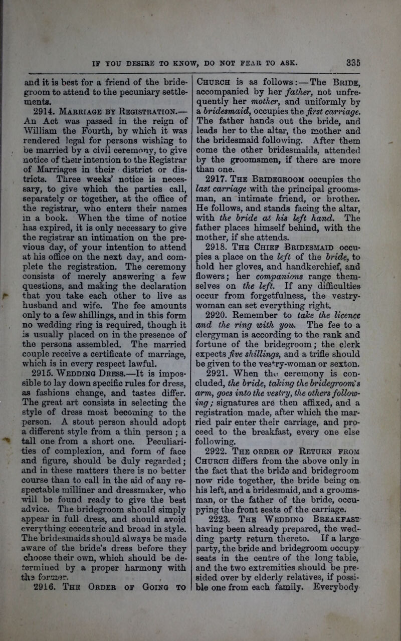 and it is best for a friend of the bride- groom to attend to the pecuniary settle- ment*. 2914. Marriage by Registration.— An Act was passed in the reign of William the Fourth, by which it was rendered legal for persons wishing to be married by a civil ceremony, to give notice of their intention to the Registrar of Marriages in their district or dis- tricts. Three weeks’ notice is neces- sary, to give which the parties call, separately or together, at the office of the registrar, who enters their names in a book. When the time of notice has expired, it is only necessary to give the registrar an intimation on the pre- vious day, of your intention to attend at his office on the next day, and com- plete the registration. The ceremony consists of merely answering a few questions, and making the declaration that you take each other to live as husband and wife. The fee amounts only to a few shillings, and in this form no wedding ring is required, though it is usually placed on in the presence of the persons assembled. The married couple receive a certificate of marriage, w'hieh is in every respect lawful. 2915. Wedding Dress.—It is impos- sible to lay down specific rules for dress, as fashions change, and tastes differ. The great art consists in selecting the style of dress most becoming to the person. A stout person should adopt a different style from a thin person ; a tall one from a short one. Peculiari- ties of complexion, and form of face and figure, should be duly regarded; and in these matters there is no better course than to call in the aid of any re- spectable milliner and dressmaker, who will be found ready to give the best advice. The bridegroom should simply appear in full dress, and should avoid everything eccentric and broad in style. The bridesmaids should always be made aware of the bride’s dress before they choose their own, which should be de- termined by a proper harmony with tli3 former. , 2916. The Order of Going to Church is as follows:—The Bride, accompanied by her father, not unfre- quently her mother, and uniformly by a bridesmaid, occupies the first carriage. The father hands out the bride, and leads her to the altar, the mother and the bridesmaid following. After them come the other bridesmaids, attended by the groomsmen, if there are more than one. 2917. The Bridegroom occupies the last carriage with the principal grooms- man, an intimate friend, or brother. He follows, and stands facing the altar, with the bride at his left hand. The father places himself behind, with the mother, if she attends. 2918. The Chief Bridesmaid occu- pies a place on the left of the bride, to hold her gloves, and handkerchief, and flowers; her companions range them- selves on the left. If any difficulties occur from forgetfulness, the vestry- woman can set everything right. 2920. Remember to tahe the licence a/ad the ring with you. The fee to a clergyman is according to the rank and fortune of the bridegroom; the clerk expects five shillings, and a trifle should be given to the vestry-woman or sexton. 2921. When tho ceremony is con- cluded, the bride, talcing the bridegroom^s arm, goes into the vestry, the others follow- ing ; signatures are then affixed, and a registration made, after which the mar- ried pair enter their carriage, and pro- ceed to the breakfast, eveiy one else following. 2922. The order of Return from Church differs from the above only in the fact that the bride and bridegroom now ride together, the bride being on his left, and a bridesmaid, and a grooms- man, or the father of the bride, occu- pying the front seats of the carriage. 2223. The Wedding Breakfast- having been already prepared, the wed- ding party return thereto. If a large party, the bride and bridegroom occupy seats in the centre of the long table, and the two extremities should be pre- sided over by elderly relatives, if possi- ble one from each family. Everybody