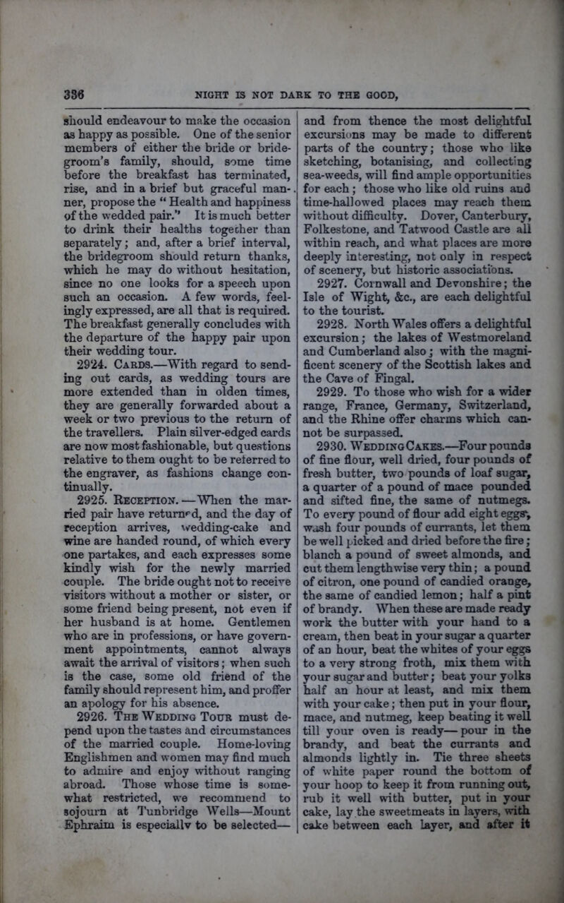 sliould endeavour to make the occasion as happy as possible. One of the senior members of either the biide or bride- groom’s family, should, some time before the breakfast has terminated, rise, and in a brief but graceful man-. ner, propose the “ Health and happiness of the wedded pair.’’ It is much better to drink their healths togecher than separately; and, after a brief interval, the bridegroom should return thanks, which he may do without hesitation, since no one looks for a speech upon such an occasion. A few words, feel- ingly expressed, are all that is reqmred. The breakfast generally concludes with the departure of the happy pair upon their wedding tour. 2924. Cards.—With regard to send- ing out cards, as wedding tours are more extended than iu olden times, they are generally forwarded about a week or two previous to the return of the travellers. Plain silver-edged cards are now most fashionable, but questions relative to them ought to be referred to the engraver, as fashions change con- tinually. 2925. Reception.—When the mar- ried pair have returned, and the day of reception arrives, w^edding-cake and wine are handed round, of which every one partakes, and each expresses some kindly wish for the newly married couple. The bride ought not to receive visitors without a mother or sister, or some friend being present, not even if her husband is at home. Gentlemen who are in professions, or have govern- ment appointments, cannot always await the arrival of visitors; when such is the case, some old friend of the family should represent him, and proffer an apology for his absence. 2926. The Wedding Tour must de- pend upon the tastes and circumstances of the married couple. Home-loving Englishmen and women may find much to admire and enjoy without ranging abroad. Those whose time is some- what restricted, we recommend to sojourn at ’I’unbridge Wells—Mount Ephraim is especiallv to be selected— and from thence the most delightful excursions may be made to different parts of the country; those who like sketching, botanising, and collecting sea-weeds, will find ample opportunities for each; those who like old ruins and time-hallowed places may reach them without difficulty. Dover, Canterbury, Folkestone, and Tatwood Castle are all within reach, and what places are more deeply interesting, not only in respect of scenery, but historic associations. 2927. Cornwall and Devonshire; the Isle of Wight, &c., are each delightful to the tourist. 2928. North Wales offers a delightful excursion; the lakes of Westmoreland and Cumberland also; with the magni- ficent scenery of the Scottish lakes and the Cave of Fingal. 2929. To those who wish for a wider range, France, Germany, Switzerland, and the Rhine offer charms which can- not be surpassed. 2930. WeddingCakes.—Four pounds of fine flour, well dried, four pounds of fresh butter, two pounds of loaf sugar, a quarter of a pound of mace pounded and sifted fine, the same of nutmegs. To every pound of flour add eight eggsv wash four pounds of currants, let them be well picked and dried before the fire; blanch a pound of sweet almonds, and cut them lengthwise very thin; a pound of citron, one pound of candied orange, the same of candied lemon; half a pint of brandy. When these are made ready work the butter with your hand to a cream, then beat in your sugar a quarter of an hour, beat the whites of your eggs to a very strong froth, mix them with your sugar and butter; beat your yolks half an hour at least, and mix them with your cake; then put in your flour, mace, and nutmeg, keep beating it well till your oven is ready—pour in the brandy, and beat the currants and almonds lightly in. Tie three sheets of white paper round the bottom of your hoop to keep it from running out, nib it well with butter, put in your cake, lay the sweetmeats in layers, with cake between each layer, and sfter it