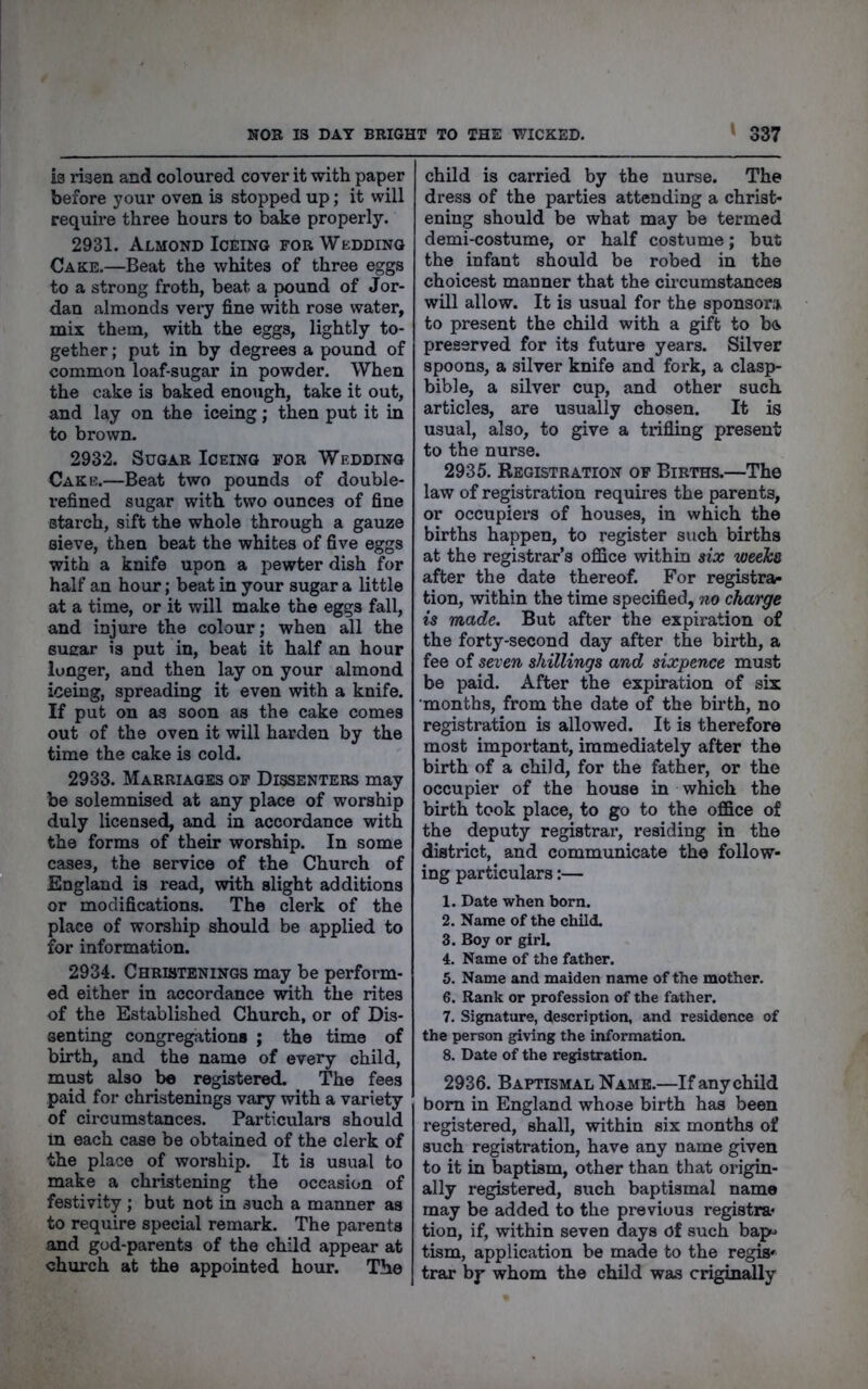 ia risen and coloured cover it with paper bex^ore your oven is stopped up; it will require three hours to bake properly. 2931. Almond IcEiNG fob Wedding Cake.—Beat the whites of three eggs to a strong froth, beat a pound of Jor- dan almonds vei7 fine with rose water, mix them, with the eggs, lightly to- gether ; put in by degrees a pound of common loaf-sugar in powder. When the cake is baked enough, take it out, and lay on the iceing; then put it in to brown. 2932. Sugar Iceing for Wedding Cake.—Beat two pounds of double- refined sugar with two ounces of fine starch, sift the whole through a gauze sieve, then beat the whites of five eggs with a knife upon a pewter dish for half an hour; beat in your sugar a little at a time, or it will make the eggs fall, and injure the colour; when all the Buear is put in, beat it half an hour longer, and then lay on your almond iceing, spreading it even with a knife. If put on as soon as the cake comes out of the oven it will harden by the time the cake is cold. 2933. Marriages of Dissenters may be solemnised at any place of worship duly licensed, and in accordance with the forms of their worship. In some cases, the service of the Church of England is read, with slight additions or modifications. The clerk of the place of worship should be applied to for information. 2934. Christenings may be perform- ed either in accordance with the rites of the Established Church, or of Dis- senting congregations ; the time of birth, and the name of eveiy child, mt^t also be registered. The fees paid for christenings vary with a variety of circumstances. Particulars should m each case be obtained of the clerk of the place of worship. It is usual to make a christening the occasion of festivity ; but not in such a manner as to require special remark. The parents and god-parents of the child appear at church at the appointed hour. The child is carried by the nurse. The dress of the parties attending a christ- ening should be what may be termed demi-costume, or half costume; but the infant should be robed in the choicest manner that the circumstances will allow. It is usual for the sponsors, to present the child with a gift to b& preserved for its future years. Silver spoons, a silver knife and fork, a clasp- bible, a silver cup, and other such articles, are usually chosen. It is usual, also, to give a trifling present to the nurse. 2935. Registration of Births.—The law of registration requires the parents, or occupiers of houses, in which the births happen, to register such births at the registrar’s office within six weeTcs after the date thereof. For registrar tion, within the time specified, no charge is made. But after the expiration of the forty-second day after the birth, a fee of seven shillings and sixpence must be paid. After the expiration of six months, from the date of the birth, no registration is allowed. It is therefore most important, immediately after the birth of a child, for the father, or the occupier of the house in which the birth took place, to go to the office of the deputy registrar, residing in the district, and communicate the follow- ing particulars:— 1. Date when born. 2. Name of the child. 3. Boy or girl. 4. Name of the father. 5. Name and maiden name of the mother. 6. Rank or profession of the father. 7. Signature, description, and residence of the person giving the information. 8. Date of the registration. 2936. Baptismal Name.—If any child bom in England whose birth has been registered, shall, within six months of such registration, have any name given to it in baptism, other than that origin- ally registered, such baptismal name may be added to the previous registra- tion, if, within seven days of such bap^> tism, application be made to the regup trar by whom the child was criginally
