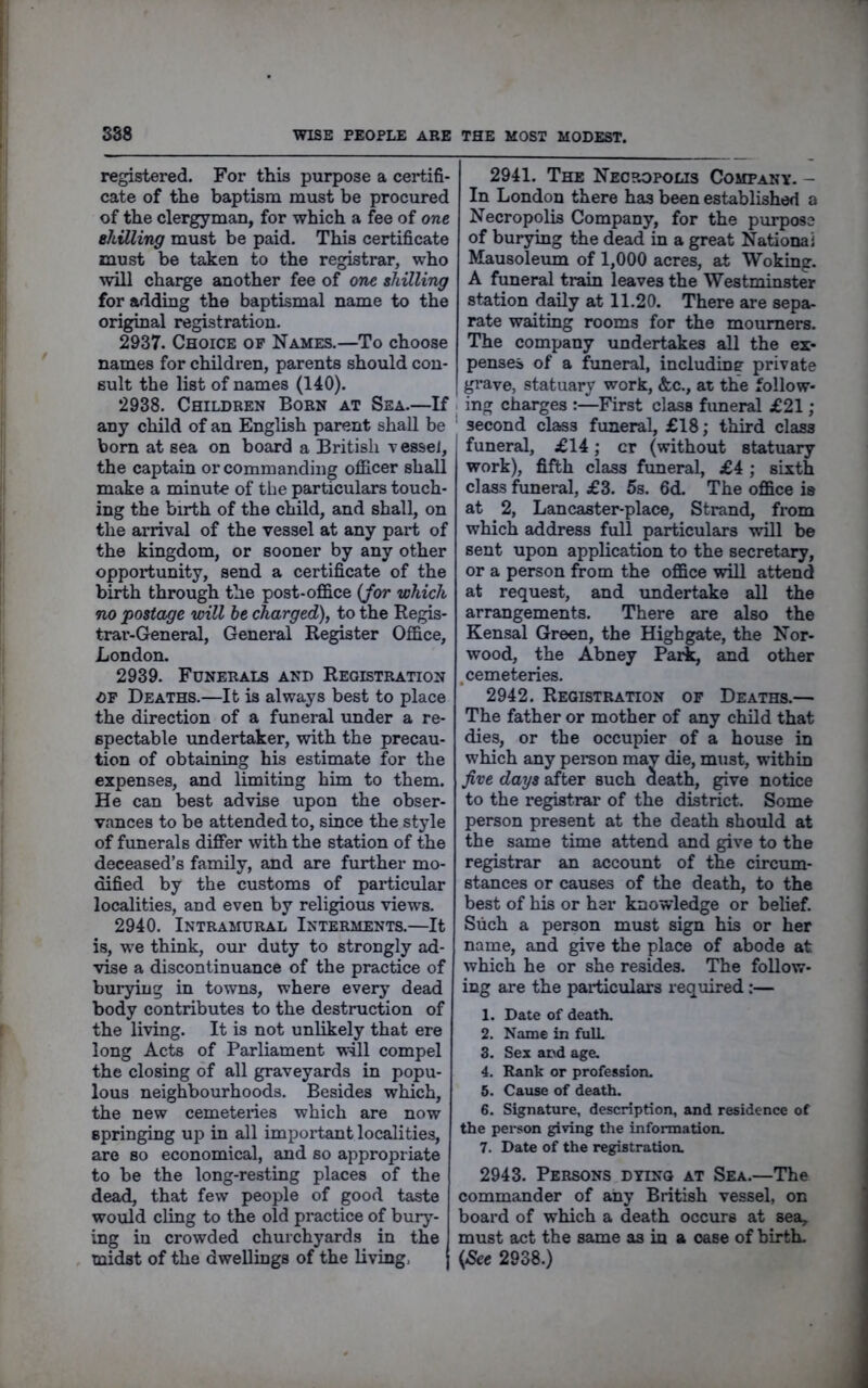 registered. For this purpose a certifi- cate of the baptism must be procured of the clergyman, for which a fee of one ehUling must be paid. This certificate must be taken to the registrar, who will charge another fee of one shilling for adding the baptismal name to the original registration. 2937. Choice of Names.—To choose names for children, parents should con- sult the list of names (140). 2938. Children Born at Sea.—If any child of an English parent shall be bom at sea on board a British vessej, the captain or commanding officer shall make a minute of the particulars touch- ing the birth of the child, and shall, on the arrival of the vessel at any part of the kingdom, or sooner by any other opportunity, send a certificate of the birth through the post-office {for which no postage will he charged), to the Regis- trar-General, General Register Office, London. 2939. Funerals and Registration OF Deaths.—It is always best to place the direction of a funeral under a re- spectable undertaker, with the precau- tion of obtaining his estimate for the expenses, and limiting him to them. He can best advise upon the obser- vances to be attended to, since the style of funerals differ with the station of the deceased’s family, and are further mo- dified by the customs of particular localities, and even by religious views. 2940. Intramural Interments.—It is, we think, our duty to strongly ad- vise a discontinuance of the practice of burying in towns, where every dead body contributes to the destruction of the living. It is not unlikely that ere long Acts of Parliament will compel the closing of all graveyards in popu- lous neighbourhoods. Besides which, the new cemeteiies which are now springing uj) in all important localities, are so economical, and so appropriate to be the long-resting places of the dead, that few people of good taste would cling to the old practice of bury- ing in crowded churchyards in the midst of the dwellings of the living, 2941. The Necropolis Company. - In London there has been established a Necropolis Company, for the purpose of burying the dead in a great National Mausoleum of 1,000 acres, at Woking. A fimeral train leaves the Westminster station daily at 11.20. There are sepa- rate waiting rooms for the mourners. The company undertakes all the ex- penses of a funeral, including private grave, statuary work, &c., at the follow- ing charges :—First class funeral £21 ; second class funeral, £18; third class funeral, £14; cr (without statuary work), fifth class funeral, £4 ; sixth class funeral, £3. 5s. 6d. The office is at 2, Lancaster-place, Strand, from which address full particulars will be sent upon application to the secretary, or a person from the office wall attend at request, and undertake all the arrangements. There are also the Kensal Green, the Highgate, the Nor- wood, the Abney Pari, and other .cemeteries. 2942. Registration of Deaths.— The father or mother of any child that dies, or the occupier of a house in which any pereon may die, must, within five days after such death, give notice to the registrar of the district. Some person present at the death should at the same time attend and give to the registrar an account of the circum- stances or causes of the death, to the best of his or her knowledge or belief. Such a person must sign his or her name, and give the place of abode at which he or she resides. The follow- ing are the particulars required:— 1. Date of death. 2. Name in fulL 3. Sex and age. 4. Rank or profession. 5. Cause of death. 6. Signature, description, and residence of the person giving the information. 7. Date of the registratioa 2943. Persons dying at Sea.—The commander of any British vessel, on board of which a death occurs at sea, must act the same as in a case of birth. {See 2938.)