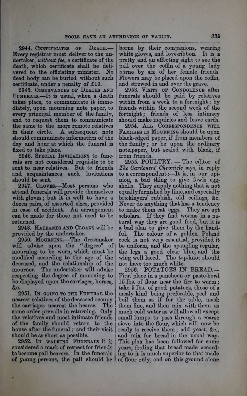 2944. Cebtificates of Death.— Every registrar must deliver to the un- dertaker, without fee, a certificate of the death, which certificate shall be deli- vered to the officiating minister. No dead body can be buried without such certificate, under a penalty of £10. 2945. Observances of Deaths and Funerals.—It is usual, when a death takes place, to communicate it imme- diately, upon mourning note paper, to every principal member of the family, and to request them to communicate the same to the more remote relatives in their circle. A subsequent note should communicate mformati^n of the day and hour at which the funeral is fixed to take place. 2946. Special Invitations to fune- rals are not considered requisite to be sent to near relatives. But to friends and acquaintances such invitations should be sent. 2947. Gloves.—Most persons who attend funerals will provide themselves with gloves; but it is well to have a dozen pairs, of assorted sizes, provided in case of accident. An arrangement can be made for those not used to be returaed. 2948. Hatbands and Cloaks will be provided by the undertaker. 2950. Mourning.—The dressmaker will advise upon the “ degree” of mourning to be worn, which must be modified according to the age of the deceased, and the relationship of the mourner. The undertaker will advise respecting the degree of mourning to be displayed upon the carriages, horses, &c. 2951. In going to the Funeral the nearest relatives of the deceased occupy the carriages nearest the hearse. The same order prevails in returning. Only the relatives and most intimate friends of the family should return to the house after the funeral; and their visit should be as short as possible. 2952. In walking Funerals it 13 considered a mark of respect for friends to become pall bearers. In the funerals of young persons, the pall should be borne by their companions, wearing white gloves, and love-ribbon. It is a pretty and an affecting sight to see the pall over the coffin of a young lady borne by six of her female friends- Flowers may be placed upon the coffin, and strewed in and over the grave. 2953. Visits of Condolence aftei funerals should be paid by relatives within from a week to a fortnight; by friends within the second week of the fortnight; friends of less intimacy should make inquiries and leave cards. 2954. All Correspondence wijh Families in Mourning should be upon black-edged paper, if from members of the family; or be upon the ordinaiy note-paper, but sealed with black, if from friends. 2955. POULTRY. — The editor of The Gardeners' Chronicle says, in reply to a correspondent:—It is, in our opi- nion, a bad thing to give fowls egg- shells. They supply nothing that is not equally furnished by lime, and especially bricklayers’' rubbish, old ceilings, &c. Never do anything that has a tendency to make them eat eggs. They are apt scholars. If they find worms in a na- tural way they are good food, but it is a bad plan to give them by the hand- ful. The colour of a golden Poland cock is not very essential, provided it be uniform, and the spangling regular, the legs a good clear blue, and the wing well laced. The top-knot should not have too much white. 2956. POTATOES IN BREAD.-. First' place in a pancheon or paste-bowl 15 lbs. of flour near the fire to warm; take 5 lbs. of good potatoes, those of a mealy kind being preferable, peel and boil them as if for the table, mash 1 them fine, and then mix with them as much cold water as will allow all except small lumps to pass through a coarse sieve into the flour, which will now be ready to receive them; add yeast, &c., and mix for bread in the usual way. This plaa has been followed for some years, fir ding that bread made accord- ing to it is much superior to that made of flour only, and on this ground alone