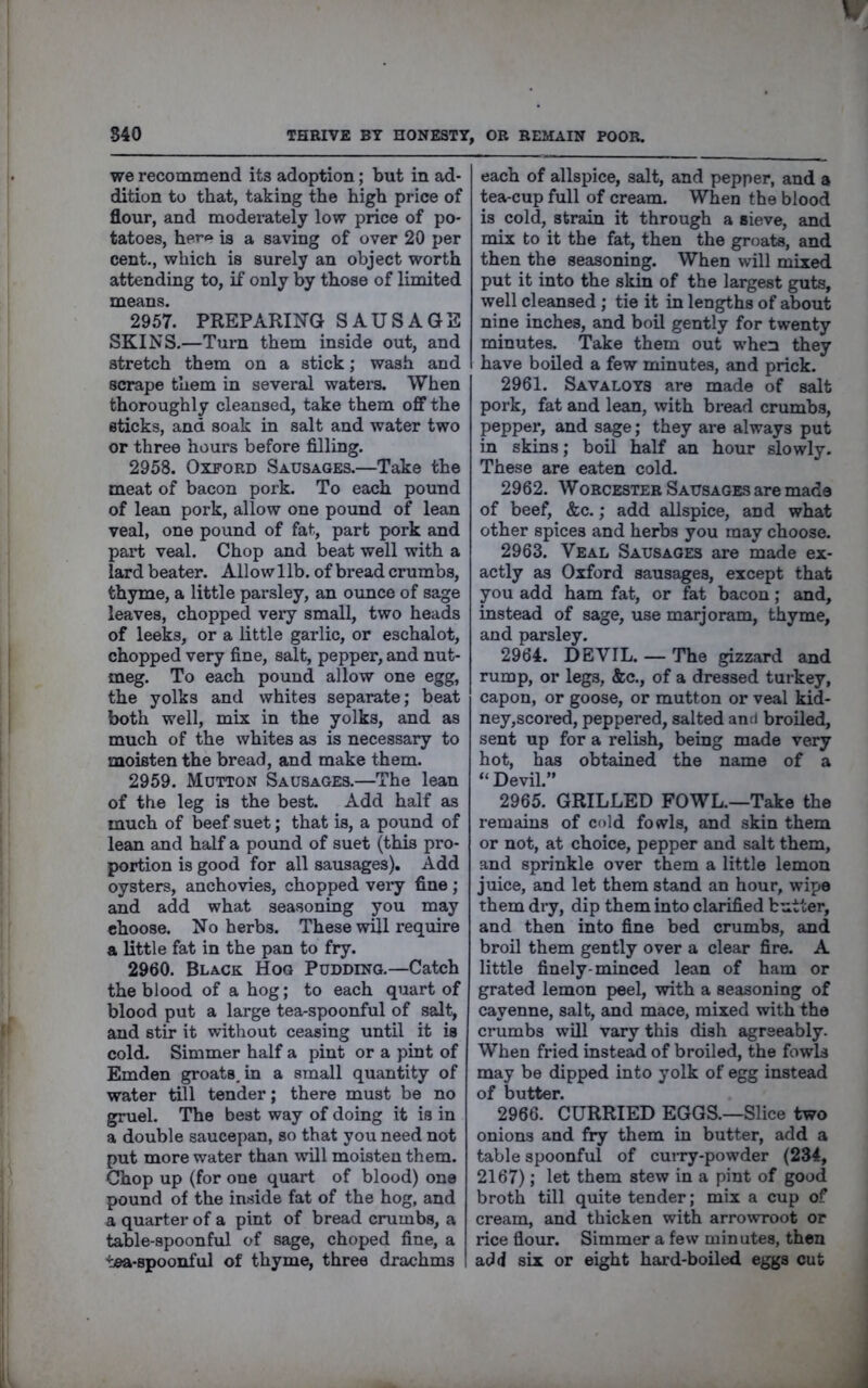 S40 THRIVE BY HONESTY, OB REMAIN POOR. we recommend its adoption; but in ad- dition to that, taking the high price of flour, and moderately low price of po- tatoes, here is a saving of over 20 per cent., which is surely an object worth attending to, if only by those of limited ”^?957. PREPARING SAUSAGE SKINS.—Turn them inside out, and stretch them on a stick; wash and scrape them in several waters. When thoroughly cleansed, take them off the sticks, and soak in salt and water two or three hours before filling. 2958. Oxford Sausages.—Take the meat of bacon pork. To each pound of lean pork, allow one pound of lean veal, one pound of fat, part pork and part veal. Chop and beat well with a lard beater. Allow lib. of bread crumbs, thyme, a little parsley, an oimce of sage leaves, chopped very small, two heads of leeks, or a little garlic, or eschalot, chopped very fine, salt, pepper, and nut- meg. To each pound allow one egg, the yolks and whites separate; beat both well, mix in the yolks, and as much of the whites as is necessary to moisten the bread, and make them. 2959. Mutton Sausages.—The lean of the leg is the best. Add half as much of beef suet; that is, a pound of lean and half a pound of suet (this pro- portion is good for all sausages). Add oysters, anchovies, chopped very fine ; and add what seasoning you may choose. No herbs. These will require a little fat in the pan to fry. 2960. Black Hog Pudding.—Catch the blood of a hog; to each quart of blood put a large tea-spoonful of salt, and stir it without ceasing until it is cold. Simmer half a pint or a pint of Emden groats, in a small quantity of water till tender; there must be no gruel. The best way of doing it is in a double saucepan, so that you need not put more water than will moisten them. Chop up (for one quart of blood) one pound of the inside fat of the hog, and a quarter of a pint of bread crumbs, a table-spoonful of sage, choped fine, a tea-spoonful of thyme, three drachms each of allspice, salt, and pepper, and a tea-cup full of cream. When the blood is cold, strain it through a sieve, and mix to it the fat, then the groats, and then the seasoning. When will mixed put it into the skin of the largest guts, well cleansed ; tie it in lengths of about nine inches, and boil gently for twenty minutes. Take them out when they have boiled a few minutes, and prick. 2961. Savaloys are made of salt pork, fat and lean, with bread crumbs, pepper, and s^e; they are always put in skins; boil half an hour slowly. These are eaten cold. 2962. WOBCESTEB Sausages are made of beef, &c.; add allspice, and what other spices and herbs you may choose. 2963. Veal Sausages are made ex- actly as Oxford sausages, except that you add ham fat, or fat bacon; and, instead of sage, use marjoram, thyme, and parsley. 2964. DEVIL. — The gizzard and rump, or legs, &c., of a dressed turkey, capon, or goose, or mutton or veal kid- ney,scored, peppered, salted and broiled, sent up for a relish, being made very hot, has obtained the name of a “Devil.” 2965. GRILLED FOWL.—Take the remains of cold fowls, and skin them or not, at choice, pepper and salt them, and sprinkle over them a little lemon juice, and let them stand an hour, wipe them dry, dip them into clarified butter, and then into fine bed crumbs, and broil them gently over a clear fire. A little finely-minced lean of ham or grated lemon peel, with a seasoning of cayenne, salt, and mace, mixed with the crumbs will vary this dish agreeably. When fried instead of broiled, the fowls may be dipped into yolk of egg instead of butter. 2966. CURRIED EGGS.—Slice two onions and fry them in butter, add a table spoonful of curry-powder (234, 2167); let them stew in a pint of good broth till quite tender; mix a cup of cream, and thicken with arrowroot or rice flour. Simmer a few minutes, then add six or eight hard-boiled eggs cut