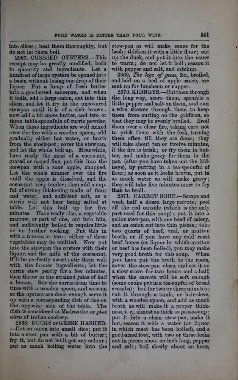 into slices; heat them thoroughly, but do not let them boil. 2967. CURRIED OYSTERS.—This receipt may be greatly modified, both in quantity and ingredients. Let a hundred of large oysters be opened into a basin without losing one drop of their liquor. Put a lump of fresh butter into a good-sized saucepan, and when it boils, add a large onion, cut into thin slices, and let it fry in the uncovered stewpan until it is of a rich brown: now add a bit more butter, and two or three table-spoonfuls of currie powder. When these ingredients are well mixed over the fire with a wooden spoon, add gradually either hot water, or broth from the stock-pot; cover the stewpan, and let the whole boil up. Meanwhile, have ready the meat of a cocoa-nut, grated or rasped fine, put this into the scewpan with a sour apple, chopped. Let the whole simmer over the fire until the apple is dissolved, and the cocoa-nut very tender; then add a cup- ful of strong thickening made of flour and water, and sufficient salt, as a cunie will not bear being salted at table. Let this boil up for five minutes. Have ready also, a vegetable marrow, or part of one, cut into bits, and sufficiently boiled to require little or no further cooking. Put this in with a tomata or two : either of these vegetables may be omitted. Now put into the stewpan the oysters with their liquor, and the milk of the cocoa-nut, if it be perfectly sweet; stir them well with the former ingredients; let the currie stew gently for a few minutes, then throw in the strained juice of half a lemon. Stir the currie from time to time with a wooden spoon, and as soon as the oysters are done enough serve it up with a corresponding dish of rice on the opposite side of the table. The dish is considered at Madras the neplus ultra of Indian cookery. 2968. DUCKS or GEESE HASHED. —Cut an onion into small dice; put it into a stew pan with a bit of butter; fry it, but do not let it get any colour; put as much boiling water into the stew-pan as will make sauce for the hash; thicken it with a little flour; cut up the duck, and put it into the sauce to warm; do not let it boil; season it with pepper and salt, and catchup. 2969. The legs of geese, &c., broiled, and laid on a bed of apple sauce, are sent up for luncheon or supper. 2970. KIDNEYS.—Cut them through the long way, score them, sprinkle a little pepper and salt on them, and run a wire skewer through them to keep them from curling on the gridiron, so that they may be evenly broiled. Broil them over a clear fire, taking care not to prick them with the fork, turning them often till they are done; they will take about ten or twelve minutes, if the fire is brisk; or fry them in but- ter, and make gravy for them in the pan (after you have taken out the kid- neys), by putting in a tea-spoonful of flour; as soon as it looks brown, put in as much water as will make gravy; they will take five minutes more to fry than to broil. 2971. CARROT SOUP.—Scrape and wash half a dozen large carrots; peel off the red outside (which is the only part used for this soup); put it into a gallon stew-pan, with one head of celery, and an onion cut into thin pieces; take two quarts of beef, veal, or mutton broth, or if you have any cold roast beef bones (or liquor in which mutton or beef has been boiled), you may make very good broth for this soup. When you have put the broth to the roots, cover the stew-pan close, and set it on a slow stove for two hours and a half, when the carrots will be soft enough (some cooks put in a tea-cupful of bread crumbs); boil for two or three minutes; rub it through a tamis, or hair-sieve, with a wooden spoon, and add as much broth as will make it a proper thick- ness, i. e., almost as thick as pease-soup; put it into a clean stew-pan, make it hot, season it with a water (or liquor in which meat has been boiled), and a good-sized fowl, with two or three leeks cut in pieces about an inch long, pepper and salt; boil slowly about an hour,