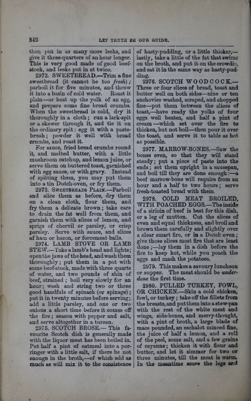 then put in as many more leeks, and give it three-quarters of an hour longer. This is very good made of good beef- atock, and leeks put in at twice. 2972. SWEETBREAD.—Trim a fine sweetbread (it cannot be too fresh); parboil it for five minutes, and throw it into a basin of co'i’d water. Roast it plain—or beat up the yolk of an egg, and prepare some fine bread crumbs. When the sweetbread is cold, diy it thoroughly in a cloth ; run a lark-spit or a skewer through it, and tie it on the ordinary spit: egg it with a paste- brush; powder it well with bread crumbs, and roast it. For sauce, fried bread crumbs round it, and melted butter, with a little mushroom catchup, and lemon j uice, or serve them on buttered toast, garnished ■with egg sauce, or with gravy. Instead of spitting them, you may put them into a tin Dutch-oven, or fry them. 2973. Sweetbreads Plain.—Parboil and slice them as before, dry them on a clean cloth, flour them, and fry them a delicate brown; take care to drain the fat well from them, and garnish them with slices of lemon, and sprigs of chervil or parsley, or crisp parsley. Serve with sauce, and slices of ham or bacon, or forcemeat balls. 2974. LAMB STOVE OR LAMB STEW.—Take a lamb’s head and lights; open the jaws of the head, and wash them thoroughly; put them in a pot with some beef-stock, made with three quarts of water, and two pounds of shin of beef, strained ; boil very slowly for an hour; wash and string two or three good handfuls of spinach (or spinage); put it in twenty minutes before serving; atld a little parsley, and one or two onions a shoxi; time before it comes off* *.he fire ; season with pepper and salt, and serve altogether in a tureen. 2975. SCOTCH BROSE.— This fa- vourite Scotch dish is generally made with the liquor meat has been boiled in. Put half a pint of oatmeal into a por- ringer with a little salt, if there be not enougn in the broth,—of which add as much as will mix it to the consistence j of hasty-pudding, or a little thicker,— lastly, take a little of the fat that swimii on the broth, and put it on the crowdic, and eat it in the same way as hasty-pud- ding. 2976. SCOTCH W 0 OD C 0 C K.— Three or four slices of bread, toast and butter well on both sides—nine or ten anchovies washed, scraped, and chopped fine—put them between the slices of toast,—have ready the yolks of four eggs well beaten, and half a pint of cream —^which set over the fire to thicken, but not boil—then pour it over the toast, and serve it to table as hot as possible. 2977. MARROW-BONES.—Saw the bones even, so that they will stand steady; put a piece of paste into the ends; set them upright in a saucepan, and bon till they are done enough:—a beef marrow-bone will require from an hour and a half to two hours; serve fresh-toasted bread with them 2978. COLD MEAT BROILED, WITH POACHED EGGS.—The inside of a sirloin of beef is best for this dish, or a leg of mutton. Cut the slices of even and equal thickness, and broil and brown them carefully and slightly over a clear smart fire, or in a Dutch -oven; give those slices most fire that are least done ;—lay them in a dish before the fii’e to keep hot, while you poach the eggs and mash the potatoes. 2979. This makes a savoury luncheon or supper. The meat should be under- done the first time. 2980. PULLED TURKEY, FOWL, OR CHICKEN.—Skin a cold chicken, fowl, or turkey; take off* the fillets from the breasts, and put them into a stew-pan with the rest of the white meat and wings, side-bones, and merry-thought, with a pint of broth, a large blade of mace pounded, an eschalot minced fine, the juice of half a lemon, and a roll of the peel, some salt, and a few grains of cayenne; thicken it with flour and buttex*, and let it simmer for two or three minutes, till the meat is warm. In the meautime score the legs and