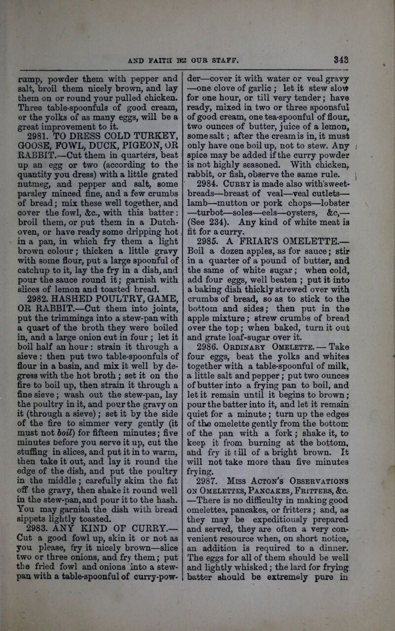 rump, powder them with pepper and salt, broil them nicely brown, and lay them on or round your pulled chicken. Three table-spoonfuls of good cream, or the yolks of as many eggs, will be a great improvement to it. 2981. TO DRESS COLD TURKEY, GOOSE, FOWL, DUCK, PIGEON, OR RABBIT.—Cut them in quarters, beat up an egg or two (according to the quantity you dress) with a little grated nutmeg, and pepper and salt, some parsley minced fine, and a few crumbs of bread; mix these well together, and cover the fowl, &c., with this batter : broil them, or put them in a Dutch- oven, or have ready some dripping hot in a pan, in which fry them a light brown colour; thicken a little gravy with some flour, put a large spoonful of catchup to it, lay the fry in a dish, and pour the sauce round it; garnish with slices of lemon and toasted bread. 2982. HASHED POULTRY, GAME, OR RABBIT.—Cut them into joints, put the trimmings into a stew-pan with a quart of the broth they were boiled in, and a large onion cut in four ; let it boil half an hour : strain it through a sieve : then put two table-spoonfuls of flour in a basin, and mix it well by de- gress with the hot broth; set it on the fire to boil up, then strain it through a fine sieve ; wash out the stew-pan, lay the poultry in it, and pour the gravy on it (through a sieve); set it by the side of the fire to simmer very gently (it must not doil) for fifteen minutes; five minutes before you serve it up, cut the stuffing in slices, and put it in to warm, then take it out, and lay it round the edge of the dish, and put the poultry in the middle; carefully skim the fat off the gravy, then shake it round well in the stew-pan, and pour it to the hash. You may garnish the dish with bread sippets lightly toasted. 2983. ANY KIND OP CURRY.— Cut a good fowl up, skin it or not as you please, fry it nicely brown—slice two or three onions, and fry them; put the fried fowl and onions into a stew- pan with a table-spoonful of curry-pow- der—cover it with water or veal gravy —one clove of garlic ; let it stew slow for one hour, or till very tender; have ready, mixed in two or three spoonsful of good cream, one tea-spoonful of flour,, two ounces of butter, juice of a lemon, some salt; after the cream is in, it must only have one boil up, not to stew. Any spice may be added if the curry powder is not highly seasoned. With chicken, rabbit, or fish, observe the same rule. 2984. Curry is made also with’sweet* breads—breast of veal—veal cutlets— lamb—mutton or pork chops—lobster —^turbot—soles—eels—oysters, &c,— (See 234). Any kind of white meat is fit for a curry. 2985. A FRIAR’S OMELETTE.— Boil a dozen apples, as for sauce; stir in a quarter of a pound of butter, and the same of white sugar; when cold, add four eggs, well beaten ; put it into a baking dish thickly strewed over with crumbs of bread, so as to stick to the bottom and sides; then put in the apple mixture; strew crumbs of bread over the top; when baked, turn it out and grate loaf-sugar over it. 2986. Ordinary Omelette. — Take four eggs, beat the yolks and whites together with a table-spoonful of milk, a little salt and pepper; put two ounces of butter into a frying pan to boil, and let it remain until it begins to brown; pour the batter into it, and let it remain quiet for a minute; turn up the edges of tha omelette gently from the bottom of the pan with a fork; shake it, to keep it from burning at the bottom, and fry it till of a bright brown. It will not take more than five minutes frying. 2987. Miss Acton’s Observations ON Omelettes, Pancakes, Fritters, &c. —There is no difficulty in making good omelettes, pancakes, or fritters; and, as they may be expeditiously prepared and served, they are often a very con- venient resource when, on short notice, an addition is required to a dinner. The eggs for all of them should be well and lightly whisked; the lard for frying batter should be extremely pure in