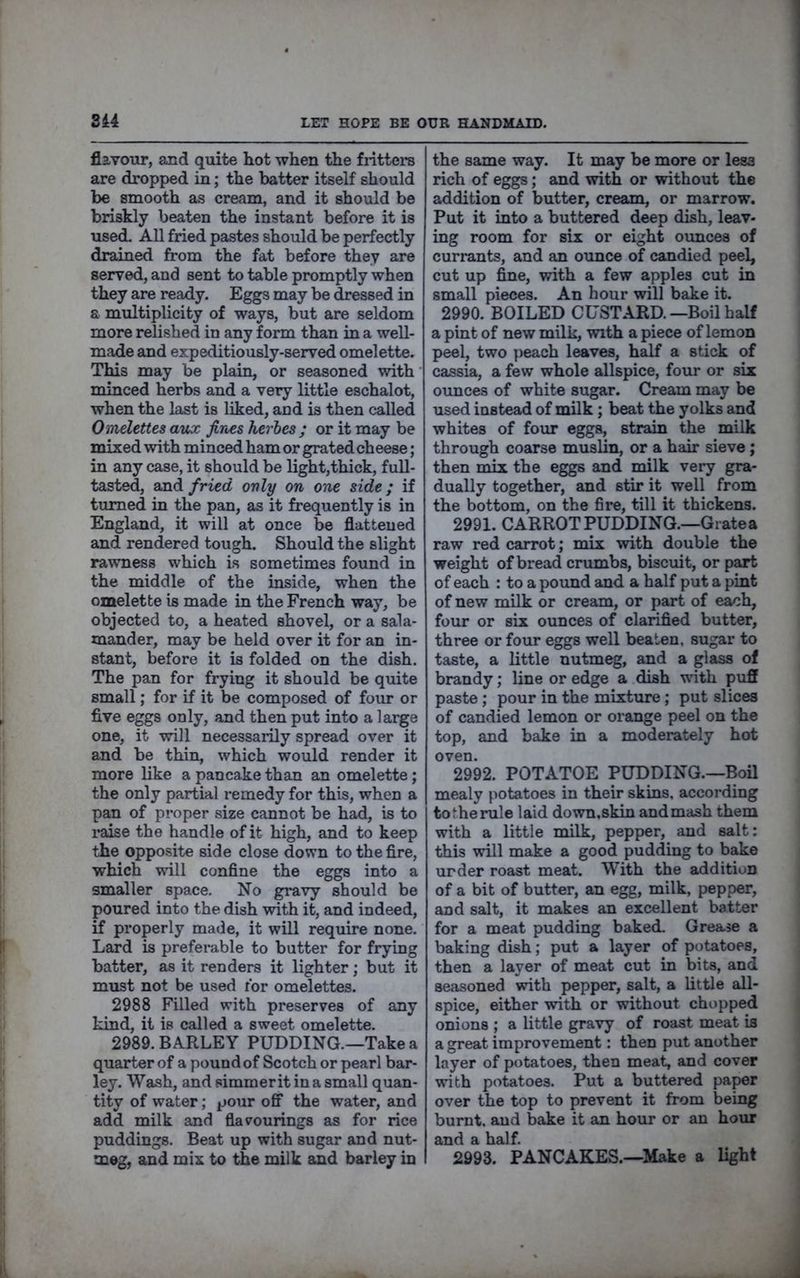 Si4 LET HOPE BE OUR HANDMAID. flavour, and qmte hot when the fritters are dropped in; the batter itself should be smooth as cream, and it should be briskly beaten the instant before it is used. All fried pastes should be perfectly drained from the fat before they are served, and sent to table promptly when they are ready. Eggs may be dressed in a multiplicity of ways, but are seldom more relished in any form than in a well- made and expeditiously-served omelette. This may be plain, or seasoned with minced herbs and a very little eschalot, when the last is liked, and is then called Omelettes aux fines herles; or it may be mixed with minced ham or grated cheese; in any case, it should be light,thick, full- tasted, and fried only on one side; if turned in the pan, as it frequently is in England, it will at once be flattened and rendered tough. Should the slight rawness which is sometimes found in the middle of the inside, when the omelette Is made in the French way, be objected to, a heated shovel, or a sala- mander, may be held over it for an in- stant, before it is folded on the dish. The pan for frying it should be quite small; for if it be composed of four or five eggs only, and then put into a large one, it will necessarily spread over it and be thin, which would render it more like a pancake than an omelette; the only partial remedy for this, when a pan of proper size cannot be had, is to i*aise the handle of it high, and to keep the opposite side close down to the fire, which will confine the eggs into a smaller space. No gravy should be poured into the dish with it, and indeed, if properly made, it will require none. Lard is prefei-able to butter for frying batter, as it renders it lighter; but it must not be used for omelettes. 2988 Filled with preserves of any kind, it is called a sweet omelette. 2989.BARLEY PUDDING.—Takes quarter of a pound of Scotch or pearl bar- ley. Wash, and simmerit in a small quan- tity of water; pour off the water, and add milk and flavourings as for rice puddings. Beat up with sugar and nut- meg, and mix to the milk and barley in the same way. It may be more or less rich of eggs; and with or without the addition of butter, cream, or marrow. Put it into a buttered deep dish, leav- ing room for six or eight ounces of currants, and an ounce of candied peel, cut up fine, with a few apples cut in small pieces. An hour will bake it. 2990. BOILED CUSTARD.—Boil half a pint of new milk, with a piece of lemon peel, two peach leaves, half a stick of cassia, a few whole allspice, four or six oimces of white sugar. Cream may be used instead of milk; beat the yolks and whites of four eggs, strain the milk through coarse muslin, or a hair sieve; then mix the eggs and milk very gra- dually together, and stir it well from the bottom, on the fire, till it thickens. 2991. CARROT PUDDING.—Gratea raw red carrot; mix with double the weight of bread crumbs, biscuit, or part of each : to a pound and a half put a pint of new milk or cream, or part of each, four or six ounces of clarified butter, three or four eggs well beaten, sugar to taste, a little nutmeg, and a glass of brandy; line or edge a dish with puff paste; pour in the mixture; put slices of candied lemon or orange peel on the top, and bake in a moderately hot oven. 2992. POTATOE PUDDING.—Boil mealy potatoes in their skins, according totherule laid down.skin andmash them with a little milk, pepper, and salt; this will make a good pudding to bake urder roast meat. With the addition of a bit of butter, an egg, milk, pepper, and salt, it makes an excellent batter for a meat pudding baked. Grease a baking dish; put a layer of potatoes, then a layer of meat cut in bits, and seasoned with pepper, salt, a little all- spice, either with or without chopped onions ; a little gravy of roast meat is a great improvement: then put another layer of potatoes, then meat, and cover with potatoes. Put a buttered paper over the top to prevent it from being burnt, and bake it an hour or an hour and a half. 2993. PANCAKES.—^Make a light